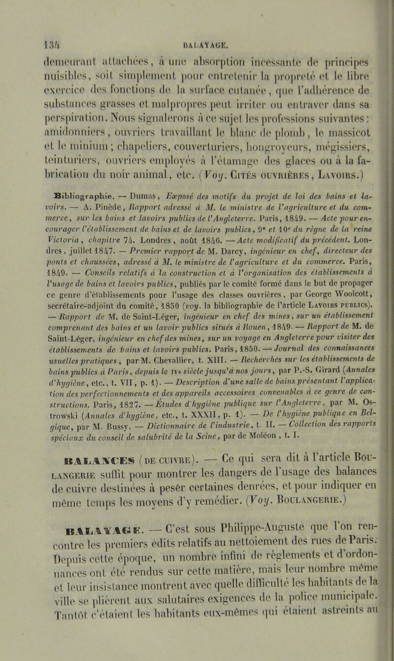 IULAYAUE. W\ (loiiKMiriUil aÜ!U“h(‘(‘s, à uii(*. Ml)sor|)lion incossîmlo do |)rincipos nuisiblos, soit sim|)loiiiotit pour (‘nlrctonir la proprolô ot le libre exoroioe dos lonolioiis do la surlace culaiioo, (pie radluîrence de siibslaïu’os grasses o(. malpropres pouL irriter ou entraver dans sa perspiration. Nous signalerons àeo sujet b‘s proibssions suivantes: amidonniers, ouvriers travaillant le blano de plonil), le massicot et le minium; cbapoliers, couverturiers, bongroyeurs, m(*gissi(‘rs, teinturiers, ouvriers employés à rétamage des glaces ou à la fa- brication du noir animal, etc. (Voij. Cités ouvrièhes, Lavoirs.) Bibliographie. — Dumas, Exposé des motifs du projet de loi des bains et la- voirs. — A. Pinède, Rapport adresse d M. le ministre de l’agriculture et du com- merce, sur les bains et lavoirs publics de l’Angleterre. Paris, 1849. — Acte pour en- courager l’établissement de bains et de lavoirs publics, 9® et dO' du règne de la reine Victoria, chapitre Ib. Londres, août 1846.—Acte modificatif du précédent, hon- dres, juillet 1847. — Premier rapport de M. Darcy, ingénieur en chef, directeur des ponts et chaussées, adressé à M. le ministre de l’agriculture et du commerce. Paris, 1849. — Conseils relatifs d la construction et d l’organisation des établissements d l’usage de bains et lavoirs publics, publiés par le comité formé dans le but de propager ce genre d’élablissements pour l’usage des classes ouvrières, par George Woolcott, secrétaire-adjoint du comité, 1850 (voy. la bibliographie de l’article Lavoirs publics). — Rapport de M. de Saint-Léger, ingénieur en chef des mines, sur un établissement comprenant des bains et un lavoir publics situés d Rouen, 1849. — Rapport de M. de Saint-Léger, ingénieur en chef des mines, sur un voyage en Angleterre pour visiter des établissements de bains et lavoirs publics. Puris, — Journal des connaissances usuelles pratiques , par M. Chevallier, t. XIII. — Recherches sur les établissements de bains publics d Paris, depuis le ive siècle jusqu’à nos jours, par P.-S. Girard (Annales d'hygiène, etc., t. VII, p. 1). — Description d’une salle de bains présentant l’applica- tion des perfectionnements et des appareils accessoires convenables d ce genre de con- structions. Paris, 1827. —Etudes d'hygiène publique sur l Angleterre, par M. Os- trowski (Annales d’hygiène, etc., t. XXXII, p. 1). — De l’hygiène publique en Bel- gique, par M. Bussy. — Dictionnaire de l'industrie, t. IL — Collection des rapports spéciaux du conseil de salubrité de la Seine, par de Moléou , t. I. BAliAlVCES (de cuivre). — Ce qui sera dit à l’article Bou- \ LAXGERiE suffit pour montrer les dangers de 1 usage des balances ^ de cuivre destinées à pesêr certaines clenrees, et pour indiquer en môme temps les moyens d’y remédier. {Voy. Boul.vxgerie.) «AEAAAC4K. — C’est sous Philippe-Auguste que l’on ren- contre les premiers édits relatifs au nettoiement des rues de Paris. Depuis cette époque, un nombre infini de règlements et d’ordon- nances ont été rendus sur cette matière, mais leur nombre môme et leur insistance montrent avec quelle difficulté les habitants de la ville se plièrent aux salutaires exigences de la p(ilicc municipale. Tant()t c’étaient les babitants eux-mômes (pii étaient astreints au