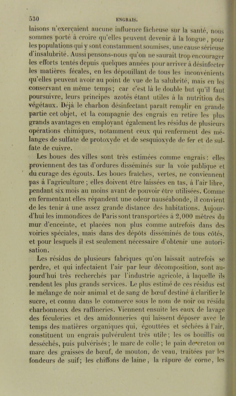 lîiisoiis n’oxoïraiiMil auciiiio iiilluoiKa* lacliouse sur la sanlé, nous sommes porte a croire (prelles |»euverit devenir à la longue, pour les populations qui y sont constamment soumis(;s, une cause sérieuse (I insalubrité. Aussi pensons-nous (pi’on ne saurait ti’oj) encourager les elïorts tentés depuis (piebpies aimées pour arriver à désird'ecler les matières lécales, en les (lépouillant de tous les inconvénients qu’elles peuvent avoir au point de vue de la salubrité, mais en b;s conservant en même temps; car c’est là le double but qu’il faut poursuivre, leurs principes azotés étant utiles à la nutrition des végétaux. Déjà le cbarbon désinfectant ])araît remplir en grande partie cet objet, et la compagnie des engrais en retire les plus grands avantages en employant également les résidus de plusieurs opérations chimiques, notamment ceux qui renferment des mé- langes de sulfate de protoxyde et de sesquioxyde de fer et de sul- fate de cuivre. ■ J ' à •J % C4 Les boues des villes sont très estimées comme engrais: elles proviennent des tas d’ordures disséminés sur la voie publique et du curage des égouts. Les boues fraîches, vertes, ne conviennent pas à l’agriculture ; elles doivent être laissées en tas, à l’air libre, pendant six mois au moins avant de pouvoir être utilisées. Comme en fermentant elles répandent une odeur nauséabonde, il convient de les tenir à une assez grande distance des habitations. Aujour- d.’hui les immondices de Paris sont transportées à 2,000 mètres du mur d’enceinte, et placées non plus comme autrefois dans des voiries spéciales, mais dans des dépôts disséminés de tous côtés, : et pour lesquels il est seulement nécessaire d’obtenir une autori- i sation. ■ Les résidus de plusieurs fabriques qu’on laissait autrefois se perdre, et qui infectaient l’air par leur décomposition, sont au- jourd’hui très recherchés par l’industrie agricole, à laquelle ils j rendent les plus grands services. Le plus estimé de ces résidus est ^ le mélange de noir animal et de sang de bœuf destiné à clarifier le sucre, et connu dans le commerce sous le nom de noir ou résidu charbonneux des radineries. Viennent ensuite les eaux de lavage des féculeries et des amidonneries qui laissent déposer avec le temps des matières organiques qui, égouttées et séchées à l’air, constituent un engrais pulvérulent très utile; les os bouillis ou desséchés, puis pulvérisés; le marc de colle; le pain de*creton ou marc des graisses de bœuf, de mouton, de veau, traitées par les fondeurs de suif; les chiffons de laine, la ràpure de corne, les