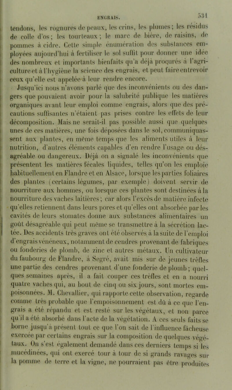 T) 31 tondons, los rognni’os lie [)(‘înix, les crins, les plmnes; les lésidns de colle d’os ; les tourteaux ; le marc de bière, de raisins, de pommes à cidre. Cette simple ennmération des snbstances em- ployées anjonrd’bni à lerliliser le sol snllit pour donner une idée des nombreux et importants bienfaits qu’a déjà proqnrés à l’agri- cultureet à rhvgiène la science des engrais, et peut laireentrevoir ceux ([n’elle est ajipelée à leur rendre encore. Jusqu’ici nous n’avons parlé que des inconvénients ou des dan- gers (|ue pouvaient avoir pour la salubrité publique les matières organiques avant leur emploi comme engrais, alors que des pré- cautions suflisantes n’étaient pas prises contre les elïèts de leur décomposition. Mais ne serait-il pas possible aussi que quelques unes de ces matières, une fois déposées dans le sol, communiquas- sent aux plantes, en même temps ipie les aliments utiles à leur nutrition, d’autres éléments capables d’en rendre l’usage ou dés- agréable ou dangereux. Déjà on a signalé les inconvénients ipie présentent les matières fécales liquides, telles qu’on les emploie habituellement en Flandre et en Alsace, lorsque les parties foliaires des plantes ( certains légumes, par exemple) doivent servir de nourriture aux hommes, ou lorsque ces plantes sont destinées à la nourriture des vaches laitières ; car alors l’excès de matière infecte qu’elles retiennent dans leurs pores et ([u’elles ont absorbée parles cavités de leurs stomates donne aux substances alimentaires un goût désagréable qui peut même se transmettre à la sécrétion lac- tée. Des accidents très graves ont été observés à la suite de l’emploi d’engrais vénéneux, notamment de cendres j)rovenant de fabriques ou fonderies de plomb, de zinc et autres métaux. Un cultivateur du faubourg de Flandre, à Segré, avait mis sur de jeunes trèfles une partie des cendres provenant d’une fonderie de plomb; quel- ques semaines après, il a fait couper ces trèfles et en a nourri quatre vaches qui, au bout de cinq ou six jours, sont mortes em- poisonnées. M. Chevallier, qui rapporte cette observation, regarde comme très probable que l’empoisonnement est dû à ce que l’en- grais a été répandu et est resté sur les végétaux, et non parce qu’il a été absorbé dans l’acte de la végétation. A ces seuls faits se borne jusqu’à présent tout ce que l’on sait de l’influence fâcheuse exercée par certains engrais sur la composition de quelques végé- taux. Un s’est également demandé dans ces derniers temps si les inucédinées, qui ont exercé tour à tour de si grands ravages sm- la pomme de terre et la vigne, ne pourraient pas être i)roduiles