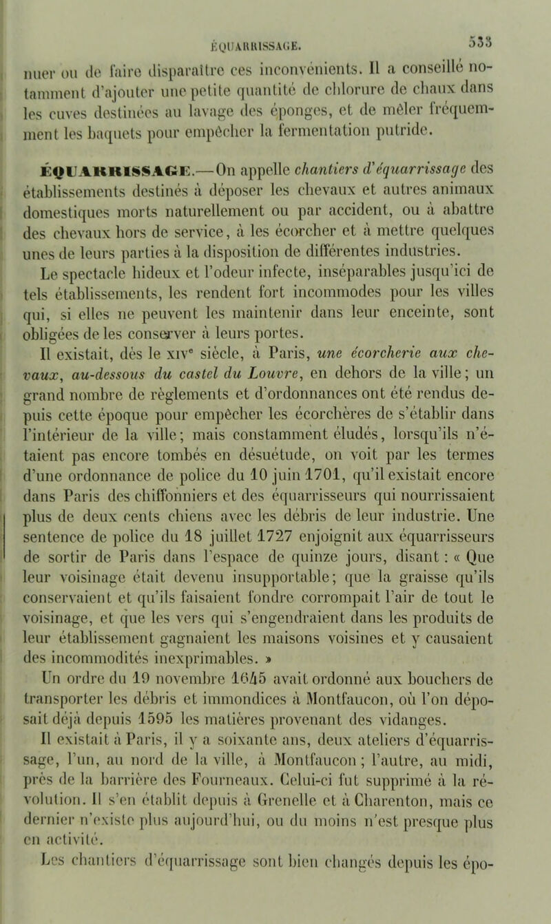 KOllAUlUSSACE. 535 mier ou de faire disparaüre ces inconvénients. Il a conseillé no- tamment d’ajouter une petite quantité de chlorure de chaux dans les cuves destinées au lavage des éponges, et de mêler fréquem- ment les baquets pour empêcher la fermentation putride. É^UAKKlSiSAGK.— On appelle chantiers d'équarrissage des établissements destinés à déposer les chevaux et autres animaux domestiques morts naturellement ou par accident, ou à abattre des chevaux hors de service, à les écorcher et à mettre quelques unes de leurs parties à la disposition de différentes industries. Le spectacle hideux et l’odeur infecte, inséparables jusqu’ici de tels établissements, les rendent fort incommodes pour les villes qui, si elles ne peuvent les maintenir dans leur enceinte, sont obligées de les conserver à leurs portes. Il existait, dès le xiv® siècle, à Paris, une écorcherie aux che- vaux, au-dessous du castel du Louvre, en dehors de la ville; un grand nombre de règlements et d’ordonnances ont été rendus de- puis cette époque pour empêcher les écorebères de s’établir dans l’intérieur de la ville ; mais constamment éludés, lorsqu’ils n’é- taient pas encore tombés en désuétude, on voit par les termes d’une ordonnance de police du 10 juin 1701, qu’il existait encore dans Paris des chiffonniers et des équarrisseurs qui nourrissaient plus de deux cents chiens avec les débris de leur industrie. Une sentence de police du 18 juillet 1727 enjoignit aux équarrisseurs de sortir de Paris dans l’espace de quinze jours, disant : « Que leur voisinage était devenu insupportable; que la graisse qu’ils conservaient et qu’ils faisaient fondre corrompait l’air de tout le voisinage, et que les vers qui s’engendraient dans les produits de leur établissement gagnaient les maisons voisines et y causaient des incommodités inexprimables. » Un ordre du 19 novembre 10Zi5 avait ordonné aux bouchers de transporter les débris et immondices à Montfaucon, où l’on dépo- sait déjà depuis 1595 les matières provenant des vidanges. Il existait à Paris, il y a soixante ans, deux ateliers d’équarris- sage, l’iin, au nord de la ville, à Montfaucon; l’autre, au midi, j)rès de la barrière des Fourneaux. Celui-ci fut supprimé à la ré- volution. Il s’en établit depuis à Grenelle et àCharenton, mais ce dernier n’existe plus aujourd’hui, ou du moins n'est presque plus en activité. Les chantiers d’éfpiarrissage sont bien changés depuis les épo-