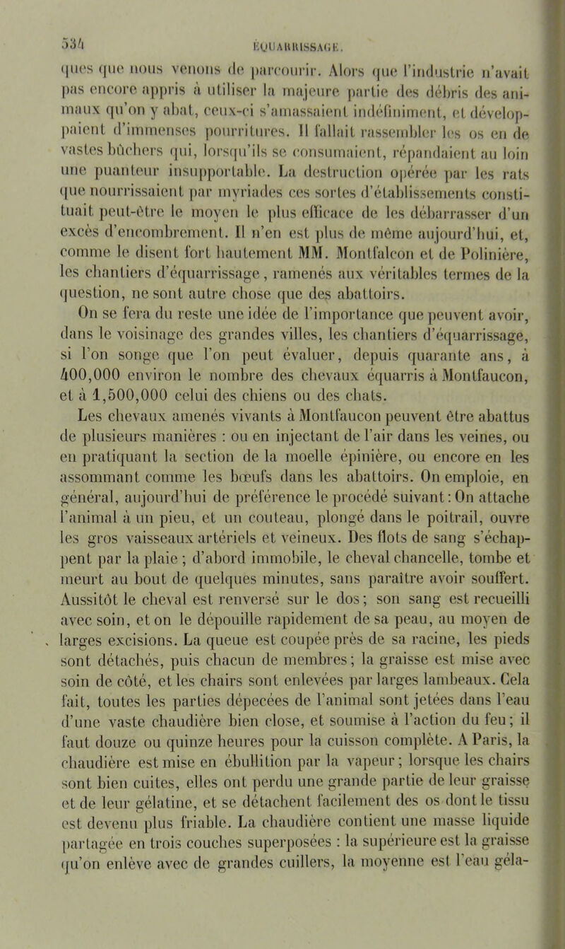 l'^iUAlUnSSACK. 53/i (|ii('s (|ut‘ nous vouons do parooui'ir. Alors (|UO l’industrie n’avait pas encore appris a utiliser la rnajenre partie des débris des ani- maux fpi’on y abat, ceux-ci s’amassaient indéfiniment, et dévelop- j)aient d’immenses |)onrritnres. 11 fallait rassend)ler les os en de vastes bùcbers (jni, lorsfpi’ils se consumaient, répandaient au loin une puanteur insupportable. La destruction ojjérée ]>ar les rats (pie nourrissaient par myriades ces sortes d’établissements consti- tuait jieul-ôtre le moyen le jilus elïicace de les déliarrasser d’un excès d’encombrement. Il n’en est ])lus de môme aujourd’bui, et, comme le disent fort hautement MM. Montfalcon et de Poliniëre, les chantiers d’équarrissage, ramenés aux véritaljles termes de la (juestion, ne sont autre chose que des abattoirs. On se fera du reste une idée de l’importance que peuvent avoir, dans le voisinage des grandes villes, les chantiers d’équarrissage, si l’on songe que l’on peut évaluer, depuis quarante ans, à A00,000 environ le nombre des chevaux équarris à Montfaucon, et à 1,500,000 celui des chiens ou des chats. Les chevaux amenés vivants à Montfaucon peuvent être abattus de plusieurs manières : ou en injectant de l’air dans les veines, ou en pratiquant la section de la moelle épinière, ou encore en les assommant comme les bœufs dans les abattoirs. On emploie, en général, aujourd’hui de préférence le procédé suivant: On attache l’animal à un pieu, et un couteau, plongé dans le poitrail, ouvre les gros vaisseaux artériels et veineux. Des flots de sang s’échap- pent par la plaie ; d’abord immobile, le cheval chancelle, tombe et meurt au bout de quelques minutes, sans paraître avoir souffert. Aussitôt le cheval est renversé sur le dos ; son sang est recueilli avec soin, et on le dépouille rapidement de sa peau, au moyen de larges excisions. La queue est coupée près de sa racine, les pieds sont détachés, puis chacun de membres; la graisse est mise avec soin de côté, et les cbairs sont enlevées par larges landjeaux. Cela fait, toutes les parties dépecées de l’animal sont jetées dans l’eau d’une vaste chaudière bien close, et soumise k l’action du feu; il faut douze ou quinze heures pour la cuisson complète. A Paris, la chaudière est mise en ébullition par la vapeur; lorsque les chairs sont bien cuites, elles ont perdu une grande partie de leur graisse et de leur gélatine, et se détachent facilement des os dont le tissu est devenu plus friable. La chaudière contient une masse liquide partagée en trois couches superposées : la supérieure est la graisse (jLi’on erdève avec de grandes cuillers, la moyenne est l’eau géla- MMMnMHMi!