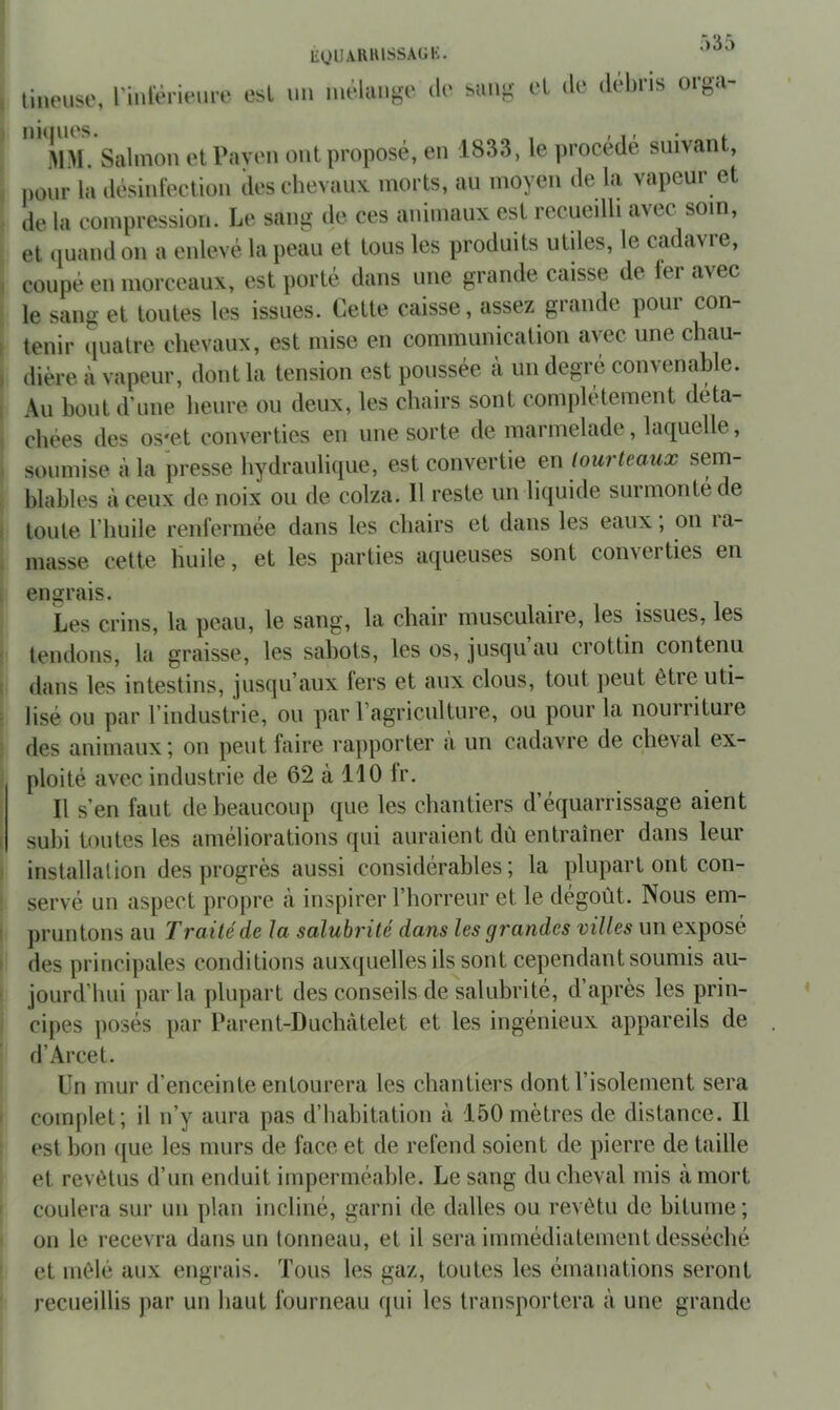 EQUAHIUSSAtiK. r)35 tineuse, rinlerieiire est mi mélan{,^e do biiug et de débris orgu- ilM. Salinon etPaven ont proposé, en 1833, le procédé suivant, pour la .lésinfection des chevaux morts, au moyen de la vapeur et de la compression. Le sang de ces animaux est recueilli avec soin, et quand on a enlevé la peau et tous les produits utiles, le cadavre, coupé en morceaux, est porté dans une grande caisse de fei avec le sang et toutes les issues. Cette caisse, assez grande pour con- tenir (piatre chevaux, est mise en communication avec une chau- dière à vapeur, dont la tension est poussée à un degré convenable. Au bout d’une heure ou deux, les chairs sont complètement déta- chées des os'et converties en une sorte de marmelade, laquelle, soumise à la presse hydraulique, est convertie en tourteaux sem- blables à ceux de noix ou de colza. Il reste un liquide surmonté de toute l’huile renfermée dans les chairs et dans les eaux ; on ra- masse cette huile, et les parties aqueuses sont converties en engrais. Les crins, la peau, le sang, la chair musculaire, les issues, les tendons, la graisse, les sabots, les os, jusqu au crottin contenu dans les intestins, jusqu’aux fers et aux clous, tout peut êtie uti- lisé ou par l’industrie, ou par ragriculture, ou pour la nourriture des animaux; on peut faire rapporter a un cadavre de cheval ex- ploité avec industrie de 62 à 110 fr. Il s’en faut de beaucoup que les chantiers d’équarrissage aient subi toutes les améliorations qui auraient dû entraîner dans leur installation des progrès aussi considérables; la plupart ont con- servé un aspect propre à inspirer l’horreur et le dégoût. Nous em- pruntons au Traité de la salubrité dans les grandes villes un exposé des principales conditions auxquelles ils sont cependant soumis au- jourd’hui par la plupart des conseils de salubrité, d’après les prin- cipes ])osés par Pareilt-Duchîitelet et les ingénieux appareils de d’Arcet. Un mur d’enceinte entourera les chantiers dont l’isolement sera complet; il n’y aura pas d’habitation à 150mètres de distance. Il est bon que les murs de face et de refend soient de pierre de taille et revêtus d’un enduit imperméable. Le sang du cheval mis à mort coulera sur un plan incliné, garni de dalles ou revêtu de bitume ; on le recevra dans un tonneau, et il sera immédiatement desséché et mêlé aux engrais. Tous les gaz, toutes les émanations seront recueillis par un haut fourneau qui les transportera à une grande