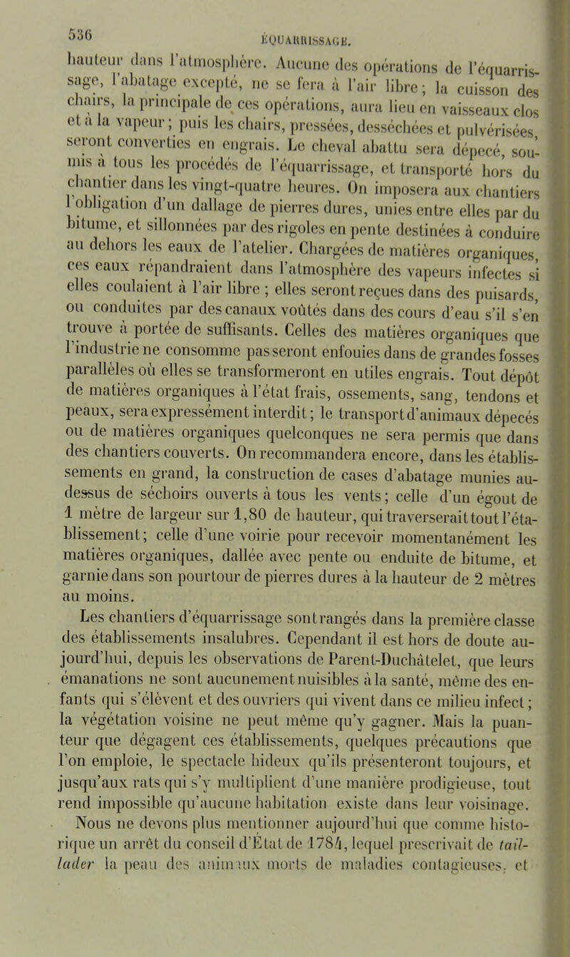 liOUAllIUSSAtili. hmileiii- (Inns l’almosphùro. Aiicuiie des opérations de 1 équarris- sage, ral)aLage excepté, ne se fera à l’air libre; la cuisson des chairs, la principale de ces opérations, aura lieu en vaisseaux clos et a la vapeur ; puis les chairs, ])ressées, desséchées et pulvérisées seront converties on engrais. Le cheval abattu sera dépecé, sou- mis a tous les procédés de ré(|uarrissage, et transporté hors du chantier dans les vingt-quatre heures. On imposera aux chantiers obligation d un dallage de pierres dures, unies entre elles par du bitume, et sillonnées par des rigoles en pente destinées à conduire au dehors les eaux (le l’atelier. Chargées de matières organiques, ces eaux répandraient dans l’atmosphère des vapeurs infectes si elles coulaient à l’air libre ; elles seront reçues dans des puisards, ou conduites par des canaux voûtés dans des cours d’eau s’il s’en trouve à portée de suffisants. Celles des matières organiques que l’industrie ne consomme passeront enfouies dans de grandes fosses parallèles où elles se transformeront en utiles engrais. Tout dépôt de matières organiques à l’état frais, ossements, sang, tendons et peaux, sera expressément interdit; le transport d’animaux dépecés ou de matières organicjues quelconques ne sera permis que dans des chantiers couverts. On recommandera encore, dans les établis- sements en grand, la construction de cases d’abatage munies au- dessus de séchoirs ouverts h tous les vents; celle d’un égout de 1 mètre de largeur sur 1,80 de hauteur, qui traverserait tout l’éta- blissement; celle d’une voirie pour recevoir momentanément les matières organiques, dallée avec pente ou enduite de bitume, et garnie dans son pourtour de pierres dures à la hauteur de 2 mètres au moins. Les chantiers d’équarrissage sont rangés dans la première classe des établissements insalubres. Cependant il est hors de doute au- jourd’hui, depuis les observations de Parent-Duchàtelet, que leurs . émanations ne sont aucunement nuisibles àla santé, même des en- fants qui s’élèvent et des ouvriers qui vivent dans ce milieu infect ; la végétation voisine ne peut même qu’y gagner. Mais la puan- teur que dégagent ces établissements, quelques précautions que l’on emploie, le spectacle hideux qu’ils présenteront toujours, et jusqu’aux rats qui s’y multiplient d’une manière prodigieuse, tout rend inqiossible (pi’aucuue habitation existe dans leur voisinage. Nous ne devons plus mentionner aujourd’hui que comme histo- rique un arrêt du conseil d’Etat de :178/i, le(juel prescrivait de tail- lader la peau des aniiinux morts de maladies contagieuses,, et