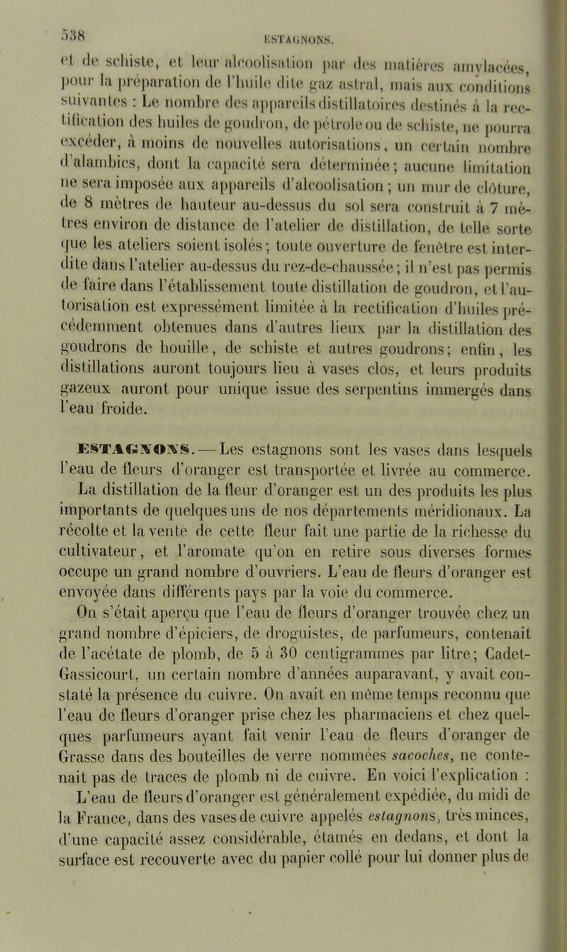 i;sta(;n()Ns. <'l. (lo schiste, et leur alcoolisation par d(‘s nialiéres anivlacées, pour la préparation de l’hnile dite gaz astral, mais aux conditions snivantes : Le nombre des a|)pareilsdistillaloires destinés à la rec- tilication des huiles de goudron, de pétrole on de schiste, ne pourra excéder, à moins de nouvelles autorisations, un certain nombre d’alandjics, dont la capacité sera déterminée; aucune limitation ne sera imposée aux appareils d’alcoolisation ; un mur de clôture, de 8 mètres de hauteur au-dessus du sol sera construit à 7 mè- tres environ de distance de l’atelier de distillation, de telle sorte • fue les ateliers soient isolés ; toute ouverture de fenêtre est inter- dite dans l’atelier au-dessus du rez-de-chaussée; il n’est pas jjermis de laire dans rétablissement toute distillation de goudron, et l’au- torisation est expressément limitée à la rectihcation d’huiles pré- cédemment obtenues dans d’autres lieux par la distillation des goudrons de houille, de schiste et autres goudrons ; enfin , les distillations auront toujours lieu à vases clos, et leurs produits gazeux auront pour unique issue des serpentins immergés dans l’eau froide. E§TA€î]VOjVS. — Les estagnons sont les vases dans lesquels l’eau de Heurs d’oranger est transportée et livrée au commerce. La distillation de la fleur d’oranger est un des produits les plus importants de quelques uns de nos départements méridionaux. La récolte et la vente de cette fleur fait une partie de la richesse du cultivateur, et l’aromate qu’on en retire sous diverses formes occupe un grand nombre d’ouvriers. L’eau de fleurs d’oranger est envoyée dans différents pays par la voie du commerce. On s’était aperçu que l’eau de fleurs d’oranger trouvée chez un grand nombre d’épiciers, de droguistes, de parfumeurs, contenait de l’acétate de plomb, de 5 à 30 centigrammes par litre; Cadet- Gassicourt, un certain nombre d’années auparavant, y avait con- staté la présence du cuivre. On avait en môme temps reconnu que l’eau de fleurs d’oranger prise chez les pharmaciens et chez quel- ques parfumeurs ayant fait venir l’eau de fleurs d’oranger de Grasse dans des bouteilles de verre nommées sacoches, ne conte- nait pas de traces de plomb ni de cuivre. En voici l’explication : L’eau de fleurs d’oranger est généralement expédiée, du midi de la France, dans des vases de cuivre appelés estagnons, très minces, d’une capacité assez considérable, etamés en dedans, et dont la surface est recouverte avec du papier collé pour lui donner plus de
