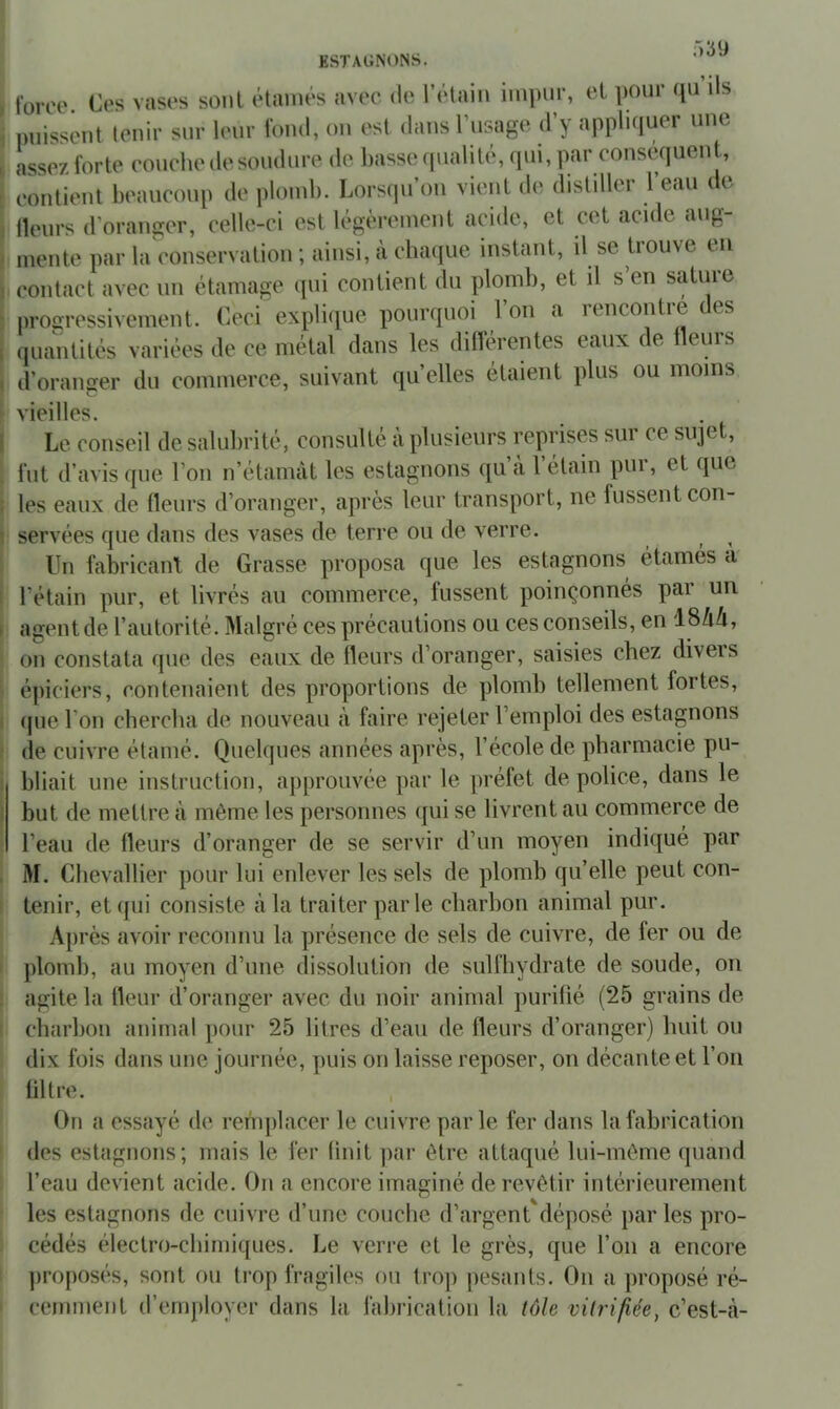 )39 ESTAGNONS. force. Ces vases sont étainés avec, de l’étain impur, et pour qu ils puissent tenir sur leur fond, on est dans rusage d’y appliquer une assez forte couche de soudure de basse qualité, qui, par conséquent, contient beaucoup de plomb. Lorsqu’on vient de distiller l’eau de Heurs d’oranger, celle-ci est légèrement acide, et cet acide aug- mente par la conservation ; ainsi, à cha({ue instant, il se trouve en contact avec un étamage qui contient du plomb, et il s’en sature proaressivement. Ceci explique pourquoi Ion a lencontie es quantités variées de ce métal dans les diflérentes eaux de Heurs d’oranger du commerce, suivant qu’elles étaient plus ou moins vieilles. Le conseil de salulirité, consulté à plusieurs reprises sur ce siqet, fut d’avis que l’on n’étamàt les estagnons qu’cà l’étain pur, et que les eaux de Heurs d’oranger, après leur transport, ne fussent con- servées que dans des vases de terre ou de verre. ^ Un fabricant de Grasse proposa que les estagnons étamés a* l’étain pur, et livrés au commerce, lussent poinçonnes pai un agent de l’autorité. Malgré ces précautions ou ces conseils, en 18Zi4, on constata que des eaux de Heurs d’oranger, saisies chez diveis épiciers, contenaient des proportions de plomb tellement fortes, (pie l’on chercha de nouveau à faire rejeter l’emploi des estagnons de cuivre étamé. Quelques années après, l’école de pharmacie pu- bliait une instruction, approuvée par le préfet de police, dans le but de mettre à môme les personnes qui se livrent au commerce de l’eau de Heurs d’oranger de se servir d’un moyen indiqué par M. Chevallier pour lui enlever les sels de plomb qu’elle peut con- tenir, et qui consiste à la traiter parle charbon animal pur. Après avoir reconnu la présence de sels de cuivre, de fer ou de plomb, au moyen d’une dissolution de sulfhydrate de soude, on agite la Heur d’oranger avec du noir animal purifié (25 grains de charbon animal pour 25 litres d’eau de Heurs d’oranger) huit ou dix fois dans une journée, puis on laisse reposer, on décante et l’on filtre. On a essayé de remjilacer le cuivre parle fer dans lafabricaticm des estagnons; mais le fer finit ]iar être attaqué lui-môme quand l’eau devient acide. On a encore imaginé de revêtir intérieurement les estagnons de cuivre d’une couche d’argent déposé par les pro- cédés électro-chimiques. Le verre et le grès, que l’on a encore jiroposés, sont ou trop fragiles ou trop pesants. On a proposé ré- cemment d’employer dans la fabrication la iùle vitrifiée, c’est-î\-