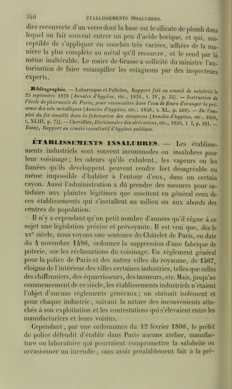 (lire recouverte d’un ven-edont la base est le silicate de plomb dans lequel ou lait souvent entrer un peu d’acide borirpie, et qui, sus- ceptible de s’ap])li(pi(‘r en couebes très variécîs, adlière de la ma- nière la plus complète au métal (pi’il recouvre, et le rend par là môme inaltérable. Le maire de (irassea sollicité du ministre l’au- torisation do faire estampiller les estagnons par des inspecteurs experts. Bibliographie. — Labarraque et Pelletier, Rapport fait au conseil de salubrité le 25 septembre 1829 {Annales d'hygiène, etc., 1830, t. IV, p. 55). — Instruction de l école de pharmacie de Paris, pour reconnaître dans l’eau de fleurs d'oranger la pré- sence des sels métalliques {Annales d’hygiène, etc., 1848, t. XL, p. 469). — De l’em- ploi du fer émaillé dans la fabrication des estagnons {Annales d’hygiène, etc., 1850 t. XLIII, p. 74). — Chevallier, Z)/ctio?uiaîrc rfcs rt/terations, etc., 1850, t. I, p. 281. Bussy, Rapport au comité consultatif d’hygiène publique. ÉTABMSSEIflEaiTS — Les établisse- ments industriels sont souvent incommodes ou insalubres pour leur voisinage; les odeurs qu’ils exhalent, les vapeurs ou les fumées qu’ils développent peuvent rendre fort désagréable ou même impossible d’habiter à l’entour d’eux, dans un certain rayon. Aussi l’administration a dû prendre des mesures pour sa- tisfaire aux plaintes légitimes que suscitent en général ceux de ces établissements (|ui s’installent au milieu ou aux abords des centres de population. Il n’y a cependant qu’un petit nombre d’années qu’il règne à ce sujet une législation précise et prévoyante. Il est vrai que, dès le XV® siècle, nous voyons une sentence du Châtelet de Paris, en date du h novembre I486, ordonner la suppression d’une fabrique de poterie, sur les réclamations du voisinage. Un règlement général pour la police de Paris et des autres villes du royaume, de 1567, éloigna de l’intérieur des villes certaines industries, telles que celles des chiffonniers, des équarrisseurs, des tanneurs, etc. Mais, jusqu’au commenceinentde ce siècle, les établissements industriels n’étaient l’objet d’aucuns règlements généraux; on statuait isolément et pour chaque industrie, suivant la nature des inconvénients atta- chés à son exploitation et les contestations (]ui s’élevaient entre les manufacturiers et leurs voisins. Cependant, par une ordonnance du 12 février 1806, le préfet de police défendit d’établir dans Paris aucuns atelier, manufac- ture ou laboratoire (|ui pourraient coinj)romettre la salubrilé ou occasionner un incendie, sans avoir [)réalableinent fait à la pré-