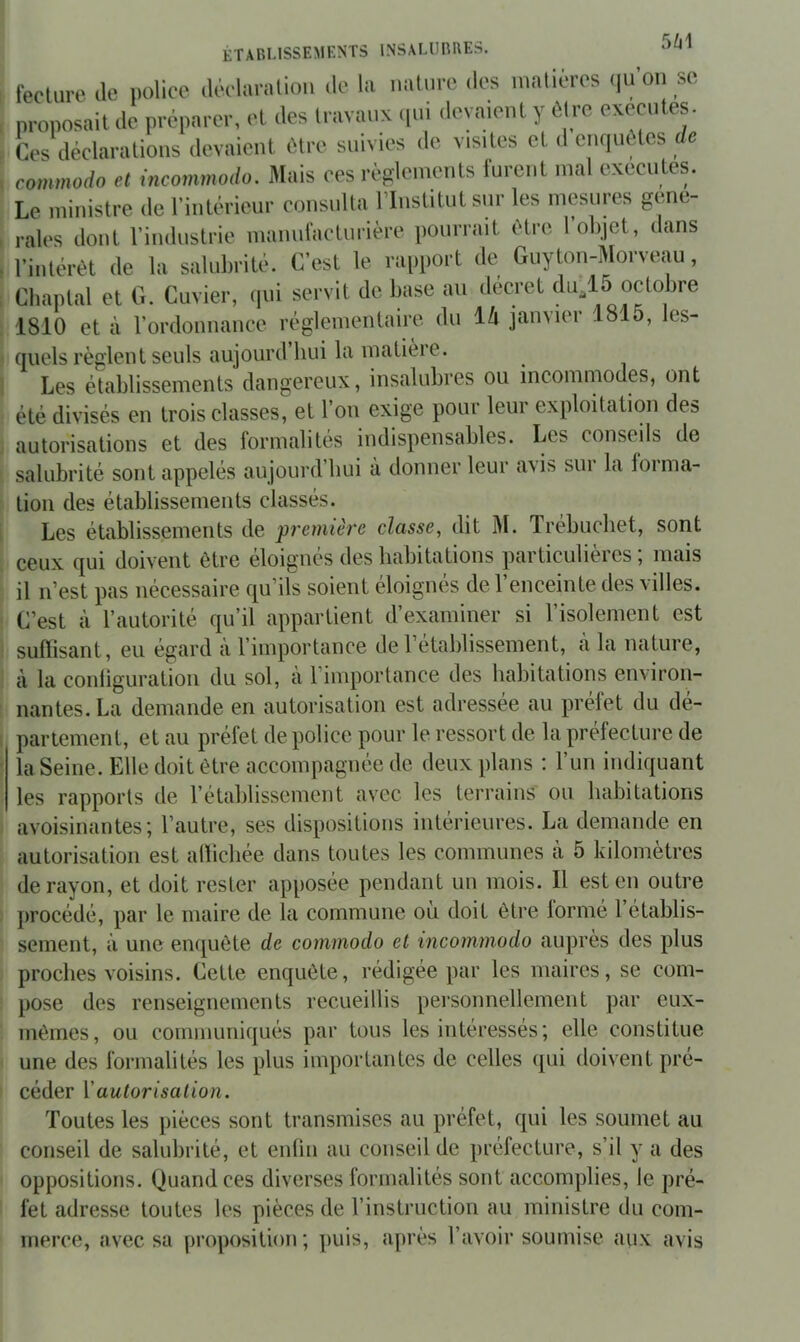 5M fecture de iiolice déelurntion de la naliire des inalieres (|UOii sc proposait de préparer, et des travaux cpd devaient y être excentes. Ces déclarations devaient être snivies de visites et d empiètes de commodo et incommodo. Mais oes règlements furent mal exécutes. Le ministre de l’intérieur consulta l’Institut sur les mesures gene- rales dont l’industrie manni'acturière pourrait être I objet, dans l’intérêt de la salubrité. C’est le rapport de Guyton-Morveau, Cliaplal et G. Cuvier, (lui servit de base au décret du^l5 octobre 1810 et à l’ordonnance réglementaire du ih janvier 1815, les- quels règlent seuls aujourd hui la matieie. Les établissements dangereux, insalubres ou incommodes, ont été divisés en trois classes, et l’on exige pour leur exploitation des autorisations et des formalités indispensables. Les conseils de salubrité sont appelés aujourd’liui à donner leur avis sur la forma- tion des établissements classés. Les établissements de première classe, dit M. Trébuchet, sont ceux qui doivent être éloignés déshabitations particulières; mais il n’est pas nécessaire qu’ils soient éloignés de l’enceinte des villes. C’est à l’autorité qu’il appartient d’examiner si l’isolement est suffisant, eu égard à l’importance de l’établissement, à la nature, à la conliguratioii du sol, à l’importance des habitations environ- nantes. La demande en autorisation est adressée au préfet du dé- partement, et au préfet de police pour le ressort de la préfecture de la Seine. Elle doit être accompagnée de deux plans : l’un indiquant les rapports de l’établissement avec les terrains ou habitations avoisinantes; l’autre, ses dispositions intérieures. La demande en autorisation est allicbée dans toutes les communes à 5 kilomètres de rayon, et doit rester apposée pendant un mois. Il est en outre })rocédé, par le maire de la commune où doit être lormé 1 établis- sement, à une enquête de commodo et incommodo auprès des plus proches voisins. Cette enquête, rédigée par les maires, se com- pose des renseignements recueillis personnellement par eux- mêmes, ou communiqués par tous les intéressés; elle constitue une des formalités les plus importantes de celles ([ui doivent pré- céder V autorisation. Toutes les pièces sont transmises au préfet, qui les soumet au conseil de salubrité, et enlin au conseil de préfecture, s’il y a des oppositions. Quand ces diverses formalités sont accomplies, le pré- fet adresse toutes les pièces de l’instruction au ministre du com- merce, avec sa proposition; puis, après l’avoir soumise aux avis
