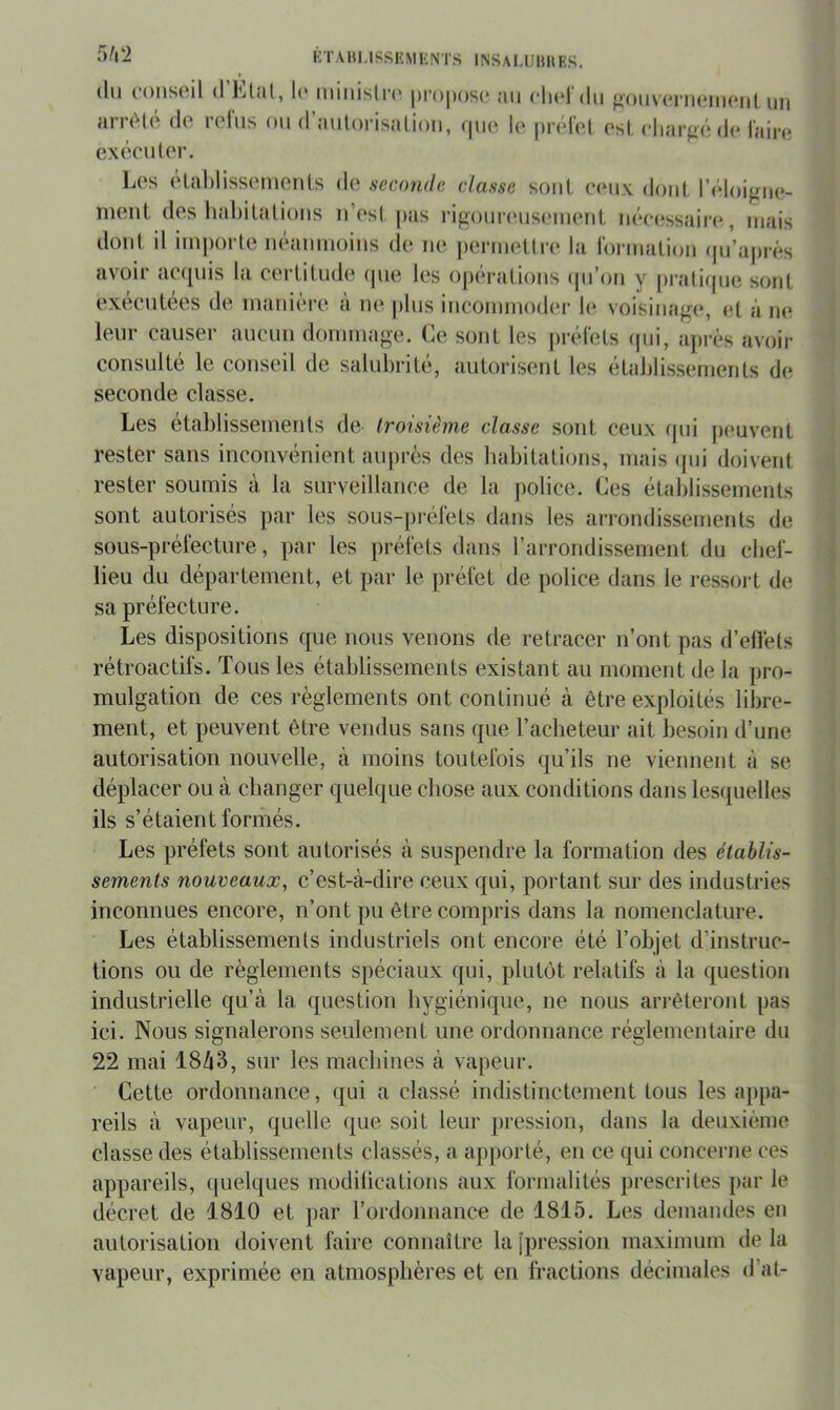 (lu (’OuscmI (1 l(‘ luiiiistrc' pi’oposc ;ui clu*! du }i()u\(?riUMii(*iiL ijii nrnHé de refus ou cl’aulorisalioii, (|ue. le |)r(‘fel esl, eliarf>(;de faiiai exceU1er. L(‘s etahlissemeiits de seconde classe soûl ceux douL l’(*loigiie- ineiil des hahilalioiis u’esl pas rigoureuseiueiiL ii(‘e(;ssidr(*, mais dont il imi)orte uéaiuuoius de ne [)ermeUre la Idrmaliou (pi’après avoir ac(|uis la certitude (pie les opcM’atioiis (pi’on y praliipie sont exécutées de manière a ne plus incommoder h*: voisinage, et à m* leur causer aucun dommage. Ce sont les |)réfets (jui, après avoir consulté le conseil de salubrité, autorisent les établissements de seconde classe. Les etablissements de troisième classe sont ceux (jui peuvent rester sans inconvénient auprès des babitations, mais (jui doivent rester soumis à la surveillance de la police. Ces établissements sont autorisés par les sous-piadèts dans les arrondissements de sous-préfecture, par les préfets dans rarrondissement du cbef- lieu du département, et par le préfet de police dans le ressoi't de sa préfecture. Les dispositions que nous venons de retracer n’ont pas d’ellèts rétroactifs. Tous les établissements existant au moment de la pro- mulgation de ces règlements ont continué à être exploités libre- ment, et peuvent être vendus sans que l’acbeteur ait besoin d’une autorisation nouvelle, à moins toutefois qu’ils ne viennent à se déplacer ou à changer quelque chose aux conditions dans lesquelles ils s’étaient formés. Les préfets sont autorisés à suspendre la formation des établis- sements nouveaux, c’est-à-dire ceux qui, portant sur des industries inconnues encore, n’ont pu être compris dans la nomenclature. Les établissements industriels ont encore été l’objet d’instruc- tions ou de règlements spéciaux qui, plutôt relatifs à la question industrielle qu’à la question hygiénique, ne nous arrêteront pas ici. Nous signalerons seulement une ordonnance réglementaire du 22 mai 18à3, sur les machines à vapeur. Cette ordonnance, qui a classé indistinctement tous les appa- reils à vapeur, quelle (jue soit leur pression, dans la deuxième classe des établissements classés, a apporté, en ce qui concerne ces appareils, (juelques modiiications aux formalités prescrites par le décret de 1810 et par l’ordonnance de 1815. Les demandes en autorisation doivent faire connaître la [pression maximum de la vapeur, exprimée en atmosphères et en fractions décimales d’al-