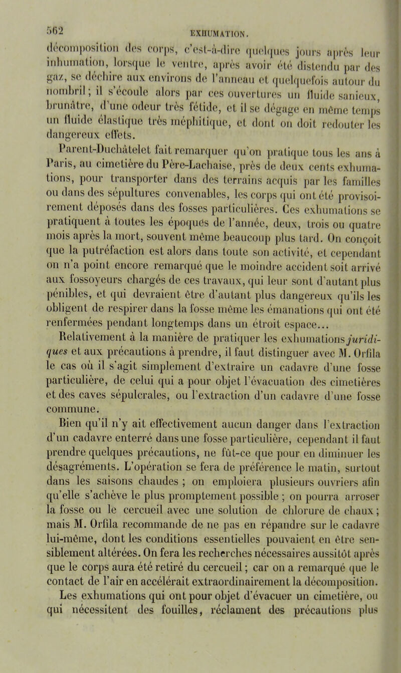 •'><>2 EXHUMATION. (lôcomposition dos oorps, c’osl-à-diro (iiK'hpios jours après Jour iidiuiiidtioii, lois(pi(5 lo voutn*, ujiros avoir (iisliindu ])ar dos ^'<iz, St. dtcliiio «uix environs do I aniu'üii tît tpioiijuofois autoui’ du nombril ; il s’écoulo alors par cos ouvorUiros un lluido sanieux, liriinàtro, d une odeur très létide, et il se dégage on même temps un üuide élastiipie très mépbitiijue, et dont on doit redouter les dangereux elïets. Parent-Duchàtelet fait remarquer qu’on pratique tous les ans à l*aris, au cimetière du Père-Lachaise, près de deux cents exhuma- tions, pour transporter dans des terrains acquis par les familles ou dans des sépultures convenables, les corps qui ont été provisoi- rement déposés dans des fosses particulières. Ces exhumations se pratiquent à toutes les époques de l’année, deux, trois ou quatre mois après la mort, souvent même beaucoup plus tard. On conçoit que la putréfaction est alors dans toute son activité, et cependant on n’a point encore remarqué que le moindre accident soit arrivé aux fossoyeurs chargés de ces travaux, qui leur sont d’autant plus [lénihles, et qui devraient être d’autant plus dangereux qu’ils les obligent de respirer dans la fosse môme les émanations qui ont été renfermées pendant longtemps dans un étroit espace... Relativement à la manière de pratiquer les exhumationsyMnrfi- ques et aux précautions à prendre, il faut distinguer avec M. Orfila le cas où il s’agit simplement d’extraire un cadavre d’une fosse particulière, de celui qui a pour objet l’évacuation des cimetières et des caves sépulcrales, ou l’extraction d’un cadavre d’une fosse commune. Bien qu’il n’y ait effectivement aucun danger dans l’extraction d’un cadavre enterré dans une fosse particulière, cependant il faut prendre quelques précautions, ne fût-ce que pour en diminuer les désagréments. L’opération se fera de préférence le matin, surtout dans les saisons chaudes ; on emploiera plusieurs ouvriers afin qu’elle s’achève le plus promptement possible ; on pourra arroser la fosse ou le cercueil avec une solution de chlorure de chaux ; mais M. OiTda recommande de ne pas en répandre sur le cadavre lui-même, dont les conditions essentielles pouvaient en être sen- siblement altérées. On fera les recherches nécessaires aussitôt après que le corps aura été retiré du cercueil ; car on a remarqué que le contact de l’air en accélérait extraordinairement la décomposition. Les exhumations qui ont pour objet d’évacuer un cimetière, ou qui nécessitent des fouilles, réclament des précautions plus