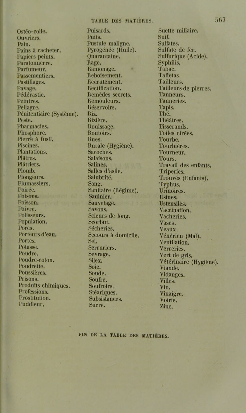 Ostéo-colltî. Ouvriers. Pain. Pains à cacheter. l^piers peints. l*aratünnerre. Parfumeur. Passementiers. Pastillages. Pavage. Pédérastie. Peintres. Pellagre. Pénitentiaire (Système), Peste. Pharmacies. Phosphore. Pierré à fusil. Piscines. Plantations. Plâtres. Plâtriers. Plomb. Plongeurs. Plumassiers. Poirée. Poisons. Poisson. Poivre. Polissews. Population. Porcs. Porteurs d’eau, l’ortes. Potasse. Poudre. l'oudre-coton. Poudrette. Poussières. Prisons. Produits chimiques. Professions. Prostitution. Puddleur. 5(')7 l’uisards. Puits. Pustule maligne. Pyrogénée (Huile). Quarantaine. Rage. Ramonage. Reboisement. Recrutement. Rectification. Remèdes secrets. Rémouleurs. Réservoirs. Riz. Rizière. Rouissage. Routoirs. Rues. Rurale (Hygiène). Sacoches. Salaisons. Salines. Salles d’asile. Salubrité. Sang. Sanitaire (Régime). Saiünier. Sauvetage. Savons. Scieurs de long. Scorbut. Sécheries. Secours à domicile. Sel. Serruriers. Sevrage. Silex. Soie. Soude. Soufre. Soufroirs. Stéariques. Subsistances. Sucre. Suette miliaire. Suif. Sulfates. Sulfate de fer. Sulfurique (Acide). Syphilis. Tabac. Talïetas. Tailleurs. Tailleurs de pierres. Tanneurs. Tanneries. Tapis. Thé. Théâtres. Tisserands. Toiles cirées. Tourbe. Tourbières. Tourneur. Tours. Travail des enfants. Triperies. Trouvés (Enfants). Typhus. ürinoires. Usines. Ustensiles. Vaccination. Vacheries. Vases. Veaux. Vénérien (Mal). Ventilation. Verreries. Vert de gris. Vétérinaire (Hygiène). Viande. Vidanges. Villes. Vin. Vinaigre. Voirie. Zinc. FIN DE LA TABLE DES MATIÈRES.