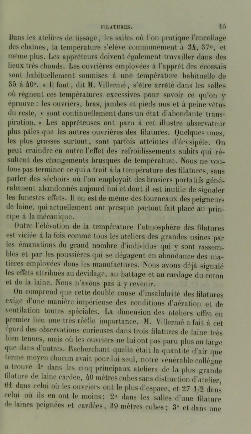 Dans los aleli(‘rs de lissage, les salles où l’on |)ratiqiie rencollag<‘ deselmines, la tempéraUire s’élève eomnuménuMit à 3/i, 3?o, el, même j)lus. Les aj)préleiirs doivenl également travailler dans des lieux très chauds. Les ouvrières employées à l’apprêt des écossais sont habituellement soumises à une température habituelle de 35 à ZiO°. « 11 faut, dit M. Villermé, s’être arrêté dans les salles où régnent ces températures excessives pour savoir ce qu’o?i v éprouve : les ouvriers, bras, jambes et pieds nus et à peine vêtus du reste, y sont continuellement dans un état d’abondante trans- piration. » Les apprêteuses ont paru à cet illustre observateur plus pâles que les autres ouvrières des filatures. Quelques unes, les plus grasses surtout, sont parfois atteintes d’érysipèle. On peut craindre en outre l’effet des refroidissements subits qui ré- sultent des changements brusques de température. Nous ne vou- lons pas lerminer ce qui a trait à la température des filatures, sans parler des séchoirs où l’on employait des brasiers portatifs géné- ralement abandonnés aujourd’hui et dont il est inutile de signaler les funestes effets. 11 en est de même des fourneaux des peigneurs de laine, qui actuellement ont presque partout fait place au prin- cipe à la mécanique. Outre l’élévation de la température l’atmosphère des filatures est viciée cà la fois comme tous les ateliers des grandes usines par les émanations du grand nombre d’individus qui y sont rassem- bles et par les poussières qui se dégagent en abondance des ma- tières employées dans les manufactures. Nous avons déjà signalé les effets attribués au dévidage, au battage et au cardage du coton et de la laine. Nous n’avons pas à v revenir. On comprend que cette double cause d’insalubrité des filatures exige d’une manière impérieuse des conditions d’aération et de ventilation toutes spéciales. La dimension des ateliers offre en premier lieu une très réelle importance. M. Villermé a fait à cet <‘gtud des observations curieuses dans trois filatui’es de laine Irès bien tenues, mais où les ouvriers ne hiiont|)as paru plus au large (pie dans d’autres. Kecherchant quelle était la quantité d’air (jue terme moyen chacun avait iiourhii seul, noire vénérable collèo- ue a trouvé 1° dans les cinq principaux ateliers de la plus grande hlature de lame cardée, àO mètres cuIk's sans distinction d’atelier, 01 dans celui où les ouvriers ont le plus d’espace, et 27 1/2 dans celui où ils en ont le moins; 2° dans les salles d’une filature de lames peignées et card(‘e.s, 39 mèires cub(‘s ; 3« et dans une