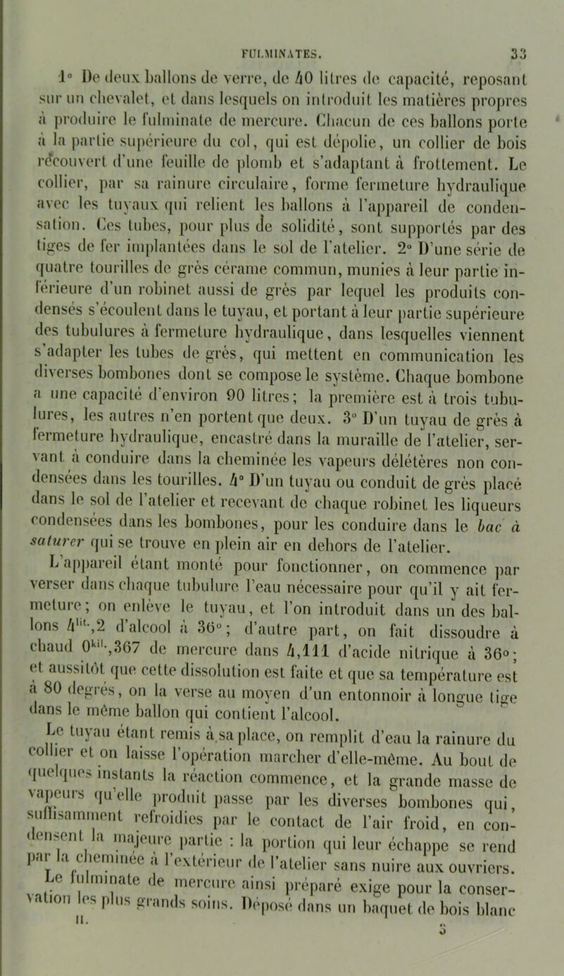 1° Do doux ballons de ycito, de /jO lilros de capacité, reposant sur un chevalet, ot dans lesquels on introduit les matières propres à ])roduire le fulminate de mercure, (iliacun de ces ballons porto à la partie supérieure du col, qui est dépolie, un collier de bois recouvert d’une feuille de plomb et s’adaptant à frottement. Le collier, par sa rainure circulaire, forme fermeture hydraulique avec les tuyaux ipii relient les ballons à l’appareil de conden- sation. Ces tubes, pour plus de solidité, sont supportés par des tiges de fer implantées dans le sol de l’atelier. 2» D’une série de quatre tourilles de grès cérame commun, munies à leur partie in- férieure d’un robinet aussi de grès par lequel les produits con- densés s’écoulent dans le tuyau, et portant à leur partie supérieure des tubulures à fermeture hydraulique, dans lesquelles viennent s adapter les tubes de grès, qui mettent en communication les diverses bombones dont se compose le système. Chaque bombone a une capacité d environ 90 litres; la première est à trois tubu- lures, les autres n’en portent que deux. 3“ D’un tuyau de grès cà fermeture hydraulique, encastré dans la muraille de l’atelier, ser- Aant à conduire dans la cheminée les vapeurs délétères non con- densées dans les tourilles. Zi» D’un tuyau ou conduit de grès placé dans le sol de l’atelier et recevant de chaque robinet les liqueurs condensées dans les bombones, pour les conduire dans le bac à saturer qui se trouve en jilein air en dehors de l’atelier. L appareil étant monte pour fonctionner, on commence ])ar verser dans chaque tubulure l’eau nécessaire pour qu’il y ait fer- nietuie, on eidève le tuyau, et l’on introduit dans un des bal- lons Zi'“-,2 d’alcool à 3(5“ ; d’autre part, on fait dissoudre à chaud O'^f-,367 de mercure dans Zi,111 d’acide nitrique à 36«; et aussitôt que cette dissolution est faite et que sa température est à 80 degrés, on la verse au moyen d’un entonnoir à longue tige dans le môme ballon qui contient l’alcool. Le tuyau étant remis à.sa place, on remplit d’eau la rainure du collier et on laisse l’opération marcher d’elle-môme. Au bout de ({lie que> instants la réaction commence, et la grande masse de \a{)cuis ([U elle jiroduit passe par les diverses bombones qui sunisamment refroidies par le contact de l’air froid, en con- ( entent ,i majeure jiartie : la portion qui leur échapjie se rend ])ar la cliemiiiee ù l’extérieur de l’atelier sans nuire aux ouvriers. Le lulminate de mercure ainsi préparé exige pour la conser- 1011 ^(s j) us glands soins. Dcjiose dans un baquet de bois blanc O