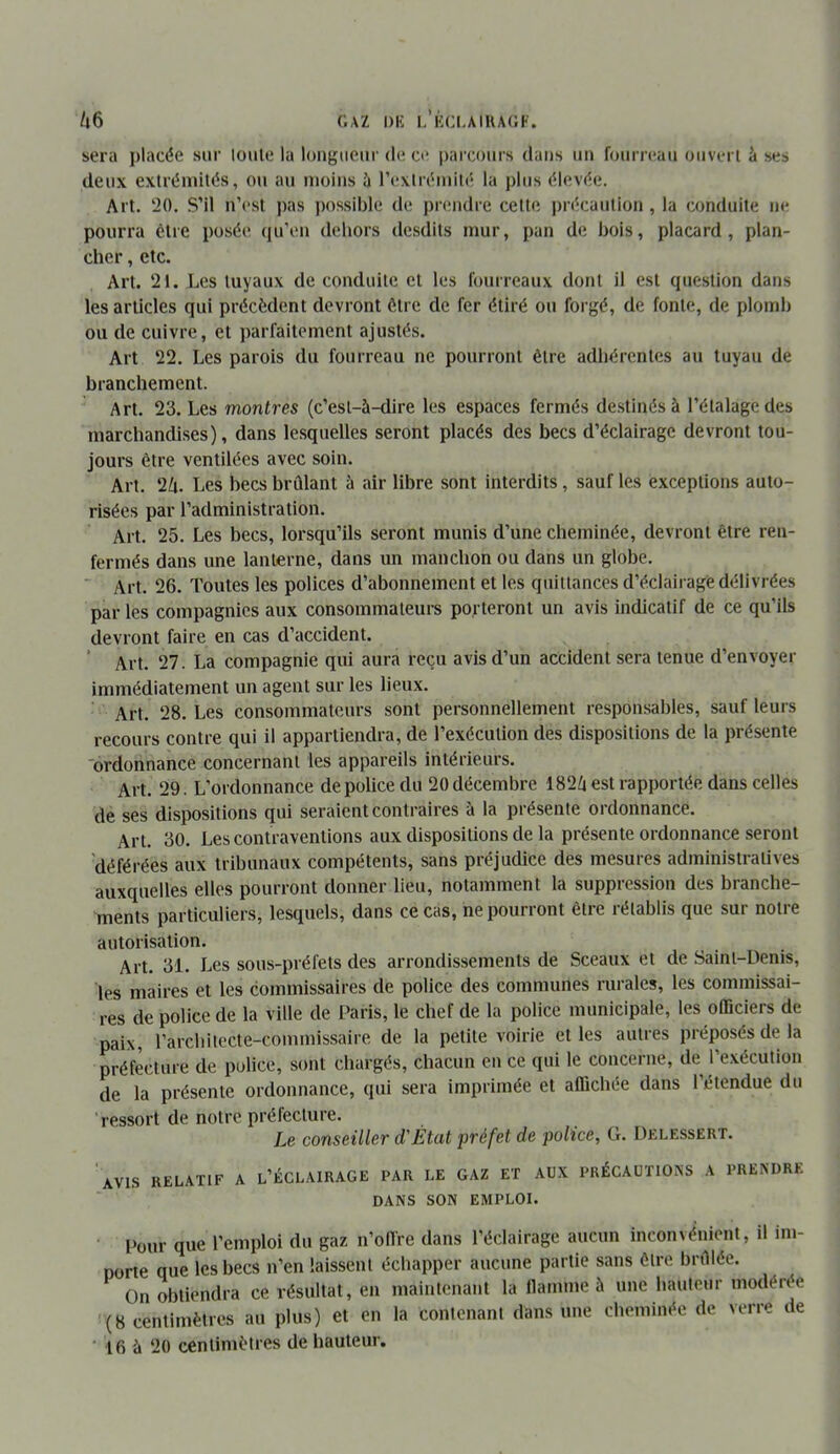 /|6 C.AZ DK i.’kci.aikacf. sera placée sur loule la loiigiieui'de ce i)arcours dans un fourreau ouvert à ses deux exlréaiilés, ou au moins à rexlréiuilé la plus élevée. Art. 20. S’il n’est ])as possible de prendre celle jirécaulion , la conduite ne pourra être posée qu’en dehors desdits mur, pan de bois, placard, plan- cher , etc. Art. 21. Les luyaux de conduite et les fourreaux dont il est question dans les articles qui précèdent devront être de fer étiré on forgé, de fonte, de plomb ou de cuivre, et parfaitement ajustés. Art 22. Les parois du fourreau ne pourront être adhérentes au tuyau de branchement. Art. 23. Les montres (c’est-à-dire les espaces fermés destinés à l’étalage des marchandises), dans lesquelles seront placés des becs d’éclairage devront tou- jours être ventilées avec soin. Art. 2A. Les becs brûlant à air libre sont interdits, sauf les exceptions auto- risées par l’administration. Art. 25. Les becs, lorsqu’ils seront munis d’une cheminée, devront être ren- fermés dans une lanterne, dans un manchon ou dans un globe. Art. 26. Toutes les polices d’abonnement et les quittances d’éclairage délivrées par les compagnies aux consommateurs porteront un avis indicatif de ce qu’ils devront faire en cas d’accident. ’ Art. 27. La compagnie qui aura reçu avis d’un accident sera tenue d’envoyer immédiatement un agent sur les lieux. Art. 28. Les consommateurs sont personnellement responsables, sauf leurs recours contre qui il appartiendra, de l’exécution des dispositions de la présente 'ordonnance concernant les appareils intérieurs. Art. 29. L’ordonnance de police du 20 décembre 182/i est rapportée dans celles de ses dispositions qui seraient contraires à la présente ordonnance. Art. 30. Les contraventions aux dispositions de la présente ordonnance seront déférées aux tribunaux compétents, sans préjudice des mesures administratives auxquelles elles pourront donner lieu, notamment la suppression des branche- ments particuliers, lesquels, dans ce cas, ne pourront être rétablis que sur notre autorisation. Art. 31. Les sous-préfets des arrondissements de Sceaux et de Saint-Denis, les maires et les commissaires de police des communes rurales, les commissai- res de police de la ville de Paris, le chef de la police municipale, les officiers de paix, l’architecte-commissaire de la petite voirie et les autres préposés de la préfecture de police, sont chargés, chacun en ce qui le concerne, de l’e.véculion de la présente ordonnance, qui sera imprimée et affichée dans 1 étendue du ressort de notre préfecture. Le conseiller d'Ëtat préfet de police, G. Delessert. 'avis relatif a l’éclairage par le gaz et aux précautions a prendre DANS son emploi. Pour que l’emploi du gaz n’offre dans l’éclairage aucun inconvénient, il im- Dorte que les becs n’en laissent échapper aucune partie sans être brûlée. On obtiendra ce résultat, en maintenant la flamme à une hauteur modérée '(8 centimètres au plus) et en la contenant dans une cheminée de verre de ■ 16 à 20 centimètres de hauteur.