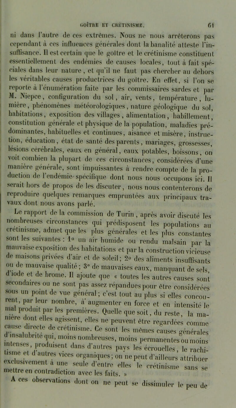 ni dans l’autre de ces extrêmes. Nous ne nous arrêterons pas cependant à ces iniluences générales ilont la banalité atteste l'in- suflisance. Il est certain que le goitre et le crétinisme constituent essentiellement des endémies de causes locales, tout à fait spé- ciales dans leur nature, et qu’il ne faut pas chercher au dehors les véritables causes productrices du goitre. En effet, si l’on se reporte à l’énumération faite par les commissaires sardes et par M. Niepce, configuration du sol, air, vents, température, lu- mière, phénomènes météorologiques, nature géologique du sol, habitations, exposition des villages , alimentation, habillement, constitution générale et physique de la population, maladies pré- dominantes, habituelles et continues, aisance et misère, instruc- tion, éducation, état de santé des parents, mariages, grossesses, lésions cérébrales, eaux en général, eaux potables, boissons, oii voit combien la plupart de ces circonstances, considérées d’une manière générale, sont impuissantes à rendre compte de la pro- duction de l’endémie'spécifique dont nous nous occupons ici. Il serait hors de propos de les discuter, nous nous contenterons de reproduire quelques remarques empruntées aux principaux tra- vaux dont nous avons parlé. Le rapport de la commission de Turin , après avoir discuté les nombreuses circonstances qui prédisposent les populations au cretimsme, admet que les plus générales et les plus constantes sont les suivantes : 1» un air humide ou rendu malsain par la mauvaise exposition des habitations et par la construction vicieuse de niaisons privées d’air et de soleil ; 2» des aliments insuffisants ou de mauvaise qualité ; 3» de mauvaises eaux, manquant de sels d iode et de brome. Il ajoute que « toutes les autres causes sont secondaires ou ne sont pas assez répandues pour être considérées sous un point de vue général; c’est tout au plus si elles concou- rent, par leur nombre, à augmenter en force et en intensité le mal produit par les premières. Quelle que soit, du reste la ma- niéré dont elles agissent, elles ne peuvent être regardées comme cause directe de créUnisnie. Ce sont les mêmes causes générales insalubrité qui, moins nombreuses, moins permanentes ou moins intenses, produisent dans d'autres pays les écrouelles, le raclii- lisme et d autres vices organiques; on ne peut d’ailleurs allribiier exclusivement a une seule d’entre elles le crétinisme sans Z mettre en contradiction avec les laits. » A ces observations dont on ne peut se dissimuler le peu de