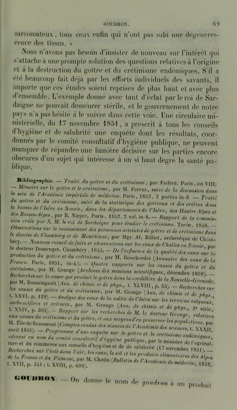 TrOUDIlUN. 6î) sarconialeiix , lous ctiIX enlin qui n’oiil pas subi uuo degciKMVs- (Tiice des (issus. » iNous n’avous pas besoin d’insister de nouveau sur l’intêriH qui s’attaclieà une prompte solution des questions relatives à l’origine et à la destruction du goitre et du crétinisme endémiques. S’il a clé beaucoup lait déjà par les elïbrts individuels des savants, il importe (pie ces études soient reprises de plus haut et avec plus d’ensemble. L’exemple donné avec tant d’éclat par le roi de Sar- daigne ne pouvait demeurer stérile, et le gouvernement de notre pays n’a pas hésité à le suivre dans cette voie. Une circulaire mi- nistérielle, du 17 novembre 1851, a prescrit à tous les conseils d’hygiène et de salubrité une enquête dont les résultats, coor- donnés par te comité consultatif d’hygiène publique, ne peuvent manquer de répandre une lumière décisive sur les parties encore obscures d’un sujet qui intéresse à un si haut degré la santé pu- blique. Bibliographie. — Traite hi goitre et du crétinisme, par Fodéré. Paris, un VIII - Mémoire sur le goitre et le crétinisme, par M. Forrus. suivi de la discussion danl le sem de l’Academie impériale de médecine. Paris, 1852, 2 parties in-8. — Traité du goitre et du créiinisine, suivi de la statistique des goitreux et des crétins dans le bassin de l Isère en Savoie, dans les départements de l’Isère, des Hautes Aines et des Basses-Alpes par B. Niepeo. Paris, 1852, 2 vol. iii-S. - liapport de la commis- swn neee par S. M. le roi de Sardaigne pour étudier le crétinisme. Turin, 1848 — ti f- 'T'TrT versonnes atteintes de goitre et de crétinisme dans le dioase de Chambéry et de Maurienne, par Mgr. Al. Billiel, archevêque de Cliaui- ly. Nouveau recueil de faits et observations sur les eaux de Challes en Savoie nar le docteur Domenset. ClumilKry , 1845. - De ri,,/l„cn,e de la quaUeceles eaux eu!-1„ fZ,Z Put ÎSM '.■'“f'';™'’ I’ ”• «“Cl-t-'!! (Amuaiee dee eaux de la rame. Pans, J8ol, in-4). — Quatre rapports sur les causes du goitre et du TT'T' {Archives des missions scientifiques, décembre 1850) _ Recherches sur la came qui produit le goitre dans la cordillère de la Nouvelle-Grenade par . I. Boussmgaull (.daa. de chimie et de phys., l. XLVIII, p. 55). - Recherches sur . ^XVI, p. A2Ü). —Analyse des eaux de la vallée de l’Isère sur les terrains talL, ’ I. XMV, p. à6ti).— Rapport sur les recherches de M. le docteur Grannl ; ? ’ •^ux causes du crétinisme et du goitre, et aux moyens d’en préserver hspovuùti avril r8'*ir''“'r''^ (Comptes rendus des séances de l'Académie des scieiLs ' l X\\î|' avril 18j1). — Programme d’une enquête sur le goitre et le crétin! adrtac au nom du comilc aonnllaüf d’I.ggUue publique, par le miiiLire de f-omiKoiv. (In dorme le nom de gourtr ow a nu ppodiiil