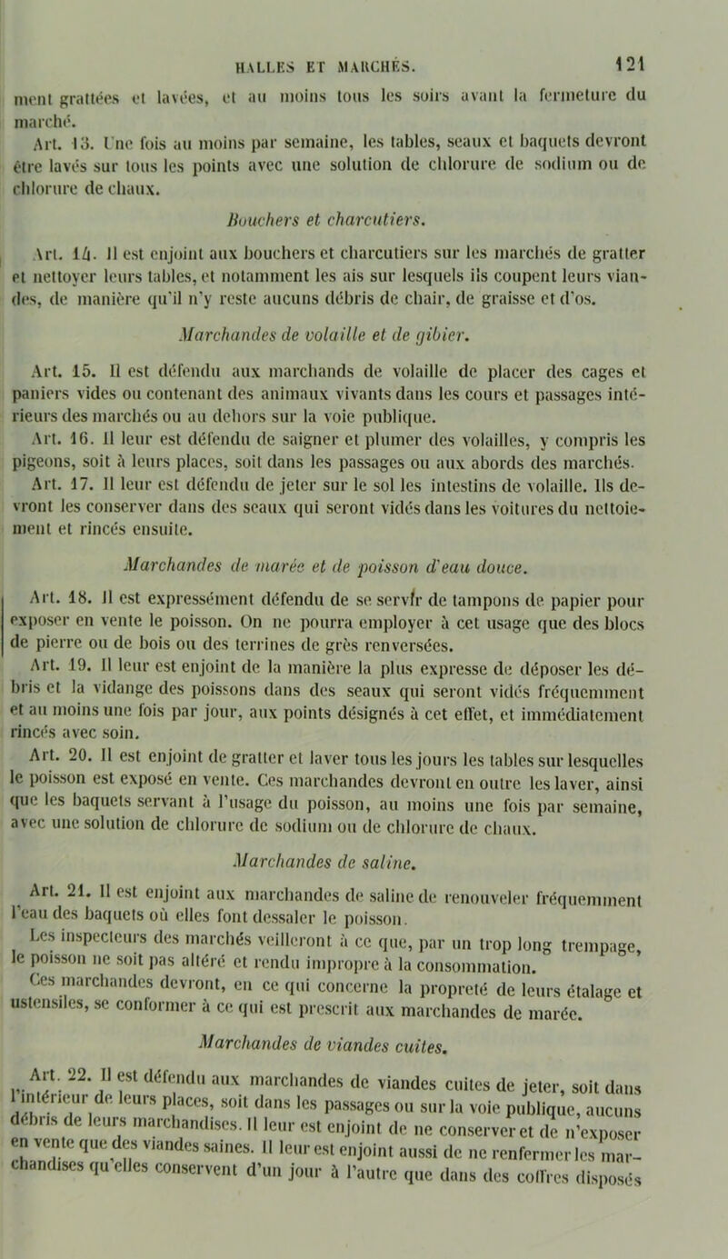 nu'iil gratu^es et lavées, et au moins tous les soirs avant la fenneturc du marché. Art. 13. l’ne fois au moins par semaine, les tables, seaux et baquets devront être lavés sur tous les points avec une solution de chlorure de sodium ou de chlorure de chaux. liuuchers et charcutiers. Art. 16. 11 est enjoint aux bouchers et charcutiers sur les marchés de gratter et nettoyer leurs tables, et notamment les ais sur lesquels ils coupent leurs viau* des, de manière qu'il n’y reste aucuns débris de chair, de graisse et d’os. Marchandes de volaille et de gibier. Art. 15. Il est défendu aux marchands de volaille de placer des cages et paniers vides ou contenant des animaux vivants dans les cours et passages inté- rieurs des marchés ou au dehors sur la voie publique. Art. 16. 11 leur est défendu de saigner et plumer des volailles, y compris les pigeons, soit 5 leurs places, soit dans les passages ou aux abords des marchés. Art. 17. Il leur est défendu de jeter sur le sol les intestins de volaille. Us de- vront les conserver dans des seaux qui seront vidés dans les voitures du nettoie- ment et rincés ensuite. Marchandes de marée et de poisson d'eau douce. Art. 18. il est expressément défendu de se servh' de tampons de papier pour exposer en vente le poisson. On ne pourra employer à cet usage que des blocs de pierre ou de bois ou des terrines de grès renversées. Art. 19. Il leur est enjoint de la manière la plus expresse de déposer les dé- bris et la vidange des poissons dans des seaux qui seront vidés fréquemment et au moins une lois par jour, aux points désignés à cet ell’et, et immédiatement rinc('s avec .soin. Art. 20. Il est enjoint de gratter et laver tous les jours les tables sur lesquelles le poisson est exposé en vente. Ces marchandes devront en outre les laver, ainsi que les baquets servant à l’usage du poisson, au moins une fois par semaine, avec une. solution de chlorure de sodium ou de chlorure de chaux. Marchandes de saline. ^ Art. 21. 11 est enjoint aux marchandes de saline de renouveler fréquemment l’eau des baquets où elles font des.salcr le poisson. Les inspecteurs des marchés veillei-ont à ce que, par un trop long trempage, le poisson ne soit j>as altéré et rendu impropre à la consommation. Ces marchandes devront, en ce qui concerne la propreté de leurs étalage et ustensiles, se conformer à ce qui est prescrit aux marchandes de marée. Marchandes de viandes cuites. Art. 22. Il est défendu aux marchandes de viandes cuites de jeter, soit dairs imérieur de leurs p aces, .soit dans les passages ou sur la voie publique, aucuns bus de leurs marcbandises. Il leur est enjoint de ne con.serveret de n’expo.ser en vente que des viandes saines. 11 leur est enjoint aussi de ne renfermer les mar- chandises qu elles conservent d’un jour à l’autre que dans des coffres di.sposés