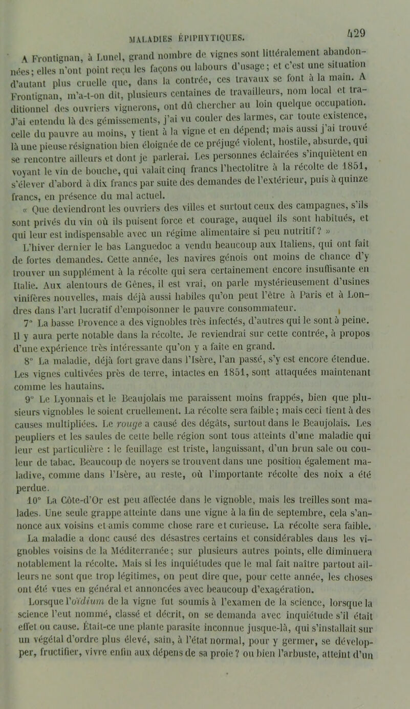 MALADIES ÉIMIMIÏTIQUES. ^^9 A Frontignan, à Limcl, grand noinl)re de vignes sont littéralement abandon- nées- elles n’ont point reçu les façons ou labours d’usage; et c’est une situation d’autant plus cruelle (pie, dans la contrée, ces travaux se font a la main. A Frontignan, m’a-t-on dit, plusieurs centaines de travailleurs, nom local et tia- dilionnel des ouvriers vignerons, ont dil chercher au loin (luekpie occupation. J’ai entendu là des gémissements, j’ai vu couler des larmes, car toute (îxistcnce, celle du pauvre au moins, y tient à la vigne et en dépend; mais aussi j ai trouve là une pieuse résignation bien éloignée de ce préjugé violent, hostile, absurde, qui se rencontre ailleurs et dont je parlerai. Les personnes éclairées s’inquiètent en voyant le vin de bouche, qui valait cinq francs l’hectolitre à la récolte de 1851, s'élever d'abord à dix francs par suite des demandes de l’extérieur, puis à quinze francs, en présence du mal actuel. « Que deviendront les ouvriers des villes et surtout ceux des campagnes, s ils sont privés du vin où ils puisent force et courage, auquel ils sont habitués, et qui leur est indispensable avec un régime alimentaire si peu nutritif? » L’hiver dernier le bas Languedoc a vendu beaucoup aux Italiens, qui ont fait de fortes demandes. Cette année, les navires génois ont moins de chance d’y trouver un supplément à la récolte (pii sera certainement encore insuflisante en Italie. Aux alentours de Cènes, il est vrai, on parle mystérieusement d’usines vinifères nouvelles, mais déjà aussi habiles qu’on peut l’être à Paris et à Lon- dres dans l’art lucratif d’empoisonner le pauvre consommateur. , 7 La basse Provence a des vignobles très infectés, d’autres qui le sont à peine. Il y aura perte notable dans la récolte. Je reviendrai sur cette contrée, a propos d’une expérience très intéressante qu’on y a faite en grand. 8“ La maladie, déjà fort grave dans l’Isère, l’an passé, s’y est encore étendue. Les vignes cultivées près de terre, intactes en 1851, sont attaquées maintenant comme les hautains. 9 Le Lyonnais et le Beaujolais me paraissent moins frappés, bien que plu- sieurs vignobles le soient cruellement. La récolte sera faible ; mais ceci tient à des causes multipliées. Le rouge a causé des dégâts, surtout dans le Beaujolais. Les peupliers et les saules de cette belle région sont tous atteints d’une maladie qui leur est particulière : le feuillage est triste, languissant, d’un brun sale ou cou- leur de tabac. Beaucoup de noyers se trouvent dans une position également ma- ladive, comme dans l’Isère, au reste, où l’importante récolte des noix a été perdue. 10“ La Côte-d’Or est peu affectée dans le vignoble, mais les treilles sont ma- lades. Lne seule grappe atteinte dans une vigne à la lin de septembre, cela s’an- nonce aux voisins et amis comme chose rare et curieuse. La récolte sera faible. La maladie a donc causé des désastres certains et considérables dans les vi- gnobles voisins de la Méditerranée ; sur plu.sieurs autres points, elle diminuera notablement la récolte. Mais si les inquiétudes que le mal fait naître partout ail- leurs ne sont que trop légitimes, on peut dire que, pour cette année, les choses ont été vues en général et annoncées avec beaucoup d’exagération. Lorsque ruïdiuîn delà vigne fut soumis à l’examen de la science, lorsque la science l’eut nommé, classé et décrit, on se demanda avec inquiétude s’il était effet ou cause. Était-ce une plante parasite inconnue jusque-là, qui s’installait sur un végétal d’ordre plus élevé, sain, à l’état normal, pour y germer, se dévelop- per, fructifier, vivre enfin aux dépens de sa proie? ou bien l’arbuste, atteint d’un