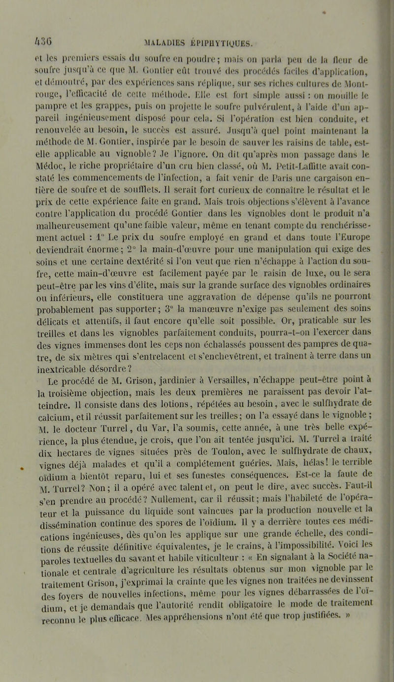 1 A3Ü MALADIES liPlPUYTUjUES. 01 les i)rPi»iiors ossais du soufre on jmiidre ; mais on i)arla i)en de la Heur de soufre jusqu’à ce (|iie M. (ionlier edi trouve'* d(‘s procédés faciles d’aj)plicalion, et démontré, par des expiniences sans répliepie, sur scs riches cultures de .Mont- roii};e, rellicacité de cette méthode. Klh; est foi t sinq)le aussi : on mouille le pampre et les }i;rap|)cs, puis on projette le soufre pulvérulent, ’i l’aide d’un aj>- pareil ingénieusement disposé [)our cela. Si l’oj)ération est hien conduite, et renouvelée au htïsoin, le succès est assuré, .lusqu’à quel point maintenant la méthode de M. (Ionlier, inspirée par le besoin de sauver les raisins de table, est- elle applicable au vignoble? .le l’ignore. On dit qu’aj)rès mon passage dans le Médoc, le riche propriétaire d’un cru bien classé, où M. l’elit-Latlitte avait con- staté les commencements de l’infection, a fait venir de Paris une cargaison en- tière de soufre et de soulllets. 11 serait fort curieux de connaître le résultat et le prix de cette expérience faite en grand. Mais trois objections s’élèvent à l’avance contre l’application du procédé Gontier dans les vignobles dont le produit n’a malheureusement qu’une faible valeur, même en tenant compte du renchérisse- ment actuel : 1 Le prix du soufre employé en grand et dans toute l’Europe deviendrait énorme; 2“ la main-d’œuvre pour une manipulation qui exige des soins et une certaine dextérité si l’on veut que rien n’échappe à l’action du sou- fre, cette main-d’œuvre est facilement payée par le raisin de luxe, ou le sera peut-être par les vins d’élite, mais sur la grande surface des vignobles ordinaires ou inférieurs, elle constituera une aggravation de dépense qu’ils ne pourront probablement pas supporter; 3“ la manœuvre n’exige pas seulement des soins délicats et attentifs, il faut encore qu’elle soit possible. Or, praticable sur les treilles et dans les vignobles parfaitement conduits, pourra-t-on l’exercer dans des vignes immenses dont les ceps non échalassés poussent des pampres de qua- tre, de six mètres qui s’entrelacent et s’enchevêtrent, et trament à terre dans un inextricable désordre? Le procédé de M. Grisou, jardinier à Versailles, n’échappe peut-être point à lu troisième objection, mais les deux premières ne paraissent pas devoir l’at- teindre. 11 consiste dans des lotions, répétées au besoin, avec le sulfhydrate de calcium, et il réussit parfaitement sur les treilles; on l’a essayé dans le vignoble ; M. le docteur 'furrel, du Var, l’a soumis, cette année, à une très belle expé- rience, la plus étendue, je crois, que l’on ait tentée jusqu’ici. M. 'l'urrel a traité dix hectares de vignes situées près de Toulon, avec le sulfhydrate de chaux, vignes déjà malades et qu’il a complètement guéries. .Alais, hélas! le terrible oïdium a bientôt reparu, lui et ses funestes conséquences. Est-ce la faute de M. 'ITirrel? INon; il a opéré avec talent et, on peut le dire, avec succès. Faut-il s’en prendre au procédé? Nullement, car il réussit; mais l’habileté de l’opéra- teur et la puissance du liquide sont vaincues par la production nouvelle et la dissémination continue des spores de roïdium. 11 y a derrière toutes ces médi- cations ingénieuses, dès qu’on les applique sur une grande échelle, des condi- tions de réussite définitive équivalentes, je le crains, à l’impossibilité, \oici les paroles textuelles du savant et habile viticulteur : « En signalant à la Société na- tionale et centrale d’agriculture les résultats obtenus sur mon vignoble par le traitement Grisou, j’exprimai la crainte que les vignes non traitées ne devinssent des foyers de nouvelles infections, même pour les vignes débarrassées de 1 oï- dium, et je demandais que l’autorité rendît obligatoire le mode de traitement reconnu le plusenicace. Mes appréhensions n’ont été que trop justifiées. »