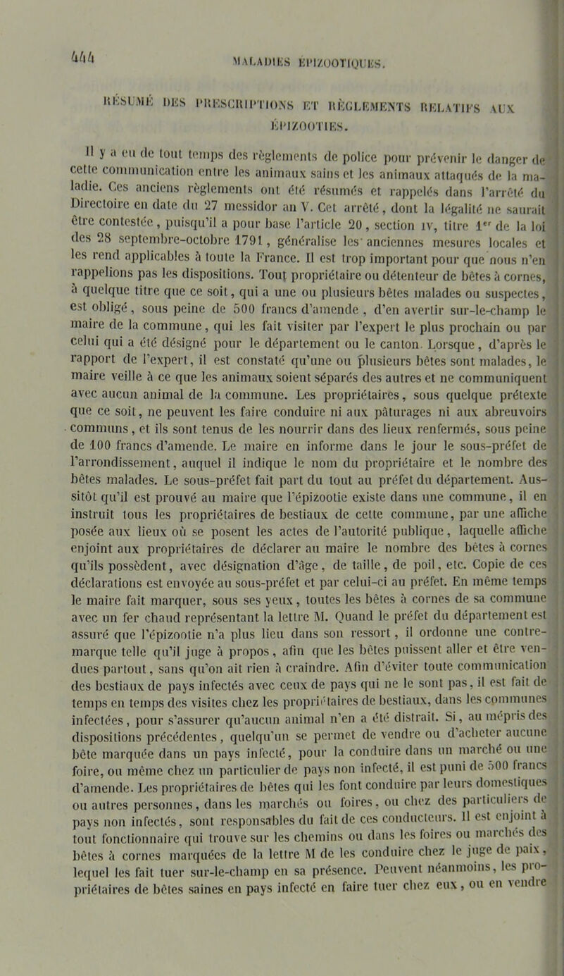 kl\lx MAf.ADlIvS KI-I/OOTIUIIKS. KKSLAH': DKS l'UHSCUII'TIONS RT IlKRUvMOTS rtKLATIFS AU.K RI'l/.nOTIKS. Il y a eu de lout t('nii)s des riîglenients de police j)our prcivenir le danger de cette communication entre les animaux sains et les animaux attaqués de la ma- ladie. Ges anciens règlements ont été résumés et rappelés dans l’arrêté du Directoire en date du ‘27 messidor an V. Cet arrêté, dont la légalité ne saurait être contestée , puisqu’il a pour base l’article 20 , section iv, titre 1*' de la loi des 28 septembre-octobre 1791, généralise les'anciennes mesures locales et les rend applicables à toute la l'Yance. Il est trop important pour que nous n’en rappelions pas les dispositions. Tout propriétaire ou détenteur de bêtes à cornes, à quelque titre que ce soit, qui a une ou plusieurs bêtes malades ou suspectes, est obligé, sous peine de 500 francs d’amende , d’en avertir sur-le-champ le maire de la commune, qui les fait visiter par l’expert le plus prochain ou par celui qui a été désigné i)our le département ou le canton. Lorsque, d’après le rapport de l’expert, il est constaté qu’une ou plusieurs bêtes sont malades, le maire veille à ce que les animaux soient séparés des autres et ne communiquent avec aucun animal de la commune. Les propriétaires, sous quelque prétexte que ce soit, ne peuvent les faire conduire ni aux pâturages ni aux abreuvoirs communs, et ils sont tenus de les nourrir dans des lieux renfermés, sous peine de 100 francs d’amende. Le maire en informe dans le jour le sous-préfet de l’arrondissement, auquel il indique le nom du propriétaire et le nombre des bêtes malades. Le sous-préfet fait part du tout au préfet du département. Aus- sitôt qu’il est prouvé au maire que l’épizootie existe dans une commune, il en instruit tous les propriétaires de bestiaux de cette commune, par une alTicbe posée aux lieux où se posent les actes de l’autorité publique, laquelle aflicbe enjoint aux propriétaires de déclarer au maire le nombre des bêtes à cornes qu’ils possèdent, avec désignation d’àge, de taille, de poil, etc. Copie de ces déclarations est envoyée au sous-préfet et par celui-ci au préfet. En même temps le maire fait marquer, sous ses yeux, toutes les bêtes à cornes de sa commune avec un fer chaud représentant la lettre AL Quand le préfet du département est assuré que l’épizootie n’a plus lieu dans son ressort, il ordonne une contre- marque telle qu’il juge à propos, afin que les bêtes puissent aller et être ven- dues partout, sans qu’on ait rien à craindre. Afin d’éviter toute communication des bestiaux de pays infectés avec ceux de pays qui ne le sont pas, il est fait de temps en temps des visites chez les proprii'laires de bestiaux, dans les communes infectées, pour s’assurer qu’aucun animal n’en a été distrait. Si, au mépris des dispositions précédentes, quelqu’un se permet de vendre ou d’acheter aucune bête marquée dans un pays infecté, pour la conduire dans un marché ou une foire, ou même chez un particulier de pays non infecté, il est puni de .500 bancs d’amende. Les propriétaires de bêtes qui les font conduire par leurs domestiques ou autres personnes, dans les marchés ou foires, ou chez des particuliers de pays non infectés, sont responsables du fait de ces conducteurs. 11 est enjoint h tout fonctionnaire (pii trouve sur les chemins ou dans les foires ou marches des bêtes cl cornes marquées de la lettre iM de les conduire chez le juse de paix, lequel les fait tuer sur-le-champ en sa présence. Peuvent néanmoins, les pro- jirlétaires de bêtes saines en pays infecté en faire tuer chez eux, ou en veiu re