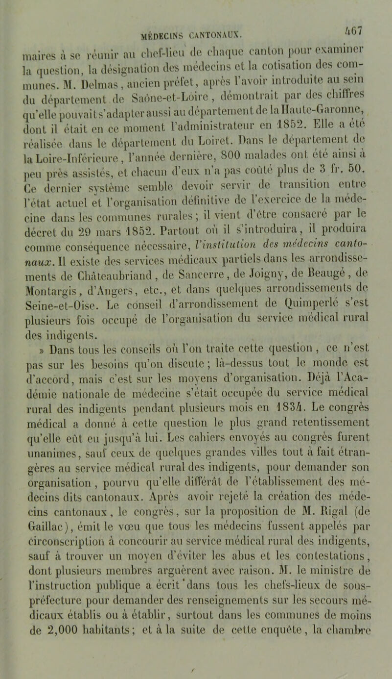 maires à se réunir au cliel-lieu de v\nu[UQ eanlou pour examiner la queslioii, la désigualiou des médecins el la cotisation des com- mîmes. M. Delmas , ancien préfet, après l’avoir mtrodinte au sem du département de Saône-et-Loire , démontrait par des chdîres quelle pouvaits’adapter aussi au département de la Hante-CTaronrie, dont il était eu ce moment radmiuistratenr en 1852. Fdle a été réalisée dans le département du Loiret. Dans le depaitement de la Loire-Inférieure, l’annee derniere, 800 malades ont etc ainsi a peu près assistés, et chacun d’eux n a pas conte plus (le 3 fr. 50. Ce dernier système semble devoir servir de transition entie l’état actuel et l’organisation defniitive de 1 exercice de la méde- cine dans les communes rurales; il vient d (>tre consacré par le décret du 29 mars 1852. Partout où il s’introduira, il produira comme conséquence nécessaire, l institution des médecins canto- naux. Il existe des services médicaux partiels dans les arromlisse- ments de Chàteaubriand, de Sancerre, de Joigny, de Beaugé, de Montargis, d’Angers, etc., et dans quelques arrondissements de Seine-et-Oise. Le conseil d’arrondissement de Quimperlé s’est plusieurs fois occupé de l’organisation du service médical rural des indigents. » Dans tous les conseils on l’on traite cette question , ce n’est pas sur les besoins qu’on discute ; la-dessus tout le inonde est d’accord, mais c’est sur les moyens d’organisation. Déjà l’Aca- démie nationale de médecine s’était occupée du service medical rural des indigents pendant plusieurs mois en I83/i. Le congres médical a donné à cette question le plus grand retentissement quelle eût eu jusqu’à lui. Les cahiers envoyés au congrès furent unanimes, sauf ceux de quelques grandes villes tout à fait étran- gères au service médical rural des indigents, pour demander son organisation , pourvu qu’elle différât de l’établissement des mé- decins dits cantonaux. Après avoir rejeté la création des méde- cins cantonaux, le congrès, sur la proposition de M. Piigal (de Gaillac), émit le vœu que tous les médecins fussent appelés par circonscription à concourir au service médical rural des indigents, sauf à trouver un moyen d’éviter les abus et les contestations, dont plusieurs membres arguèrent avec raison. M. le ministre de l’instruction publique a écrit'dans tous les chefs-lieux de sous- préfecture pour demander des renseignements sur les secours mé- dicaux établis ou à établir, surtout dans les communes de moins de 2,000 habitants; et à la suite de cette enquôte, la cbamlM’e