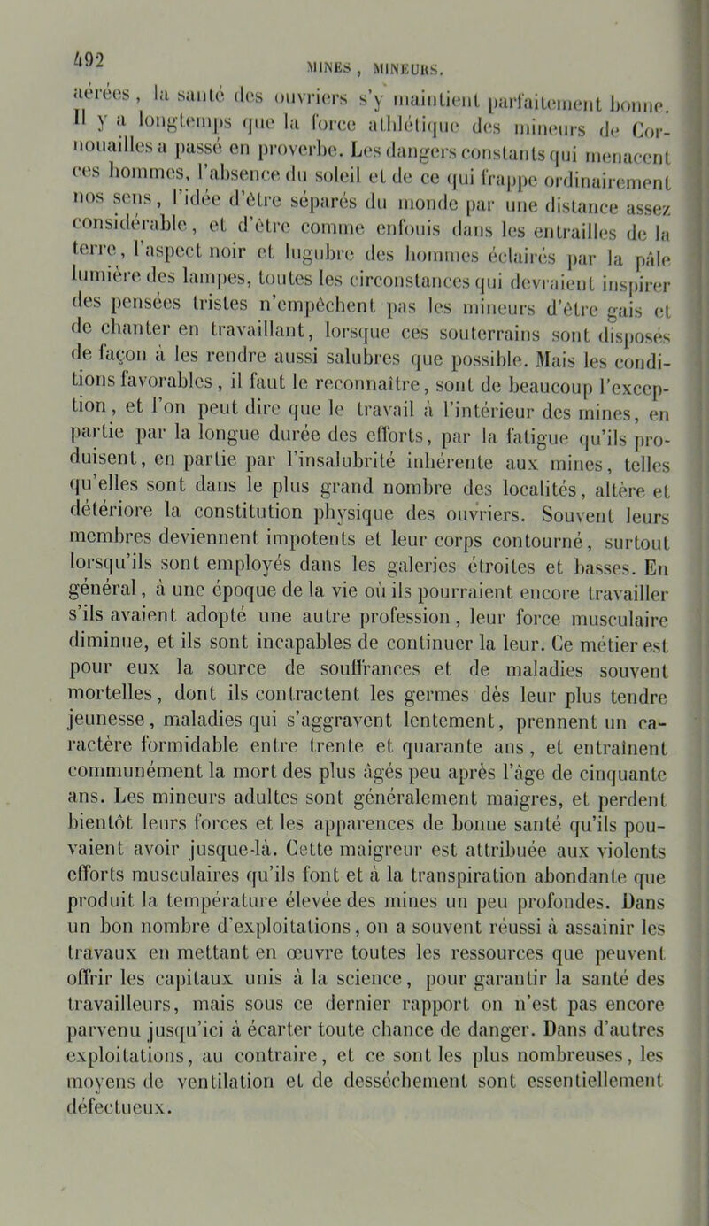 m mines , MINEUUS, îiereos , la santé des ouvriers s’y maiiiLieiit parlaiU'meut Ijomie. y loM^teinps (|iie la lorce atldéti(|ue des miiuMirs de Cor- nouailles a passé en proverbe. Les dangers eonslanls qui menaeent ees hommes, l’absence du soleil et de ce (jiii lVaj)pe ordinairement nos sens, l’idee d’étre séparés du monde [>ar une distance assez considérable, et d’étre comme enlbnis dans les entrailles de la terre, l’aspect noir et lugubre des bonnnes éclairés j)ar la pâle lumière des lampes, toutes les circonstances (jui devraient inspirer des pensées tristes n’empôcbent pas les mineurs d’ètre gais et de cbanter en travaillant, lorsque ces souterrains sont disposés de Idçon a les rendre aussi salnbi'es (pie possible. Mais les condi- tions lavorables , il faut le reconnaître, sont de beaucoup l’excep- tion, et Ion peut dire (pie le travail a l’interieur des mines, en partie par la longue durée des ellbrts, par la fatigue (|u’ils pro- duisent, en partie par l’insalubrité inhérente aux mines, telles ipi’elles sont dans le plus grand nombre des localités, altère et détériore la constitution physique des ouvriers. Souvent leurs membres deviennent impotents et leur corps contourné, surtout lorsqu’ils sont employés dans les galeries étroites et basses. En général, à une époque de la vie où ils pourraient encore travailler s’ils avaient adopté une autre profession, leur force musculaire diminue, et ils sont incapables de continuer la leur. Ce métier est pour eux la source de souffrances et de maladies souvent mortelles, dont ils contractent les germes dès leur plus tendre jeunesse, maladies qui s’aggravent lentement, prennent un ca- ractère formidable entre trente et quarante ans, et entraînent communément la mort des plus âgés peu après l’âge de cimjuante ans. Les mineurs adultes sont généralement maigres, et perdent bientôt leurs forces et les apparences de bonne santé qu’ils pou- vaient avoir jusque-là. Cette maigreur est attribuée aux violents efforts musculaires qu’ils font et à la transpiration abondante que produit la température élevée des mines un peu profondes. Dans un bon nombre d’exploitations, on a souvent réussi à assainir les travaux en mettant en œuvre toutes les ressources que peuvent offrir les capitaux unis à la science, pour garantir la santé des travailleurs, mais sous ce dernier rapport on n’est pas encore parvenu jus(ju’ici à écarter toute chance de danger. Dans d’autres exploitations, au contraire, et ce sont les plus nombreuses, les moyens de ventilation et de dessèchement sont essentiellement défectueux.