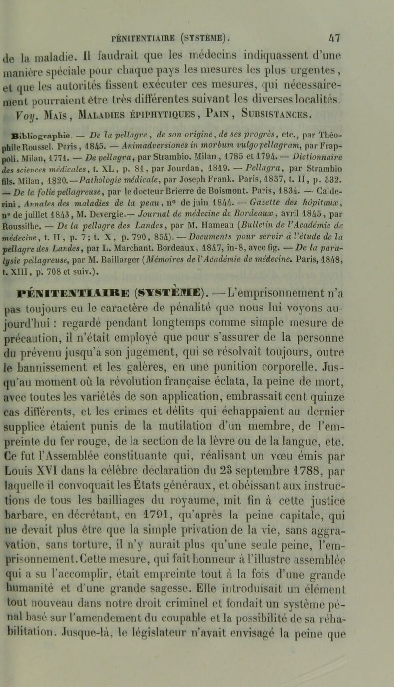 de la maladie. Il faudrait que les médecins indiquassent d’une manière spéciale pour chaque pays les mesures les plus urgentes, et que les autorités lissent exécuter ces mesures, qui nécessaire- ment pourraient être très différentes suivant les diverses localités. Foi/. Maïs, Maladies épiphytiques, Pain, Subsistances. Bibliographie. — De la pellagre, de son origine, de scs progrès, elc., par Tliéo- phileRoussel. Paris, 4845. —Animadversiones in morbum vulgopellagram, par Frap- poli. Milan, 1774. — De pcllagra, par Strambio. Milan , 1785 et 1794. — Dictionnaire des sciences médicales, t. XL, p. 81, par Jourdan, 1819. — Pcllagra, par Strambio fils. Milan, 1820.—Pathologie médicale, par Joseph Frank. Paris, 1837, t. II, p. 332. — De la folie pellagreuse, par le docteur Brierre de Boismont. Paris, 1834. — Calde- rini, Annales des maladies de la peau, n° de juin 1844. — Gazette des hôpitaux, n® de juillet 4843, M. Devergie.— Journal de médecine de Bordeaux, avril 1845, par Roussilhe. — De la pellagre des Landes, par M. Hameau (Bulletin de l’Académie de médecine, t. II, p. 7 ; t. X , p. 790, 854). — Documents pour servir à l’étude de la pellagre des Landes, par L. Marchant. Bordeaux, 1847, in-8, avec fig. — De la para- lysie pellagreuse, par M. Baillarger (Mémoires de VAcadémie de médecine. Paris, 1848, t. XIII, p. 708 et suiv.). PÉNITENTIAIRE (SISTEME). —L’emprisonnement n’a pas toujours eu le caractère de pénalité que nous lui voyons au- jourd’hui : regardé pendant longtemps comme simple mesure de précaution, il n’était employé que pour s’assurer de la personne du prévenu jusqu’à son jugement, qui se résolvait toujours, outre le bannissement et les galères, en une punition corporelle. Jus- qu’au moment où la révolution française éclata, la peine de mort, avec toutes les variétés de son application, embrassait cent quinze cas différents, et les crimes et délits qui échappaient au dernier supplice étaient punis de la mutilation d’un membre, de l’em- preinte du fer rouge, de la section de la lèvre ou de la langue, etc. Ce fut l’Assemblée constituante qui, réalisant un vœu émis par Louis XVI dans la célèbre déclaration du 23 septembre 1788, par laquelle il convoquait les Etats généraux, et obéissant aux instruc- tions de tous les bailliages du royaume, mit fin à cette justice barbare, en décrétant, en 1791, qu’après la peine capitale, qui ne devait plus être que la simple privation de la vie, sans aggra- vation, sans torture, il n’v aurait plus qu’une seule peine, l’em- prisonnement. Cette mesure, qui fait honneur à l’illustre assemblée qui a su l’accomplir, était empreinte tout à la fois d’une grande humanité et d’une grande sagesse. Elle introduisait un élément tout nouveau dans notre droit criminel et fondait un système pé- nal basé sur l’amendement du coupable et la possibilité de sa réha- bilitation. Jusque-là, le législateur n’avait envisagé la peine que