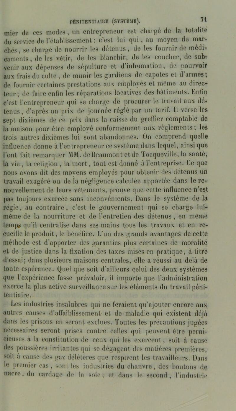 mier de ces modes, un entrepreneur est chargé de la totalité du service de l’établissement : c’est lui qui, au moyen do mar- chés, se charge de nourrir les détenus, de les fournir de médi- caments, de les vêtir, de les blanchir, de les coucher, de sub- venir aux dépenses de sépulture et d’inhumation, de pourvoir aux frais du culte, de munir les gardiens de capotes et d’armes; de fournir certaines prestations aux employés et même au direc- teur; de faire enfin les réparations locatives des bâtiments. Enfin c’est l’entrepreneur qui se charge de procurer le travail aux dé- tenus, d’après un prix de journée réglé par un tard. Il verse les sept dixièmes de ce prix dans la caisse du greffier comptable de la maison pour être employé conformément aux règlements; les trois autres dixièmes lui sont abandonnés. On comprend quelle influence donne à l’entrepreneur ce système dans lequel, ainsi que l’ont fait remarquer MM. de Beaumont et de Tocqueville, la santé, la vie , la religion , la mort, tout est donné à l’entreprise. Ce que nous avons dit des moyens employés pour obtenir des détenus un travail exagéré ou de la négligence calculée apportée dans le re- nouvellement de leurs vêtements, prouve que cette influence n’est pas toujours exercée sans inconvénients. Dans le système de la régie, au contraire, c’est le gouvernement qui se charge lui- même de la nourriture et de l’entretien des détenus, en même temps qu’il centralise dans ses mains tous les travaux et en re- cueille le produit, le bénéfice. L’un des grands avantages de cette méthode est d’apporter des garanties plus certaines de moralité et de justice dans la fixation des taxes mises en pratique, à titre d essai; dans plusieurs maisons centrales, elle a réussi au delà de toute espérance. Quel que soit d’ailleurs celui des deux systèmes que l’expérience fasse prévaloir, il importe que l’administration exerce la plus active surveillance sur les éléments du travail péni- tentiaire. Les industries insalubres qui ne feraient qu’ajouter encore aux autres causes d’affaiblissement et de malad e qui existent déjà dans les prisons en seront exclues. Toutes les précautions jugées nécessaires seront prises contre celles qui peuvent être perni- cieuses à la constitution de ceux qui les exercent, soit à cause des poussières irritantes qui se dégagent des matières premières, soit à cause des gaz délétères (pie respirent les travailleurs. Dans le premier cas, sont les industries du chanvre, des boutons de nacre, du cardage de la soie; et dans le second, l’indusl rie