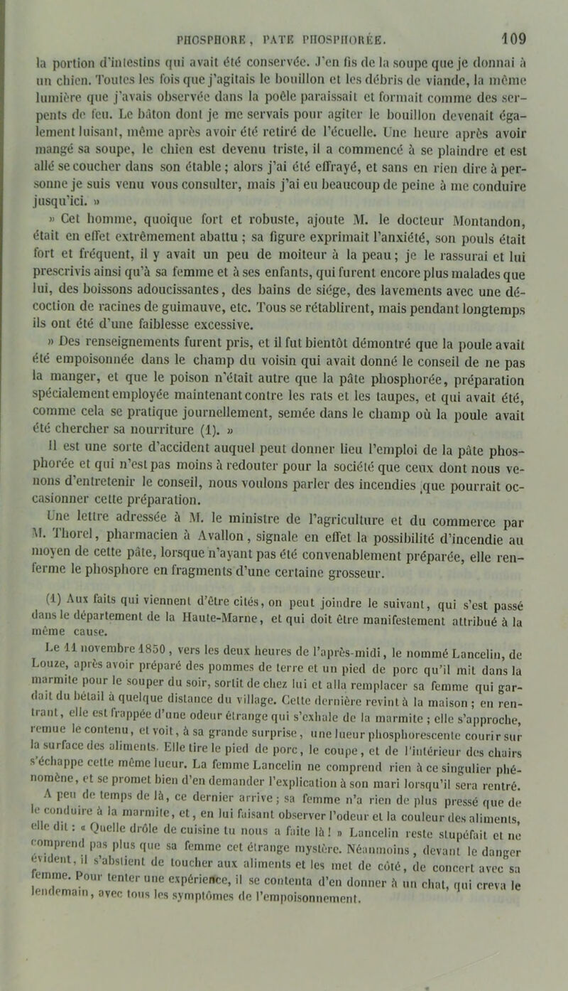 la portion d’intestins qui avait été conservée. J'en lis de la soupe que je donnai à un chien. Toutes les fois que j’agitais le bouillon et les débris de viande, la môme lumière que j'avais observée dans la poôle paraissait et formait comme des ser- pents de feu. Le bâton dont je me servais pour agiter le bouillon devenait éga- lement luisant, même après avoir été retiré de l’écuelle. Une heure après avoir mangé sa soupe, le chien est devenu triste, il a commencé à se plaindre et est allé se coucher dans son étable ; alors j’ai été clfrayé, et sans en rien dire à per- sonne je suis venu vous consulter, mais j’ai eu beaucoup de peine à me conduire jusqu’ici. » » Cet homme, quoique fort et robuste, ajoute M. le docteur Montandon, était en effet extrêmement abattu ; sa figure exprimait l’anxiété, son pouls était fort et fréquent, il y avait un peu de moiteur à la peau; je le rassurai et lui prescrivis ainsi qu’à sa femme et à ses enfants, qui furent encore plus malades que lui, des boissons adoucissantes, des bains de siège, des lavements avec une dé- coction de racines de guimauve, etc. Tous se rétablirent, mais pendant longtemps ils ont été d’une faiblesse excessive. » Des renseignements furent pris, et il fut bientôt démontré que la poule avait été empoisonnée dans le champ du voisin qui avait donné le conseil de ne pas la manger, et que le poison n'était autre que la pâte phosphorée, préparation spécialement employée maintenant contre les rats et les taupes, et qui avait été, comme cela se pratique journellement, semée dans le champ où la poule avait été chercher sa nourriture (1). » 11 est une sorte d’accident auquel peut donner lieu l’emploi de la pâte phos- phorée et qui n’est pas moins à redouter pour la société que ceux dont nous ve- nons d’entretenir le conseil, nous voulons parler des incendies que pourrait oc- casionner cette préparation. file lettie adiessée à AI. le ministre de l’agriculture et du commerce par M. Thorel, pharmacien à Avallon, signale en elTet la possibilité d’incendie au moyen de cette pâte, lorsque n’ayant pas été convenablement préparée, elle ren- lerme le phosphore en fragments d’une certaine grosseur. (1) Aux faits qui viennent d’être cités, on peut joindre le suivant, qui s’est passé dans le département de la Haute-Marne, et qui doit être manifestement attribué à la même cause. Le 11 novembre 1850 , vers les deux heures de l’après-midi, le nommé Lancelin, de Louze, après avoir préparé des pommes de terre et un pied de porc qu’il mit dans la marmite pour le souper du soir, sortit de chez lui et alla remplacer sa femme qui gar- dait du bétail a quelque distance du village. Celte dernière revint à la maison ; en ren- trant, elle est frappée d’une odeur étrange qui s’exhale de la marmite ; elle s’approche, remue le contenu, et voit, à sa grande surprise, une lueur phosphorescente courirsur la surface des aliments. Elle tire le pied de porc, le coupe, et de l’intérieur des chairs s échappe cette même lueur. La femme Lancelin ne comprend rien à ce singulier phé- nomène, et se promet bien d’en demander l’explication à son mari lorsqu’il sera rentré. A peu de temps de là, ce dernier arrive; sa femme n’a rien de plus pressé que de le conduire à la marmite, et, en lui faisant observer l’odeur et la couleur des aliments, elle du : a Quelle drôle de cuisine lu nous a faite là ! » Lancelin reste stupéfait et ne comprend pas plus que sa femme cet étrange mystère. Néanmoins , devant le danger e\nient, il s’abstient de toucher aux aliments et les met de côté, de concert avec sa temroe. Pour tenter une expérience, il se contenta d’en donner à un chat, qui creva le lendemain, avec tous les symptômes de l’empoisonnement.