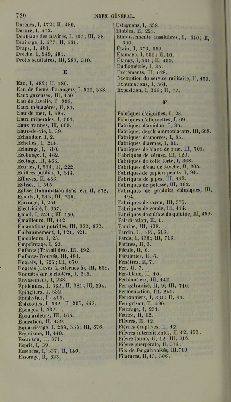 Doreurs, I, 472 ; II, 480. Dorure, I, 472. Doublage des navires, I, 707 ; III, 38. Drainage, 1, 477 ; II, 461. Draps, I, 481. Drèche, I, 149, 481. Droits sanitaires, III, 287, 310. E Eau, I, 482 ; II, 189. Eau de fleurs d’orangers, I, 500, 538. Eaux gazeuses, 111, 150. Eau de Javelle, II, 305. Eaux ménagères, II, 81. Eau de mer, 1, 484. Eaux minérales, I, 501. Eaux vannes, III, 669. Eaux-de-vie, I. 39. Échaudoir, I, 2. Échelles, I, 244. Éclairage, I, 510. Écobuage, I, 462. Écotage, III, 465. Écuries, 1, 514 ; II, 222. Édifices publics, I, 514. Effluves, II, 453. Églises, I, 515. Églises (Inhumation dans les), II, 272. Égouts, I, 515; III, 216. Éjarrage, I, 251. Électricité, I, 357. Émail, I, 521 ; III, 150. Émailleurs, III, 142. Émanations putrides, III, 222, 622. Embaumement, 1, 121, 521. Émouleurs, I, 23. Empointage, I, 23. Enfants (Travail des), III, 492. Enfants-Trouvés, III, 481. Engrais, I, 525; III, 670. Engrais (Caves à, citernes à), III, 652. Enquête sur le choléra, I, 316. Envasement, I, 238. Épidémies, I, 532; II, 381 ; III, 594. Épingliers, I, 532. Épiphyties. II, 415. Épizooties, I, 532; II, 395, 442. Éponges, I, 532. , Époulardeurs, III, 465. Épuration, II, 139. Équarrissage, I, 288, 553; III, 676. Ergotisme, II, 440. Escauton, II, 371. Esprit, I, 39. Essences, I, 537 ; II, 140. Essorage, II, 323. Estagnons, I, 538. Étables, II, 221. Établissements insalubres, 1, 540; II 300. Étain, I, 376, 559. Étamage, I, 559 ; II, 10. Étangs, I, 561 ; II, 450. Eudiométrie, I, 35. Excréments, III, 628. Exemption du service militaire, II, 153. Exhumations, I, 561. Exposition, I, 346; II, 77. F Fabriques d’aiguilles, I, 23. Fabriques d’allumettes, I, 69. Fabriques d’amidon, I, 85. Fabriques desels ammoniacaux, III, 668. Fabriques d’amorces, I, 85. Fabriques d’armes, I, 91. Fabriques de blanc de zinc, III, 701. Fabriques de céruse, III, 129. Fabriques de colle forte, I, 368. Fabriques d’eau de Javelle, II, 305. Fabriques de papiers peints; 1, 94. Fabriques de pipes, III, 113. Fabriques de potasse, III, 192. Fabriques de produits chimiques, III, 194. Fabriques de savon, III, 376. Fabriques de soude, III, 414. Fabriques de sulfate de quinine, III, 459. Falsification, II, 1. Famine, III, 438. Farcin, II, 447 , 513. Fards, I, 430; III, 713. Farines, II, 3. Fécule, II, 6. Féculeries, II, 6. Fenêtres, II, 7. Fer, II, 7. Fer-blanc, II, 10. Ferblantiers, III, 142. Fer galvanisé, II, 9; III, 710. Fermentation, III, 241. Ferronniers, I, 364; II, 11. Feu grisou, II, 490. Feutrage, 1, 251. Feutre, II, 12. Fièvres, II, 12. Fièvres éruptives, II, 12. Fièvres intermittentes, II, 12, 453. Fièvre jaune, II, 12; III, 318. Fièvre puerpérale, II, 374 . Fils de fer galvanisés, III.710 Filatures, II, 13, 306.