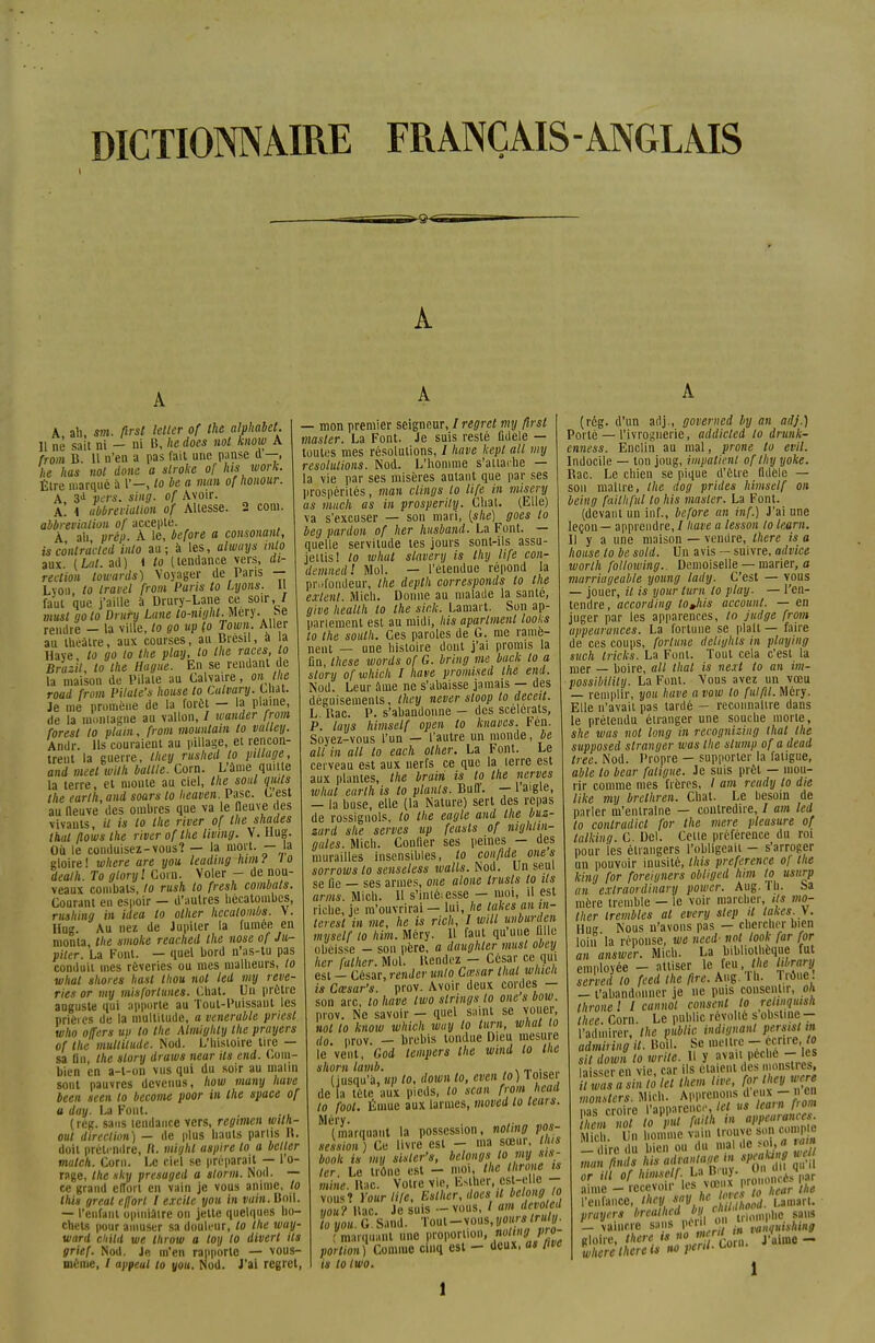 DICTIONNAIRE FRANÇAIS-ANGLAIS 1 A A, ali, m. ftrst kllcr of the alphabet. H nè sait ni — ni B, lie does nol know A from B. Il n'en a pas fait une panse d —, he has nol doue a slroke of lus work. Élre marqué à l*—, lo be a man of honour. A, 3d vers. sing. of Avoir. A. 1 abbrevialion of Allesse. 2 coin. abbrevialion of accepté. À ali prèp. À le, before a consonant, is contractai into au; à les, always inlo aux (Lat. ad) i to (tendance vers, di- rection lowards) Voyager de Pans - Lyon, lo travel from Paris to Lyons. Il faut que j'aille à Drury-Lane ce soir, / must goto Drury Lune to-mght. Mery. t>e rendre - la ville, lo go up (o Town. Aller au théâtre, aux courses, au Brésil, a a Haye, to go lo the plan, lo the races to Bruzil, to the Hagite. En se rendant de la maison de Pilate au Calvaire, on tlie road from Pitale's house to Culvary. Uiat. Je me promène de la forêt — la plaine, de la montagne au vallon, / mander from foresl lo plitin, from mountain lo valley. Andr. Ils couraient au pillage, et rencon- trent la guerre, they rushed lo pillage, and meel wilh baille. Corn. L'âme quitte la terre, et monte au ciel, the sont quus the earlh, and soars lo heaven. Pasc. C est au neuve des ombres que va le neuve des vivants, il is lo the river of the shades that flows the river of the livtng. V. Hug. Où le conduisez-vous? — la mort. — la gloire ! where are you leuding him l l o dealh. To gtoryl Coin. Voler - de nou- veaux combats, lo rush to fresh combats. Courant en espoir — d'autres hécatombes, rushing in idea to olher hccatombs. Y. Hue. Au nez de Jupiter la fumée en monta, the smoke reached the nose of Ju- piter. La Font. — quel bord n'as-tu pas conduit mes rêveries ou mes malheurs, lo whal shores hast thon nol led my rêve- ries or my misforlunes. Chat. Un prêtre auguste qui apporte au Tout-Puissant les prières de la multitude, a vénérable priest who offers up to the Atmighty the prayers of the multitude. Nod. L'histoire tire — sa Un, the slory draws near ils end. Com- bien en a-l-ou vus qui du soir au matin sont pauvres devenus, how muny have been seen lo become poor in the space of a day. La Font. (rég. sans tendance vers, regimcn wilh- out direction) — de plus hauts partis R. doit prétendre, II. miijht aspire to a bélier match. Corn. Le ciel se préparait — 1 o- rage, the sky presuged a storm. Nod. — ce grand effort en vain je vous anime, to this greal effort l excite you in vain. Boil. — l'enfant opiniâtre on jette quelques ho- chets pour amuser sa douleur, lo the way- ward ciiild we throw a toy lo divert ils grief. Nod. Je m'en rapporte — vous- même, / appeul to you. Nod. J'ai regret, — mon premier seigneur, I regret my ftrst masler. La Font. Je suis resté fidèle — toutes mes résolutions, / have kepl ail my résolutions. Nod. L'homme s'attache — la vie par ses misères autant que par ses prospérités, man clings lo life in misery as much as in prosperily. Chat. (Elle) va s'excuser — son mari, [slie) goes to beg pardon of lier lutsband. La Font. — quelle servitude tes jours sont-ils assu- jettis! to whal slavery is thy life con- demnedl Mol. — l'étendue répond la profondeur, the depth corresponds to the escient. Mich. Donne au malade la santé, give heallh lo the sic.k. Lamart. Son ap- panement est au midi, his aparlmenl looks to the south. Ces paroles de G. me ramè- nent — une histoire dont j'ai promis la fin, thèse words of G. bring me baçlc lo a slory ofwhich I have promi.sed the end. Nod. Leur âme ne s'abaisse jamais — des déguisements, they never sloop to decett. L Bac. P. s'abandonne — des scélérats, P. luys himself open lo kiiavcs. Fén. Soyez-vous l'un — l'autre un monde, be ail in ait to each other. La Font. Le cerveau est aux nerfs ce que la lerre est aux plantes, the brain is to the nerves whal earlh is lo plants. Buff. — 1 aigle, — la buse, elle (la Nature) sert des repas de rossignols, lo the eagle and the buz- zard she serves up feasls of mglilin- gules. Mich. Confier ses peines — des murailles insensibles, to conftde ones sorrows lo senseless walls. Nod. Un seul se fie — ses armes, one alone trusts to Us amis. Mich. H s'intôiesse — moi, il est riche, je m'ouvrirai — lui, he takes an in- terestin me, lie is rich, I will unburden myself to him. Mcry. B faut quuue fille obéisse - son père, a daughter must obey lier (allier. Mol. Rendez - César ce qui est - César, render unto Cœsar thaï which is Cœsar's. prov. Avoir deux cordes — son arc, to have two strings lo one s bow. prov. Ne savoir — quel saint se vouer, nol to know which wuy lo lurn, whal to do. prov. — brebis tondue Dieu mesure le vent, God lempers the wind to the sliom tamb. , . _ . „„ (jusqu'à, up to, down to, even lo) loiseï de la tète aux pieds, lo scan from head lo fool. Émue aux larmes, movcd lo leurs. (marquant la possession, noting pos- session) Ce livre est -- ma sœur Ou book is my sisler's, belongs lomjljls- 1er. Le trône est - moi, the llirone ,s mine. Rac. Votre vie, Esther, est-e' f - vous? Yourli/e, Esther, «oes 'l Mmlo you? Rac. Je suis --vous, / am dévote loyou G Sand. Toul-vous,yourstruly. : marquant une proportion, noting pn- portion) Comme cinq est - deux, as five is tolwo. (rég. d'un adj., govemed by an adj.) Porté — l'ivrognerie, addicled lo drunk- enness. Enclin au mal, prone to evil. Indocile — ton joug, impatient of thy yoke. Rac. Le chien se pique d'être fidèle — sou maître, the dog prides himself on being failli fui to his masler. La Font. (devant un inf., before an inf.) J'ai une leçon — apprendre, / have a tesson to team. Il y a une maison — vendre, there is a house to be sold. Un avis — suivre, advice worlh following. Demoiselle — marier, a murriageable young lady. C'est — vous — jouer, il is your lurn lo play. — l'en- tendre, according tojiis account. — en juger par les apparences, lo judge from appearunces. La fortune se plait— faire de ces coups, fortune detighls in playing such Iricks. La Font. Tout cela c'est la mer — boire, ail thaï is neit to an im- possibility. La Font. Vous avez un vœu — remplir, you have a vow lo fui fil. Méry. Elle n'avait pas tardé - reconnaître dans le prétendu étranger une souche morte, she wus not long in recognising thaï the supposed slranger was the stump ofadead tree. Nod. Propre — supporter la fatigue, able to bear fatigue. Je suis prêt — mou- rir comme mes frères, / am rcudy to die like my brethren. Chat. Le besoin de parler m'entraîne — contredire, / am led lo conlradict for the viere pleasure of lalking. C Del. Celle préférence du roi pour les étrangers l'obligeaii - s'arroger un pouvoir inusité, Ihis préférence ol the king for foreigners obtiged him lo usurp an exlraordinary power. Aug. Th. Sa mère tremble — le voir marcher, ils mo- ther trembles al every step U takes. V. Hug. Nous n'avons pas — chercher bien loin la réponse, we necd- not look far for an answer. Mich. La biWiothèque fu employée - attiser le feu i/ie lihranj served to feed the fire. Aug. Ih. Tiôue. — l'abandonner je ne puis consentir, oh thronel I cunnot consent to relinquisk Ihee Corn. Le public révolté s obstine — l'admirer, the public indignant persisl m adminngU. Boïl. Se mettre-cenre, /» sit down to write. B y avait pèche - les la sser en vie, car ils étaient des monstres, Twastsin là let them live, for they were monsters. Mich. Apprenons d eux-»en nas croire l'apparence, Ici us team fiom i*m «0/ o Jml faith in appearances. Mich. Un honfmc^n trouve son comp e -dire du bien ou du malde soL» tm man finds his avantage m »«u»f or ill of himself La Bruy. O « »» « aime - recevoir les vœM P™'0^ pihe l'enfance, thev ^^jKgjS. umuU