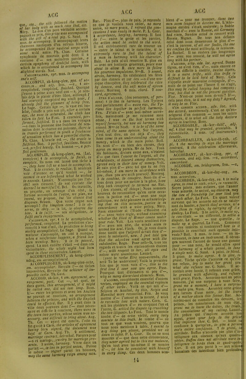 A 06 ,hP v//it folloived the motion clh'J >tiih so nmch ease thut, etc. »érv LeV&npére véritable »ccom- M y'.ii «« nrix <Aii P'-iu was accompanied mu* i a omp'iny. H accompagna U leurs SSuoni nautiques d'un reirai., bizarre £tf »w «oie*. Ri. Chas. cWe symphonie de mauvais goût dont « a coutume d'- ses moindres paroles, fl cTluin symphony of doublful tarte,wlth which h, Juccuslomed to accompany lus *ACc8mpU. ak-kong-plce, ppa. of kc- already fett the pleasure of ^»9 ('^ i ,. s.,Ce Certain âge —. le vase ebi m bfbé f'étofTe a pris son pli, «fier a certain âge, he vase à saluraled, the c oth has taken ils fold. La Font. 2 execuled, per- rn. Z l hUMed. 11 y a dans les voyages la cunesse une fraîcheur de sen- sation dont le charme est puissanUAere w in travels performed m youlh a freshness of sensation which lias a powerful charm. Ph. Chas. L'oracle est -, the oracle is MMled. Rac. 3 perfect, faullless. Beauté _é, perfect beauty. Un homme —, a per- fect gentleman. ACCOMPLIR, ak-kong-pleer, va. iLal. compare) 1 to accomplish, to finish to complète. Us nous oni laisse une tache à -, they Iwve kft us a task to accomplish. Nod- 2 to exécute, to reaine. U semblait voir d'avance ce qu'il voulait —, he seemed to see beforehand what he wislwil to exécute. Lamart. N'accomplis pas l ar- rêt! sois clément! do nol exécute lie decreel be merci fut! C.Del. On travaille, on projette, on arrange d'un côte, la fortune accomplit de l'autre, we plan, we invent, we propose, but 'lis chance thaï disposes. Beaum. Que votre règne soit accompli ! thy kingdom corne ! 3 to ob- serve, to obey. — la loi, to observe the law. h to ful/U. — ses obligations, to fui/il one's engagements. s'accomplir, vpr. \ to be accomplished, performed, completed. La prédiction s ac- complit à vue d'oeil, the prédiction is bemg visibly accomplished. Le Sage. Quand un malheur s'accomplit, un ami a manque, when a misfortune happens, a friend lias been wanting. Méry. 2 to be passed, speut. La nuit entière s'était—e dans ces vicissitudes, the whole nighl had been svent in thèse vicissitudes. Lamart. ACCOMPLISSEMENT, ak-kong-plees- mâng, sm. acromplishment. A< CO.MPLlSisEUR, ak-kong-plcc-su hr, sm. uccomplisher. Hercule 1'- de lâches impossibles, Hercules the achiever of im- possible lasks. Th. Gant. ACCORD, ak-kor, 1 sm. agreemcnl, ar- rangement, part. Cet -, tel quel, ne dura guère, this arrangement, if U migU be called one, did nol lasl long. Boss. L'— enirc les princes et avec les Anglais ne pouvait se conclure, no arrangement belween the princes, and with the hnglish coutd be effected. Bar. Il y avait dans la ville deux pouvoirs dont V- 6iail néces- saire et diflHIe à conclure, there were m the town two parties, wlwse union was ne- cesiarn. and difftcull to bring aboul. Aug. T, Cil - ayant clé conclu, l'acte en fnteardé à Cacn. the articles of agreemcnl havnig been signed, the document was marriage conlrart. betrolhal. Parures pour _s cl mariage, jewelry for marriage pré- sents. 3 union, harmony. Vivre dans un car a t -. '° «w ' P^fert union. Puisse Fe méine -régner parmi les hommes, m t e same harmony reign among men. A CC Rac. Plus d'—, plus de paix, je reprends ce que je voulais vous céder, no more union, no more peace, I relract the con- cessions l was reudy to mtike. P. L. Cour. 4 accordance, kcepina, harmony. Il faul de 1'— entre le geste et les paroles, the action musl be suited to the word. 11 est extrêmement rare de irouver un — entre le laleiit el le caractère, il is exlremely rare to find the talent of a man in harmony with his character. Balz. La paix allait remettre U. plus en — avec ses instincts généreux, peace was aboul to allow B. once more to follow his generous impulsions. Slr-B. 5 sound, struin, harmony. Us célébraient les fêles par des danses el par des —s d'une mu- sique champêtre, they celebratcd the rites bg dances, and the soft notes of sylvun music. Monlesq. 0 mus. chord. 7 con- cord, agreement. ÈTitK d'accord, (des personnes, of per- sans) i to live in harmony. Les T) riens sont parfaitement d'— entre eux, the Ty- rians live logether in perfeci harmony. Fén. J'étais d' — avec moi-même autre- fois, maintenant je me raisonne sans cesse, / was on the besl ternis with myself formerly, but now ait harmony lias ceased. Mrocde Staël, 2 to be of the same mind, of the same opinion. Sur l'argent, c'est tout dire, on esl déjà d'—, they hâve corne to an underslanding aboul t lie money, which is the main point. Boil. Us sont d'— en bien des choses, they agrée on many points. Me de Sév. Tous les habitants, divises entre eux, n étaient d'— que dans l'amour de l'argent, ail the inhabilanls, al ttiscord among theniselvcs, agreed only in their love of money. \ oit. Je suis plus d'- avec toi que tu ne l es toi-même, / am more in accordance with ijou, lhan y ou are with yourself. Montesq. 3 to combine, to conspire. Sont-ils d — tous deux pour me mettre à la gène, Iwve they bolh conspirai to tonnent me. Bac. ( des choses, of things) Nous sommes heureux de reconnaître qu'en celte occa- sion la justice est d'— avec une sage politique, we lake pleasure in acknowletlg- ing llial on this occasion, justice is m concordance with a wise policy. Mery. Sans examiner si l'Iliade d'Homère est d'— avec votre règle, wilhout examining whether Ihe Iliad of Homer cornes under iiour rule. Volt. Les venls semblent être d'— avec son zèle, the winds scem to second his zeal. Flêch. Or, je vous disais donc tantôt que l'adjectif devait être d - avec le substantif, now, I just lotit you thaï the adjective musl agrée with the substanlive. Regn. Pour celle-là, tous les regards et toutes les exclamations étaient d'-, with respect to her, ait eyes and voices were wanimous. Lamart. (avec le verbe Etre sous-eulendu, tue verb To be underslood) Voilà la première fois que je vous vois d'—, tins is Ihe flrsl lime 1 ever saw you agrée. Pasc. Pourquoi tant d'éléments si peu d —, why so many discordant cléments. Muss. d'accord, complément essentiel d autres verbes, employcd as the essenlial regimen of olher verbs. Voilà ce qui nul d'— Scipion et Annibal, by this. Sctpio and Hunnibal were reconciled. Fén. Je veux mettre d'— l'amour el la nature, / wish to reconcile love with nature. Corn. 6. mit les plaideurs d'— en croquant l'un et l'autre, G. seltled Ihe dispute by crunchmg the two titiganls. La Font. Toui le inonde tombe d'— de cette vérité, every body assenls to this trulh. Je tombe d'— de tout ce que vous voudrez, pourvu que nous nous mettions à table, / asscnl lo any Ihing you please, provided we sil down lo table. P. L. Cour. Ils ne se sont montrés d'— que dans cette circonstance, they never agreed but in this one instance. (ju'en tout avec lui-même il se montre d*- lel him be consistent wiih himsctf in every Ihing. Ces deux hommes scin- 14 AGC blent d'- pour me tromper, thou twe men seem leagued lo deeewe me. L Alle- magne entière s'était soulevée; la suède marchait d'- avec la Russie, ail Germany had risen, Sweden acled in concert wtlh, huma. Mignet. De lous nos derauis celui dont nous demeurons le plus d — c'est la paresse, of ait our faulls, the one we confess the most wittinyly. is laziness. La Roclief. il ne restera pas longtemps d'— avec son associé, he will nol agrée long with lits partner. d'accord, ellip. adv. loc. agreed. Douze tigres, ce n'est rien, d'—, mais encore ce rien est difficile à cueillir, tweive tigers, U is a mere Irifle. slill this Irifle ts difflctitt to be laid hold of. Méry. Cela s'appelle avoir mauvaise compagnie, a —, mais de ce point sur l'heure il ne s agit, this may be culled keeping bad company; true, but thut is nol Ihe présent question. Flor. N'est-ce point mon devoir? v —, cela peui être, /* H nol my duty l Agreea, il may be so. Flor. . d'on commun accord, an»- toc. wim one accord, unanimousty. C'est ce qu en- seignent d'un commun — tous les saints docteurs, il is what ail Uie holy doclors agrée in leaching. Boss. ACCORDABLE, al-Vor-dabl , adj. mf. 4 thaï may be granted. grantable. 2 reconcitable. 3 mus. (of instruments) tunable. • ,. , „, ACCOUDAILLF.S, ak-kor-dâ-yuh, sf. vl. i the meeting to sign the marriage conlrart. 2 Ihe célébration afterwards, belrolhal. ... ACCORDANT, ak-lor-dâng, m- °J accorder, and adj. fem. —e, accordant, concordant.. ACCORDE, sm. bridegroom, fem. —E, ^ACCORDEON , ak-kor-day-ong, sm. mus. accordion. , ACCORDER, ak-kor-day, va. t to maie aoree, lo bind to each. othtr, to reconcile. Soyez joints, mes enfanrs, que l'amour vous accorde, be uniied, my chitdren, may the lies of friendship for ever bind you to each olher. La Font. Un quart voleur survient qui les accorde net en se saisis- sant du baudei, a fourlh thief arrives w o sets Un m to righls, by carrymg oïï lie donkey. La Font. 2 to scllle, lo make up, to conciliate. - un différend, lo setlle a dispute. Le Sage. - une querelle. to make up a quarrel. La Font. Comment — des intérêts si contraires? how ts il possible to conciliate such opposite inlc- rests? Boil. 3 mus. lo tune. - un in- strument, lo lune an insliument. Il déran- gea souvent l'accord de toute une gamme pour — une note, he would oflcn spoil the harmony of a whole gamut, lo tune a single noie. G. Sand. 4 paint. lo blcnd. 5 gram. to make agrée. 6 to give, lo granl. Tache qu'elle l'accorde ce qu elle me refuse, try to make her granl you what she refuses me. G. Sand. Il ac cordait avec bonté, il refusait avec grâce, Ae granted with affubilily. and refused with grâce. Fléch. Accordez-moi un peut moment, j'ai une surprise à vous lairc, granl me a moment, l haie a surprise to make you. Muss. Accordez cette grâce aux larmes d'une mère, lel the tcars of a mother obtain this farour. Bac. Ac cordez-moi de connaître les devoirs, les peines, les consolations de mon étal. granl me to know Ihe. dattes, the trials the consolations of my callmg. Lamart Au prêtre qui l'implore accorde Ion appui granl your help lo Ihe pncsl\ thaï implores thee. C. Del. - toute confiance à quelqu'un, lo gwe a person one's enlire confidence. 7 to granl, U attribiite. Buffon n'aci orde pas plus d in- icllincnrc aux oiseaux qu'aux quadru- pèdes, nutfon does nol atlnbule more tn telliacnce lo b.rds lhan lo quadrupeds Cuv. Il esl peu poiiè à - aux action humaines des intentions bien profondes