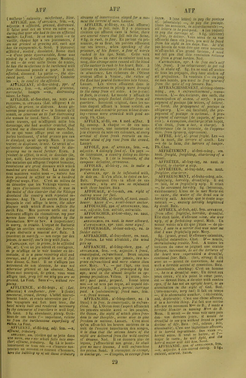 ( malheur ) calamity, mis fortune, blow. AFFLIGÉ. Plia- i)//affliger, fem. —e, adjectiv. i ufflicted, grieved, distressed. Il fallut pour cet an vivre en mère —e, duriny lhat yeur she had to livean ufflicted mother. La.Font. Je ne suis point —e lie vieillir, chaque âge a ses jouissances, 1 am nol grieved ut growing old, each âge has ils enjoyments. G. Sand. 2 (éprouvé) afflkled , visited , desolated. Rome était —e d'une peste épouvantable, Rome was visiled by a dreadful plague. Muntesq. 11 est — de cent mille livres de rentes, he has Ihe nnsfortune to be hurthened with four thousund pounds a year. 3 mcd. affected, diseased. La partie —, Ihe dis- eased part. i (subslunlively) Consoler les —s, to corn fut ihe af/licled. AFFLIGEANT, af-llee-zhâng, ppr. of affliger , fem. —e, adjectiv. grievous, sorrowful. Images —es, dislressing ideas. Le Sage. AFFL1GEU, af-flee-zhay, va. nous af- fligeons, il affligea (Lut. alulgere) i to afflict, to griere, to distress. Assez gé- néreux pour craindre d'— la femme qu'il aimait, so generous as to feur dislressing Ihe woman he loved. Sand. Elle avait un autre travers, qui m'affligeait mille fois davantage, she had auolher crotchet, thaï grieved me a thousund times more. Nod. Si ce qui vous afflige peut se confier, parlez hardiment, ifwhut grieves you can be divulged, speuk openly. Aluss. 2 (con- trarier) to dispieuse, to vex. Ce serait m'— qu'insister davantage, il would be dis- pleasing me to insisl further. Elien. 3 (visiter) to afflict, lo vi.sit, lo desolale (de, par, with). Les révolutions sont de gran- des maladies qui affligent l'espèce humaine, révolutions are great diseases with which mankind are visited. Nod. La nature de cent manières voulut nous —, nature has been pleused to afflict us in a hundred différent ways. Flor. C'est au milieu de ce désordre que les Vickings vinrent — ce pays d'invasions réitérées, // was in the midsl of Ihis itisorder lhat Ihe Vikings desolated Ihe counlry with repeated in- vasions. Aug. Th. Les autres fléaux par lesquels le ciel afflige la terre, the olher plagues with which lleaven inflicls the earth. Fén. Mes pauvres nerfs ont été rudement affligés du rhumatisme, my poor nerves hâve been rudely shaken by the rheumatism. Mm« de Sév. 4 (importuner) to worry, lo trouble. L'orgue de Barbarie afflige les oreilles musicales, the burrei- organ distracts a musical ear. Balz. 5 (macérer) lo morlify. — son corps par des jeûnes, to nwrtifj one's body with fusls. s'affliger, vpr. to grieve, to be ufflicted (de, al). C'i'St un jeu adroit et courageux, et je m'afflige île le voir tomber en dé- suétude, il is a game requiring skill and courage, and I am grieved to see il fait inlo disuse. G. Sand. 11 ne s'affligea pas autrement de son absence, he was nul otherwixe grieved al his ubsence. Nod. Dites-moi pourquoi, de grâce, vous vous affligez tant, pray tell me why you are so grieved. La Fout. Sans s'—, wilhout re- pining. AFFLUENCE, af-fld-àiigs, sf. (Lal. affluentia) 4 confluence, flow. 2 (foule) concourse, crowd, throng. L'hôtel nouvel- lement fonde, et rendu nécessaire par Y.— des voyageurs est fort bien tenu, the hôtel newly buill and rendered necessary by the concourse of trarellers is welt kepl. Th. Gaul. 3 11g. abundunce, plenly. Otez- nous de ces biens I'— importune, relieve i fom the burlhensome superfluily of riches. \.t Font. AFFLUENT, af-flû-âng, adj. fem. —E, affluent, Iribulury. affluent, sni. (rivière qui se jette dans une autre, ont r.ver which fallu inlo ano- ther) affluent, iribulury. flg. Là le bouil- lonnement ne I..U» ces -s d'émeute sus- pendait un moment ce courant d'hommes kere Ihe bubblmg up o\ ull ihete Iribulury streams of insurrection slayed for a mo- ment the torrent of men. Lainart. AFFLUER, af-fltt-ay, vn. [Lal. afflueie) 1 to flow, lo fait, inlo. Il y a plusieurs rivières qui affluent dans la Seine, there are several rivers lhat fait inlo the Seine. ■' ii^. to rush, to flow. En parlant du pri- sonnier, île sa Heur, les paroles affluaient sur ses lèvres, when speaking of the prisoner, of his flower, a flow of words rushed lo his lips. Saint. Cette voix étrange Qt — au cœur du caissier tout son sang, //i/.v strange voiee cuused ull /lie blood of the cashier to rush lo his hearl. Balz, 3 (arriver en abondance) lo abonni, lo corne in abundance. Les richesses de l'Orient avaient afflue à Venise, the riches of the Easl had poured Ihemselves inlo Venice. Laniart. Les vivres affluaient dans le canin, provisions in plenly ivere brought lo the camp front ull sides. lt (se pnrter) to flock, lo crowd. Le monde y affluait de tous cdlés, people flocked thither front ail quarters. Innocent original, dans les sa- lons duquel affluait la bonne société, an innocent and eccentric person wliose draw- ing-rooms were crowded wilh good So- ciety, l'h. Chas. AFFLUX, af-flii, sm. i med. afflux. 2 lig. coming. A chaque — de ces nou- velles recrues, une immense clameur de joie s'élevait du sein des colonnes, al every arrivai of thèse fresh recruits an im- mense shout of joy rose from the crowd. Lainart. AFFOLÉ, ppa. of affoler, fem. —e, adjectiv. i dotingly fond of. Un pays — de littérature, a counlry doting ou lilera- ture. Villem. 2 (de la boussole, of the compass defective, erroneous. AFFOLER, af-l'ol-ay, va. lo make a person dote on. s'affoler, vpr. to be infalualed wilh, lo dote on. Il s'en affola, he doled on lier. Balz. Pourquoi t'es - tu affolé de ces niaiseries, whu are non so infalualed wilh thèse baubles. JJaiz. AFFOUAGE, af-foo-azh, sm. right of culling wooil for fuel. AFFOUBCHE, at-foorsh, sf. naut. small- bower. Ancre d'—, smatl-bower anchor. AFFOUliCHÉ, ^a.o/ AFFouncHER, fem. —E, udjecliv. f:iin. aslride, aslraildle. AFFOUHCHER, al'-foor-shay, va. naut. to moor across. affourcher, vn. naut. lo moor alhwart. s'affourcher, vpr. naut. sume siguif. AFFOUItAGER, af-foor-azh-ay, va. lo fodder catlle. AFFHAÎCHIR, af-fray-sheer, vn. naut. to freshen. Le vent allraichit, the wiud gels up. AFFBANCHI, af-rràng-shee, ppa. of affranchir, fem. —e, adjectiv. i freed, emancipaled, enfranchised. Deux nèsires —s et plus esclaves que jamais, two'ne- groes enfranchised and more slaves titan ever. Mery. V., — par l'âge, osa tout contre les préjugés, V., privileged by his âge, went lo Ihe utmosl leuylhs in op- posmg préjudices. Yillem. 2 (lettre, lel- ler) poil paid, prepaid. Toute lettre non —e ne sera pas reçue, ail unpuid let- ters refised. 3 (paquet, parcel) curriage pmd. 4 (subslanlively) freed mon, fem. — e, freed woman. AFFRANCHIR, af-frâng-sheer, va. (à franc) i to free, to emancipale, lo eufran- chise. (ig. L'Océan dont l'aspect affranchit les pensées semble aussi — les peuples, Ihe Océan, the sight of which givesfree- dom to ourlhoughts, serins also lo give freedom lo nations. Lainart. C'est ainsi qu'on affranchit les heures austères de la nuit de l'empire tumultueux des songes, // is thus ihul Ihe solemn hours of the night me delivered jrom the wild coi\lrol of dreams. Nod. il ne donnera plus de leçons, j'affranchirai son génie, he shall gire no more tessons, I will enfrunvhise lus genius. Sand. 2 exempter/ lo exempt, to dischurge. — d'impôts, to exempt from taxe». 3 (une lettre) to pay the postage oi- (absoliuely) —, i0 pay Ihe postage. ),nf,, anoices, in adterlisements)—, au letters lo be post-paid. i (un paquet) in Vâl Ie fr1» °f- « (>• «livrer 10 liu to delwer. Vous serez de sa vue afflançhi dans d x jours, you w,ll be freed Iront lus sighl ,n ten days. Bac le. pas besoin de vous due que cette nouvelle m affranchit d un grand fardeau, / „ced nol lelt you thaï Ihis résolution relieves me from a great bitrden. Nod. s affranchir, vpr. 1 lo free one's self (de, from). 2 (se débarrasser) lo i/et rid of, lo shake o/f. flg, lis se sont ail' auchis de tous les préjugés, Ihcy hure shaken o/f ait préjudices. Tu voudrais t'— du joug de mes bontés, you wanl lo fiée yourself front Ihe yoke of my favours. Rac. AFFRANCHISSES ENT, af-frâng-shees- màng, sm. I enfrancltisémenl, manu- mission. L'— des. esclaves, des serfs, the émancipation of slaves, of serfs. <î pré- payaient of ponlage (de lettres, of lelters). — forcé, the prepaymeut of postage is obtigalory. V— est facultatif, the pré- payaient of postage is oplional. 3 pré- payaient of carriage (de paquets, of par- cels ). i exemption, discharge (d'un impôt, d'un droit, from a tax, a charge). 5 deliverance (de la tyrannie, de l'oppres- sion, from lyranuy, oppression). AFFBE, â-lï', sf. great fright. Les —s de la mort, the ténors of dealh. Les —s de la faim, the horrors of hunger. Ph. Chas. AFFBÉTEMENT, af-fret-niâng, sm. naut. freight, freightiug, chartering of a VCSSBÎ AFFBÉTEB, af-fray-lay, va. naut. lo freight, to charler a ship. AFFBÉTEUB, af-lray-tuhr, sm. naut. freighter, charterer, AFFBEUSEMENT, af-fruhz-mâng,adv. frighlflutiy, horribly, dreadjulty. Il est — laid, he is {righlfully uyly. Il criait —, he screamed horribly. flg. (beaucoup, extrêmement) L'eau de la mer Morte est — salée, the water of the Dead sea is horriti/y sait. Anxiété que le doute aug- mentait — , anxiely lerribly heightened by doubt. Balz. AFFREUX, af-fruh, adj. fem. affreuse, (from affre) frightful, horrible, dreadful. Elle était laide, d'affreuse mine, she was ugly, of a forbidding aspect. Midi. Un miroir voisin m'a dit que j'étais — de pâ- leur, / saw in a mirror thaï was near me lhat l was frighlfully pale. Mery. flg. (grand, greal) D'affreuses calamités, frightful calamities. Chat. D'— soucis, overwhelming trouble. Nod. A toutes les toi tures du cœur se joignait une crainte affreuse, incessante, lo ait Ihe tortures of the hearl was superadded a dreadful, continuai [car. Balz. (fort, slrong) Il dit avec un — accent de conviction, he suid wilh a terrible accent 0/ conviction. Balz. (abominable, shocking) C'est un homme —, he is a dreadful man. Un dévot aux yeux creux, s'il n'a point le cœur juste, est — devant llieu, a deiotee wilh sunken eyes, if he has nol an itpright heurt, is an abomination in Ihe sighl of Cod. Boil. (Irès-inativais, very bail) Il fait un temps —, il is abominable weather. ( déplorable, sud, déplorable) C'est une chose affreuse, 11 is a horrible thing. J'ai fait une soiiise affn use en nommant Mm* de B., / mode a terrible bhmder in naming M>»e de tt. Muss. Il serait — de vous voir sans pain dan- vos derniers jours. /'/ would be dreadful to see you wilhout bread m your décline of life. Balz. (vil, odieux, vile, abominable). C'est une ingratitude affreuse. Il is horrid ingratitude. Des vices —, horrid vices. Il veut se battre, cl I - major le luera , he will flght, and the hornd major will kUl Mm. S»™' f AFFBIANDÉ, ppa. ff aJ'«'*»h,a*Z\ -k, adjectiv. i con^Uered damiy. * S* enliced, allured. Saint.
