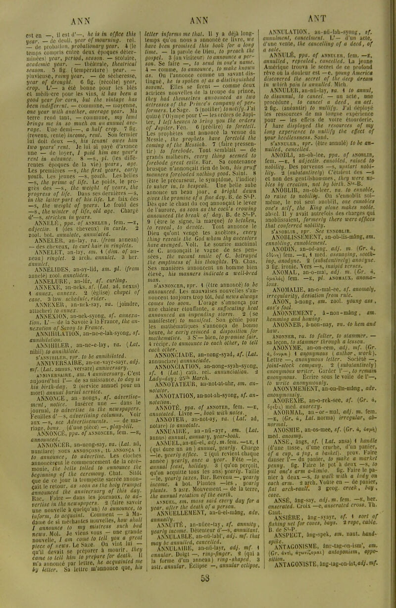 ANN C«H en \\ est d'—, he is in office this year. — île deuil, year of mourning. rel. — de probalion. probatiouary year. 4 (le temps compris entre deux époques déter- minées) year, period, season. — scolaire, académie year. — théâtrale, thealrical season. 5 lig. (température) year. — pluvieuse, rainy year. — de sécheresse, year of drough. 6 Og. (récolte) year, trop. V— a été honne pour les blés et médiocre pour les vins, il has been a good year for corn, but the vinlage lias been indiffèrent. — commune, — moyenne, one year wilh anolher, average year. Ma terre rend tant, — commune, my laml brings me in so niuch on un animal ave- rage. Une demi—, a half crop. 7 flg. (revenu, rente) income, rent. Son fermier lui doit deux —s, his tenant owes him two years' rent. Je lui ai payé d'avance une — de lover, 1 puid him one year's rent in advance. 8 —s, pl. (les diffé- rentes époques de la vie) years, âge. Les premières —s, the first years, early youth. Les jeunes —s, youlli. Les belles —s, the prime of life. Le poids, le pro- grès des —s, the weighl of years, the progress of life. Dans ses dernières —s, in the lailer part of his life. Le faix des —s, the weighl of years. Le froid des —s, the minier of life, old âge. Chargé d'—s, stricken in years. ANNELÉ, ppa. of anneler, fera. —E, adjectiv. \ (des cheveux} in curls. 2 zool. hot. anmlale, annulaled. ANNELER, an-lay, va. {from anneau) — des cheveux, to curl hair in ringlets. ANNELET, an-lay, sm. i (dim. of an- neau) ringlet. 2 areb. amiutet. 3 ber. annulel. ■ ANNÉLIDES, an-ay-lid, sm. pl. (from annelé) zool. annelides. ANN ELI' R E, an-liir, sf. curling. ANNEXE, an-neks, sf. [Lai. ad, nexus) 1 annei, annexe. 2 (cslise) chapel of ease. schedule, rider. ANNEXER, an-mk-say, va. (joindre, attacher) to annex. ANNEXION, an-nek-syong, sf. annexa- tion. V- de la Savoie a la France, the an- nexalion of Savoy to France. ANNIHILATION, an-ne-e-lah-syong, sf. annihilation. ANNIHILER, an-ne-e-lay, va. (Lat. nibil) to annihilate. s'annihiler, vpr. to be annilulated. ANNIVERSAIRE, au-ne-vayr-sayr, adj. mf. (Lai. annus, versare) anniversary. anniversaire, sm. I anniversary. C'est aujourd'hui 1'— de sa naissance, lo day is his birth-day. 2 /service annuel pour un mort) animal burial service. ANNONCE, an-nongs, sf. advertise- menl, notice. Insérer une — dans le journal, lo adverlise in the newspapers. Feuilles d'-s, advertising columiis. voir aux —s, see Adverliscmenls. — de ma- riage, bans, (d'une pièce) —, play-bill. ANNONCÉ, ppa. of annoncer, fem. —E, announced. ANNONCER, an-nong-say, va. (Lat. ad, numiarc) nous annonçons, il annonça 1 to announce, to adverlise. Les cloches annoncèrent le commencement de la céré- monie, the bells lolled lo announce the beginning of the ceremony. Chat. Sitôt que de ce jour la trompette sacrée annon- çait le relour, as soon as Ihc holy Irumpcl announced the anniversary of this day. Rac Faire — dans les journaux, lo ad- verlise in the newspapers. 2 (faire savoir une nouvelle à quelqu'un) to announce, to inform, to acquainl. Comment — a Ma- dame de si méchantes nouvelles, how shall I announce to my mistress sucli bail news Mol. Je viens vous - une grande nouvelle, / am corne to tell you a grcal pièce of news. Le Sace. On vint lui - qu'il devait se préparer à mourir, they came to tell him to prépare for dealh. Il m'a annoncé par lettre, he acquamled me by leller. Sa lettre m'annonce que, lus ANN letler informs me thaï. H y a déjà long- temps qu'on nous a annoncé ce livre, we have been promised this book [or a long lime. — la parole de Dieu, to preach the gospel. 3 (un visiteur) to announce a per- son. Se faire —, to send in one's uame. 4 — comme, to announce, to make known as. On l'annonce comme un savant dis- tingué , he is spoken of as a distinguished savant. Elles se nient — comme deux actrices nouvelles de la troupe du prince, they had Ihemselves announced as two adresses of the Piincc's compuny of per- formers. Le Sage. S (nolilier) lonntify.i ai quitié l'Olympe pour t'— les ordres de Jupi- ter, I le.fl heaven lo bring you the orders of Jupiter. Ffin. 6 (prédire) to forelell. Les prophètes ont annoncé la venue du Messie, the prophets have forelold the coming of Ihe Messiah. 7 (faire pressen- tir) lo forebode. Tout semblait — de grands malheurs, every thing seemed to forebode grcal evils. Rar. Sa contenance brusque n'annonçait rien de bon, his gruff mamers foreboded nothing good. Saint. 8 (être le précurseur, le symptôme, l'indice) to usher in, lo bespeak. Une belle aube annonce un beau jour, a bright dnwn gives the promise of a fine day. B. de S'-P. Dès que le chant du coq annonçait le lever de l'aurore, as soon as the cock's crowing announced the break of day. R. de S'-P. 9 (être le signe, la marque) lo beloken, to reveal, to dévote. Tout annonce le Dieu qu'ont vengé tes ancêtres, every thing reveals the God whom thy anceslors have avenged. Voit. Le sourire machinal de C. annonçait le vague de ses pen- sées, the vacant smile of C. belruyed the empliness of his thoughts. Pli. Chas. Ses manières annoncent un homme bien élevé, his mamers indicale a well-bred mon. s'annoncer, vpr. \ (être annoncé) lo be announced. Les mauvaises nouvelles s'an- noncent toujours trop tôt, bad newsalways cornes too soon. L'orage s'annonça par une chaleur étouffante, a suffocaling heat announced an impending slorm. 2 (se manifester) lo munifesl. Son génie poul- ies mathématiques s'annonça de bonne heure, he early evinced a disposition for malhematics. 3 S'— bien, lo promise [air. h récipr. lo announce lo each olher, to tell cuch olhcv, ANNONCIADE, an-nong-syad, sf. (Lat. annunciare) annnnciade. ANNONCIATION, an-nong-syah-syong, sf. I (Lat.) cath. rel. annuncialion. 2 Lady-day; 2r>lh Mardi. ANNOTATEUR, an-not-at-uhr, sm. an- nolator. ANNOTATION, an-not-ah-syong, sf. an- nolalion. ANNOTÉ, ppa. of annoter, fem. —e, annotaled. Livre —, book wilh notes., ANNOTER, au-not-ay, va. (Lat. ad, nolarc) lo aniiolate. ANNUAIRE, an-ntt-ayr, sm. (Lat. annus) annual, annuary, year-book. ANNUEL,an-nû-el, adj. /«.fem. —le, l (qui dure un an ) annual, yearly. Charge —le, yearly office. 2 (qui revient chaque année ) yearly, once a year. Fête —le, annual feasl, holiday. 3 ( qu'on perçoit, qu'on acquitte tous les ans) yearly. Taille —le, yearly taxes. Rar. Revenu —, yearly income. 4 bot. Plantes —les, yearly plants. 5 asir. Mouvement — de la terre, the annual rolution of the earlh. annuel, sm. mass said every day for a year, ufler the dealh of a person. ANNUELLEMENT, an-û-cl-mâng, adv. annually. i ANNUITÉ, an-nùce-lay, sf. annuity yearly income. Détenteur d'—s, annuilant. ANNULABLE, an-nù-labl', adj. mf. thaï may be annulled, cancellcd. ANNULAIRE, an-nii-layr, adj. mf. \ annulât: Doigt —, ring-fînger. i (nui a la forme d'un anneau) ring-shaped. 3 aslr. annular. Éclipse -, annular éclipse 53 ANT ANNULATION, an-nû-lah-syong, sf. annulment, cuncelment. V— d'un acte, d'une vente, the cancelling of a deed, of a suie. ANNULE, ppa. of annuler, fem. —15, annulled, repealed, cuncelled. La jeune Amérique trouva le secret de ce profond rêve où la douleur est — e, young America discovered the secret of tue ileep dream in whirh pain is annulled. Mich. ANNULER, an-nù-lay, va. 1 lo annul, to disunnul, to cancel. — un acte, une procédure, to cancel a deed, an ad. 2 Og. (anéantir) to nullify. l'A déployé les ressources de ma longue expérience pour — les eflV'is de voire étourderie, / have displayed the resources of my long expérience to nullify Ihe effecl of your heedlessness. Saml. s'annuler , vpr. (èlre annulé) lo be an- nulled, cuncelled. ANOBLI, an-ob-lee, ppa. of anoblir, fem. —e, \ adjectiv. ennobled, raised to nobilily. Des parvenus —s, upstart nobi- lily. 2 (subslantively) C'étaient des —s et non des gentilshommes, they were no- bles by création, nol by birlh. S^B. ANOBLIR, nn-ob-leer. va. to ennoble, to raise to nobilily. On s'ennoblit soi- même, le roi seul anoblit, one ennobles one's self, the King atone makes noble. absol. 11 y avait autrefois des charges qui anoblissaient, formerly there were offices thaï conferred nobilily. s'anoblir, vpr. See ennoblir. ANOBLISSEMENT, an-ob-lis-mâng, sm. ennobling, ennoblement. ANODIN, an-od-ang. adj. m. (Gr. 4t ôSùvi)) fem. —E, 1 med. assuaging, soolh- ing, anodyne. 2 (substanlirety) anoiyne. 3 lig. ironie. Vers —s, insipid verses. ANOMAL, an-o-mal, adj. m. (Gr. à, oiLaXoi) fem. —e, pl. anomaux, anoma- loits. ANOMALIE, an-o-mal-ee, sf. anomaly, irregularily, déviation from rule. AN ON, â-nong, sm. zool. young ass, ass's foal. ANONNEMENT, â-non-mâng, sm. hemming and hawing- ANONNER, â-non-nay, vn. Ho hem and haw. ânonner, va. to falter, lo stammer. — sa leçon, to stammer through a tesson. ANONYME, an-on-eem, adj. mf. (Gr. à, ovu|ia ) i anonymous ( author, work). Lettre —, anonymous letler. Société —, joint-stock company. 2 (subslantively) anonymous wriier. Carder 1'—, lo remain anonymous. Écrire sous le voile de 1'—, to wrile anonymously. ANONYMEMENT, an-on-ihi-mâng, adv. anonymously. ANOREXIE, an-o-rek-see, */. (Gr. à, SftÇn) med. anorexy. ANORMAL, an-or-mal, adj. m. fem. —E, (Gr. à, Lat. norma) irrcgular, ab- normal. ANOSMIE, an-os-mee, sf. (Gr. i, o»^) med. anosmy. ANSE, ângs, sf. (Lat. ansa) < handle (d'une tasse, d'une crurhe, d'un panier, of a cup, a jug, a basket), prov. Faire danser 1'— du panier, to make a market penny, fig. Faire le pot'à deux —s, to put one's arm a-kimho. flg. Faire le pa- nier à deux —s, to watk wilh a lady on each arm. i areb. Vouie en - de panier, fiai arch-vault. 3 geog. creek, bay, cove. , ANSÉ, âng-say, adj. m. fem. —e, her. anseraled. Croix —a, anserated cross, lu. Gaut. , , ANSIÈRE, âng-syayr, sf. \ sort of fishing net for coves, bays. 2 rope, cable. a. dest-p. , , . . ANSPECT, âng-spek, sm. naut. hand- spike. . , ANTAGONISME, ânc-tag-on-ism', sm. (Gr. ivtl, àïuvlïonai) anlugonism, oppo- sition. . ,. , ANTAGONISTE, âng-iag-on-ist,ad;. mf.