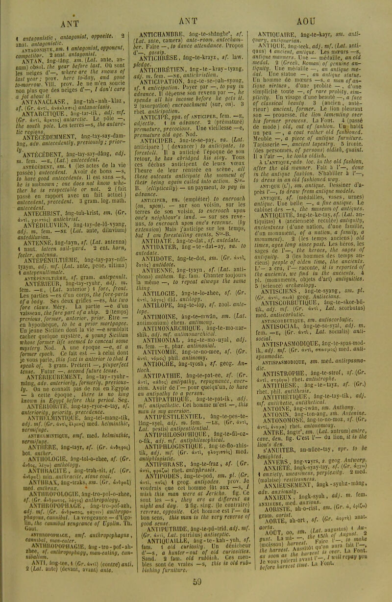 ANT 1 antagonislic, antagoniste opposite. 2 anat antayonistic. antacomste.s»». i antagomst, opponent, competitor.' 2 anal, antagonist. ANTAN, âng-iâng. sm. {Lat. ante, an- nura) obsol. Ihe year before la.it. Où sont les neiges d'—, uiItère are the snows of lastyear; prov. here to^day, and gone to-morrow. Vill. prov. Je ne m'en soucie nou plus que des neiges d'—, / don'l care a jol aboul it. , , ,, ANTANACLASE, âng-tah-nali-klaz, */. (Gr. àvrt, àvdxXooiî) antanarlasis. ANTARCTIQUE, ang-tar-lik, adj. mf. (Gr. àvrt, àfxioî) anlarctic. Le pôle —, the soulh pôle. Les terres—s, the anlarc- tic régions. , ANTÉCÉDEMMENT, ang-tay-say-dam- âng, adv. antecedently,previously; prwr- 'V ANTÉCÉDENT, âng-lay-say-dâng, adj. m. fem. —e, (ta/.) antécédent. _ antécédent, «m. i (les actes de la vie passée) antécédent. Avoir de bons —s, to have good antécédents. Il est sans —s, he is unknown ; one does not know whe- ther he is respectable or not. 2 (fait passé en rapport avec un fait actuel ) antécédent, précèdent. 3 gram. log. math. antécédent. ANTECHRIST, âng-tuh-knst, sm. (Gr. àvrt, x»'«oî) antichrist. ANTÉDILUVIEN, âng-lay-de-lû-vyang, adj. m. fera, —ne (Lut. ante, diluviura) antediluvian. • ANTENNE, âng-layn, sf. (Lat. antenna) 1 naut. lateen sait-yard. 2 ent. nom, feeler, antenna. „ ANTÉPÉNULTIÈME, ang-tay-pay-nul- tyayui, adj. mf. (Lat. ante, pene, ulliraa) \ antepenultimate. antépénultième, sf. gram. antepenult. ANTÉRIEUR, ang-tay-ryuhr, adj. m. fem. —e, (Lat. anterior) i fore, front. Les parties —es d'un corps, the fore-parts ofa body. Ses deux grilles —es, lus iwo fore claws. Méry. La partie —e d'un vaisseau, the fore part ofa ship. 2 (temps) previous, former, anterior, prior. Etre — en hypothèque, to be a prior morlgagee. On jeune Sicilien dont la vie —e semblait cacher quelque mystère, a young Sicilian whose former life seemed to conceal some mystery. Nod. A une époque —e, at a former epoch. Ce fait est — à celui dont je vons parle, this fuel is anterior lo thaï I speak of. 3 gram. Prétérit —, pluperfecl tense. Futur —, second future tense. ANTÉRIEUREMENT, âng-tay-ryuhr- mâng, adv. anteriorly, formerly, previous- ly. On ne connaît pas de roi en Egypte — à celte époque, there is no king known in Egypt before this period. Seg. ANTÉRIORITÉ, âng-lay-ryor-e-tay, sf. anteriority, priorily. precedence. ANTHKLM1NT1QUE, âng-tel-mang-tik, adj. mf. (Gr. àvrt, liniv?) med. helminlhic, vermifuge. akthelmintique, smf. med. helminlhic, vermifuge. ANTHÈRE, âng-layr, sf. (Gr. àvOifo?) bot. anlher. ANTHOLOGIE, âng-tol-o-zbee, sf. (Gr. '.'-v.;. >.•.-.,, anthology. ANTHRACITE, âiig-trah-sit, sf. (Gr. i-Afnl) min. anthracite, stone coal. ANTHRAX, âng-lraks, sm. (Gr. i*0Pa£) med. anthrax. ' ANTHROPOLOGIE, ang-tro-pol-o-zhee, sf. (fir. i>0fo>co<, a6yoç) anthropology. ANTHROPOPHAGE, âng-tro-pof-azh, adj. mf. (Gr. ôvOfwi:oi, fo-fnv) antltropo- vhagnus, cannibnl. La vpngeancc — d'Ugo- lin, Ihe cannibul vengeance of Ugolin. Th. Gaut. AKTiiROPOPmr.E, smf. anthropophagus, cannibal, man-ealer. ANTHROPOPHAGIE, âng - tro- pof-ah- zliee, sf. unthropovhagy, man-euling, cun- mbahsm. ANT!, âng-tee, 1 (Gr. àvrt) (contre) on//. 2 (Lui. ante) (devant, avant) ante. ANT ANTICHAMBRE, âng-te-shângbr\ sf. (Lat. anic, caméra) unte-room, antecham- ber. Faire — ,lo dance attendance. Propos d'—, gossip. ANTICHRÈSE, âng-te-krayz, sf. law. pledge. ANTICHRÉTIEN, âng-te-kray-tyang, adj. m. fem. —NE, unlkhristian. ANTICIPATION, ang-le-se-pali-syong, sf. \ anticipation. Payer par —, to puy m advance. Il ilé|icnse son revenu par —, lie spends ail his incarne before he gels il. •2 (usurpation) encroachment (sur, on). 3 rhet. anticipation. ANTICIPÉ, ppa. of anticiper, fem. —e, atijectiv. 1 in advance. 2 (prématuré) prématuré, preeocious. Une vieillesse —e, prématuré old âge. Nod. ANTICIPER, ang-te-se-pay, va. (Lat. anticipare ) (devancer) lo anlicipale, to forestall. Il a anticipé l'époque de son retour, he has abridged his stay. Tous ces déchus anticipent de leurs vœux l'heure de leur rentrée en scène, ail thèse outcasts anlicipale Ihe moment of Iheir heing again culled into action. Ste- B. (ellipiicatly) — un payaient, to pay in advance. , anticiper, vn. (empiéter) to encroach (on, npon). — sur son voisin, sur les terres de son voisin, lo encroach upon one's neighbour's land. — sur ses reve- nus, to encroach upon one's revenue, (by extension) Mais j'anticipe sur les temps, but I am foreslatling events. S'^-B. ANTIDATE, âng-te-dat, sf. antedale. ANTIDATER, àng-te-dat-ay, va. to antedale. ANTIDOTE, âng-te-dot, sm. (Gr. avu, Soios) antidote. ANTIENNE, âng-tyayn, sf. (Lat. anti- phona) anthem. Qg. fam. Chanter toujours la même —, to repeat always the sume thing. ANTIL0G1E, ang-te-lo-zhee, sf. (Gr. àvrt, Myoç) did. anlilogy. ANTILOPE, ûng-te-lop, sf. zool. anti- lope. ANTIMOINE, àng-te-niwân, sm. (Lat. antimonium) chem. antimony. ANTIMONARCHIQUE, ang-te-mo-nar- sbik, adj. mf. anlifnonurehical. ANTIMONIAL , âng-te-nio-nyal, adj. m. fem. —e, phar. anlimonial. ANTINOMIE, âng-te-no-mee, sf. (Gr. àvrt, vônoç) pliil. antinomy. ANT10CHE, âng-lyosh, sf. geog. A11- tioch. ANTIPATHIE, âng-te-pat-ee, sf. (Gr. àvrt, nàOo;) antipathy, répugnance, aver- sion. Avoir de 1'— pour quelqu'un, to have an antipathy to a person. ANTIPATHIQUE, âng-te-pat-ik, adj. mf. antipalhelic. Cet homme m'est —, this man is mij aversion. ANT1PËST1LENTIEL, âng-te-pes-te- lang-syel, adj. m. fem. —le, (Gr. àvrt, Lat. pestis) antipestilenlial. ANTIPHILOSOPHIQUE, âng-le-fiT-oz- o-Iik, adj. mf. antiphilosophical. ANTIPHL0GIST1QUE, ang lc-fto-zliis- lik, adj. mf. (Gr. àvrt, çXoruxàî) med. antiphlni/islic. ANTIPHRASE, âng-le-fraz, sf. (Gr. àvrt, çpà^w) rhet. antipjirasis. ANTIPODES, ùng-lc-pod, sm. pl. (Gr. àvrt, itoOî) i geog. antipodes, prov. Je voudrais que cet homme fût aux —s, / wish this man were al Jéricho, fig. Ce sont les —s, Ihey are as différent as nighl and day. 2 11g. sing. (le contraire) reverse, opposite. Cet homme est 1'— du bon sens, this man is the very reverse of good sensé. ANTIPUTRIDE, âng-ie-pû-trid. adj. mf. (Gr. àvrt, Lat. puiriilus) antiseplic. ANTIQUAILLE, âng-te-kah-yiih, sf. fam. 1 old curiosily. Un dénicheur d'—s, a hunier-out of old curiosilics. Sand. 2 fam. old rubbish. Ces meu- bles sont de vraies —s, this is old rub- bishing furnilurc. 59 AOU ANTIQUAIRE, âng-te-kayr, sm. anti- quary, antiquarian. ANTIQUE, âng-icek, adj. mf. (Lat. anti- quus) \ ancient, antique. Les mœurs —s, antique manners. Une — médaille, an old medal. 2 (Greek. Homan) of genuine an- liquity. Une médaille —, an antique me- dal. Une statue —, an antique statue. Un homme de mœurs —s. a man of an- tique virlues, d'une probité — , d'une simplicité toute —, of rare probily. eim- plicity. Un visage d'une beauté —, a face of classical beauty 3 (ancien, anté- rieur) ancient, former. Le lion pleurant son — prouesse, the lion lamenting over his former prowess. La Font. 4 (passé de mode) old, oui of fashion. Un habit un peu —, a coal rather old fuahioned. Meuble —, a pièce of antique furniture. Tapisserie —, ancien! lapeslry. 5 ironie, (des personnes, of persans) oldish, quaint. Il a l'air —, he looks oldish. À L'ANTiûi'E,-<irti> loc. in the old fashion, after the old manner. Fait à 1'—, done in the antique fashion. S'habiller à V—, to dress in an old fashioned way. antiqi'e (l1), sm. antique. Dessiner d'a- près 1'—, to draw from antique models. antique, sf. (médailles, vases, urnes) antique. Une belle —, a fine antique. Le cabinet des —s, the muséum of antiques. ANTIQUITÉ, âng-lc-ke-tay, sf. (Lal. an- tiquités) \ (ancienneté reculée) anliqiiity, ancientness (d'une nation, d'une famille, d'un monument, of a nation, a family, a monument). 2 (les temps anciens) old limes, âges long since pasl. Les héros, les sages de 1'—, the heroes, the sages of anliquity. 3 (les hommes des temps an- ciens) people of olden lime, the ancients. L'- a cru, 1'— raconte, il is reporled of Ihe ancienls, we ftnd in the ancients. k pl. (monuments, objets d'art) antiquilies. 5 (science) archœology. ANTISCIENS, âng-te-syang, sm. pl. (Gr. àvTi, <7<ià) geog. Anliscians. ANTISCORlîUTlliUE, âng-te-skor-bQ- tik, adj. mf. (Gr. àvrt, Lat. scorbutus) med. anliscorbutic. antiscorbutique, s?», antiscorbutic. ANTISOCIAL, âng-te-so-syal, adj. m. fem. —e, (Gr. àvcl, Lat. socialis) anti- social. ANTISPASMODIQUE, âng-le-spas-mod- ik, adj. mf. (Gr. àvrt, anao^?) med. anli- spasmodic. antispasmodique, sm. med. antispasmo- die ANTISTROPHE, ang-te-strof, sf. (Gr. àvrt, ffTpio») rhet. anlistrophe. ANTITHÈSE, ûng-te-tayz, sf. (Gr.) rliet. phil. antithesis. ANTITHÉTIQUE, ang-le-tay-lik, adj. mf. anlilkelic, anlithelical. ANTOINE, àng-twân, sm. Anthony. ANT0N1N, ang-ton-ang, sm. Automne. ANTONOMOSE, ang-io-no-moz, sf. (Gr, àvrt, Svoao) rhel. untonomosy. ANTRE, ângtr'.sm. (Lat. antrum) <ra/rc, cave, den. fig. C'est l'— du lion, it is the lion's den. s'ANUlTER, an-nùce-tay, vpr. to be bcniuhled. . , ANVERS, ang-vayrs, s. geog Anlwerp. ANXIÉTÉ, ângk-syay-lay, sf. (Gr «v») \ anxiely, uneasiness, perplexity. 2 nied. (malaise) resllcssness. K ANXIEUSEMENT, àngk-syuhz-niaug, adv. anxiausly. . ANXIEUX, àngk-syuh, adj. m. rein. ANA0KrX^.(G-.W 6rAO»^ÉTah-ort,SA (G, 4oP«) anat. AOÛT, oo, m. M.Wïll^