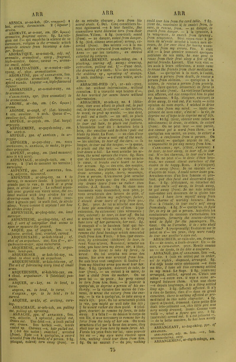 ARNICA, ar-ne-kah, (Gr. ;^M*t) * bol. arnica, dorouiscum. 2 ( Itquour ) arnica. . » AROMATE, ar-o-mat, sm. (Gr. opun») aromalics, fragrant spires. Og. La reli- gion est lî— qui empêche la science de se corrompre, religion is Ihe comalic which prevenls science from becoming a dan- ger. Dupanl. AROMATIQUE, ar-o-mat-ik, adj. mf. aromalic, aromuticul, spicy, fragrant, high-scented. Odeur, saveur —, aroma- lic smell, odour. AI.OMATISATION , ar-o-mat-e - zah- syong, sf. pliai, aromatisalion. AROMATISÉ, ppa. of arosiatiser, fem. —E, adjectif, aromatized. Mets —s, tpiced viunds. Liqueur -e, high-flavoured liquour. AROMATISER, ar-o-mat-e-zay, va. to aromatise. s'arojutiser, vpr. (être aromatisé) to be aromatised. AROME, ar-ôm, sm. {Gr. a^v-a.) aroma. . ,. , , ARONDE, ar-ongd, sf. (Lat. hirundo) \ orn. swallow. 2 arcli. Queue d'—, swallow-tail, dove-tail. ARPÈGE, ar-payzh, sm. [Lat. harpa) arpeggio. ARPÉGEMENT, ar-payzu-niùng, sm. See ARPEGE. ARPÉGÉ, ppa. of arpéger , in ar- peggio. ARPÉGER, ar-pay-zhay, vn. nous arpégeons, il arpégea, to make, to pro- duce arpeggios. ARPENT, ar-pâng, sm. (land measure) acre (i 1/2 acre). ARPENTAGE, ar-pângb-tazh, sm. 1 survey. 2 (l'art de mesurer les terrains ) surveying. ARPENTÉ, ppa. of arpenter, fem. —B, adjecliv. meusured. ARPENTER, ar-paug-tay, va. 1 to survey, to measure tands. 2 (parcourir à grands pas) to run, to walk al a greal pace, to stride (over). Le colonel arpen- tait avec graviié son vieux salon, the co- lonel wulked wilh long strides his old drawing-room. G. Sand. 3 absol. (mar- cher à grands pas) to walk fast, to stride along. Voyez comme il arpeute ! see Iww he sirides along l ARPENTEUR, ar-pang-tulir, sm; land turveyor. ARPENTEUSE, ar-pâng-tnhz, sf.and adj. f. sort of calerpillar lhat seems to span or measure the ground. ARQUÉ, ppa. of arquer, fem. — e, adjecliv. arched, benl, crooked, curved. AROUEBISADE , ar-kuh-buz-ad , sf. shol of an arquebuse, anc. Eau d'—, ar- quebusade-waler, aqua vulneraria. ARQUEBUSE, ar-kuh-biiz, sf. arque- buse, hand-gun. AKQUEBUSER, ar-kuh-l)û-zay, va. obsol. to shooi uiith an arquebuse. ARQUEBUSE1UE, ar-kuh-bliz-rec, sf. The art of fubricaling every kind of small arms. ARQUEBUSIER, ar-kuh-bfiz-yay, sm. 4 obsol. arquebusier. 2 (fabricant) gun- smilh. ARQUER, ar-kay, va. to bend, to curve. arquer, vn. to bend, to curve. s'arquer , vpr. to be benl, to be curved. ARQÛRE, ar-kûr, sf. arching, curv- ing. ARRACHAGE, ar-asli-azh, sm. pulling oui, pulling up, uprooling. AHUACIIÉ, ppa. of ARRAcnER, fem. —e, adjecliv. i uprooled, pulled out, drawn out. Une dent —e, a toolh pulled out, drawn. Des herbes —es, weeds ARR de sa retraite obscure , tom from his secret ahode. C. Del. Cinq conseillers fu- rent également —s à leur famille, five counsellors xvere likewise tom from their familles. Villem. h flg. (soustrait) saved (from). — au danger, saved from danger. 5 lig. (tiré, obtenu avec peine) wrung, ex- torled (from). Des secrets —s à la na- ture, secrets extracled from nature. Rayn. Aveu — par les tortures, an avowal exlorted bu tortures. ARRACHEMENT, ar-ash-mâng; sm. i piucking, tearing off, away; drawing, extraction, pulling out. V — (l'une dent, the drawing ofa loolh. L'— des souches, the stubbing up , uprooling of stumps, 2 arch. toolhing. —s d'une voûte, arch- stones. ARRACHE-PIED (d'), ar-ash-pyay, adv. loc. wilhoul intermission, wilhoul cessation. Il a travaille sept heures d'—, he lias worked for seven hours wilhoul intermission. ARRACHER, ar-ash-ay, va. \ (déta- cher, oter avec elîort) lo pluck oui, to pull out, to draw out, to extracf. — des herbes, to weed, to grub up weeds. — une dent, to pull out a toolh. — un œil, lo pluck out an eye. — les cheveux, les plumes, to leur oui hair, to pluck oui fealhers. L'hirondelle leur dit : Arrachez brin à brin, the swallow said lo them : pull oui blude by blade. La Font. — un clou d'une muraille, to draw a nail out of the wall. — les oreilles, to tear off the ears. — la langue, to tear out the longue. — la queue, to pluck out Ihe tait. — une affiche, lo leur down a bill. Le vent arrache les ar- bres, the wind uprools Ihe trees. flg. Rien que de l'entendre crier, elle vous arrache le cœur, il breaks one's heart to hear lier scream. Ug. — (les cris, des soupirs, des larmes, des plaintes à quelqu'un, to draw screams, siglis, leurs, mounings, from a person. L'excessive joie arrache plutôt des pleurs que des ris, excessive ioy draws leurs from us rallia- Ihan smiles. J.-J. Rouss. Ilg. Si dans mes tourments vous descendiez, mon père, je vous arracherais des larmes de pitié, if you could falhom my sufferings, falher, I should draw leurs of pity from you.- C. Del. prov. Je lui ai arraché une dent, / have gol something oui ofhim. 2 (par extension, by extension) (des vêlements : Oter, enlever) lo leur, lo tear off. On lui a arraché ses vêlements, son voile, tliey have lom off her garments, lier veil. flg. II essayait d'— le bandeau fatal qui fer- mait ses yeux à la vérité, lie Iricd lo remove the fatal bandage which concealed Iruth from Mm. Fléeh. 3 fam. (par exten- sion, by extension) (déchirer) to tear, to rend. Vous m'avez, Monsieur, arraché ma robe, you have lom my dress, sir. U (ôter, prendre de force) to take by force, lo wresl. Ou lui arracha son arme des mains, his arm was wresled from him. De mes bras tout sanglants il faudra l'— from my bteeding arms you musl tear her. Rac. 5 flg. (prendre, enlever) to take, lo tear (from). — un enlant à sa mère, to tear a chitd from ils molher. On ne peut lui — sa proie, Ai* prey cannol be tom from him. Boss. — le pouvoir à quelqu'un, lo deprive a person of his au- llwrtty. — la victoire des mains de l'en- nemi, to wrcsl the viciory from the ene- my. — la vie à quelqu'un, lo take away a mttn't life. prov. Ou lui arracherait plutôt la vie, you mighl as well take. hit life ; || he would rallier die Ihan yietd. 0 (éloi- gner, écarter) to remove by force, lo take away. Il a fallu 1'— de dessus le corps de son fils, il was necessary to remove her by force from the body of lier son. On nous arrachera d'ici par la force des armes, they shall tear us from Itère by main force. Ab. J'avais les yeux fixés sur lui, sans pouvoir les en — , my eyes were riveted upon him, nolhing could tear them from him. flg. On no saurait 1'- du jeu, nolhing ARR could tear him from Ihe card table. 7 flg. (tirer de, soustraire à) to snalch from, to save, to rescue, from. — au danger, lo snalch from danger. — à la tyrannie, à la vengeance, lo snalch from lyranny, from vengeance. Béni soyez-vous à ja- mais de m'avoir arraché à toutes mes er- reurs, be for ever bleui for having wean- ed me from my errors. Ken. Il était allé — à leur premier sommeil quelles patriotes de ses amis, he was gone to rouse from their first sleep a few of his patriol frientls. Lamart. Une voix vint — les amis à leurs réflexions, a voice came lo rouse the friends from their méditation. Chat, —quelqu'un à la mort, à l'oubli, lo save a person from dealh, lo rescue a person from oblivion. — quelqu'un à la misère, to rescue a person from poverly. 8 flg. (faire quilter, détourner) lo force lo qu'il, to take {from). La vieillesse l'arrache aux affaires, old âge compelled him lo give up business. 9 flg. (éloigner, extirper) to drive away, lo root out. J'ai voulu — celte opinion de mon esprit, J wished lo drive lliis idea from my mini. — toute es- pérance de mon cœur, c'est m'— la vie, to deprive me ofhope is lo deprive me of life. Fén. 10 flg. (tirer, obtenir avec peine ou adroilement) to draw, to oblain, to extort (from). On ne peut leur — une parole, one cannol gel a word from them. — a quelqu'un son secret, un aveu, lo exlort a secret, a confession from a person. On ne saurait ■>- quelque argent de lui, a is impossible to gel any money from him. s'arracher, vpr. (s'Oter, s'enlever) i to leur, to leur away, to leur off, to tear ont. S'— les cheveux, to leur one's hair. (ig. On ne peut s'— le désir d'être heu- reux, we cannol divesl ourselves of Ihe désire lo be happy. Boss. 2 (s'éloigner) lo go away (from). Je ne saurais m'— d'auprès de vous, / could never leuve you. Arrachez-vous d'un lieu funeste et pro- fané, quit Ihis falal and desecrated spot. Itac. 3 flg. (s'éloigner, se détacher de) lo tear one's self away, to break away, to gel uwuy (from). Je me suis arraché moi-même aux douceurs de la gloire hu- maine, / have lom mijself away from Ihe charms of worldly honaurs. Boss. S'— à l'étude, lo tear one's self away from sludy. h flg. S'— quelqu'un, to fight for, lo try lo gel a person. Autrefois les conducteurs de coucous s'arrachaient les voyageurs, formerly ihe coucou-drivera used lo fighl for Ihe passengers. Th. Gaut. On se l'arrache, il is : who shall gel him ? 5 (reciprocally) Us étaient sur le point de s'— les yeux, Ihcy were readij lo tear one anolher's eyes out. A RIS ACHEUR, ar-rash-uhr, sm. drawer. Un — de dents, a toolh-drawer. Un — de cors, a corn-cutter, prov. Mentir comme un — de dents, to lie like a conjuror. ARRANGÉ, ppa.o/ arranger, fem —E, ailjetliv. 1 (mis en ordre) put in order, sel to righls, disposed, arranged. flg. J'ai déjà toute celle cérémonie —e dans ma tête, / have ait Ihis ceremony settled in my mind. Le Sage. 2 Ilg. (convenu) arranged, setlled, agreed on. C'était une scène —e entre eux, il was a scène ar- ranged between them. C'est une chose —e depuis longtemps, U is a Ihmg setlled lom/ ago. 3 flg. (affecté) affected. Il ny a rien lie factice, rien d'— dans ce grand caractère, there is nolhing affected or pre- meditaled in Ihis noble character. k Ilg. (paré) a.ljusted, ttimmei. Celle petite fi e était très-joliment -c tins Ml e g, -l mu very nicely dressed. ironie. Comme vou voila -, what a figure you are. * «8- (malirailè) served oui. Il a - do la belle manière, he haï bc n,cc,v ^ARRANGEANT, ar-a»g-*».1ng. ppr. of ARABURNtN0ÉANT, adj. m. fern. ^.