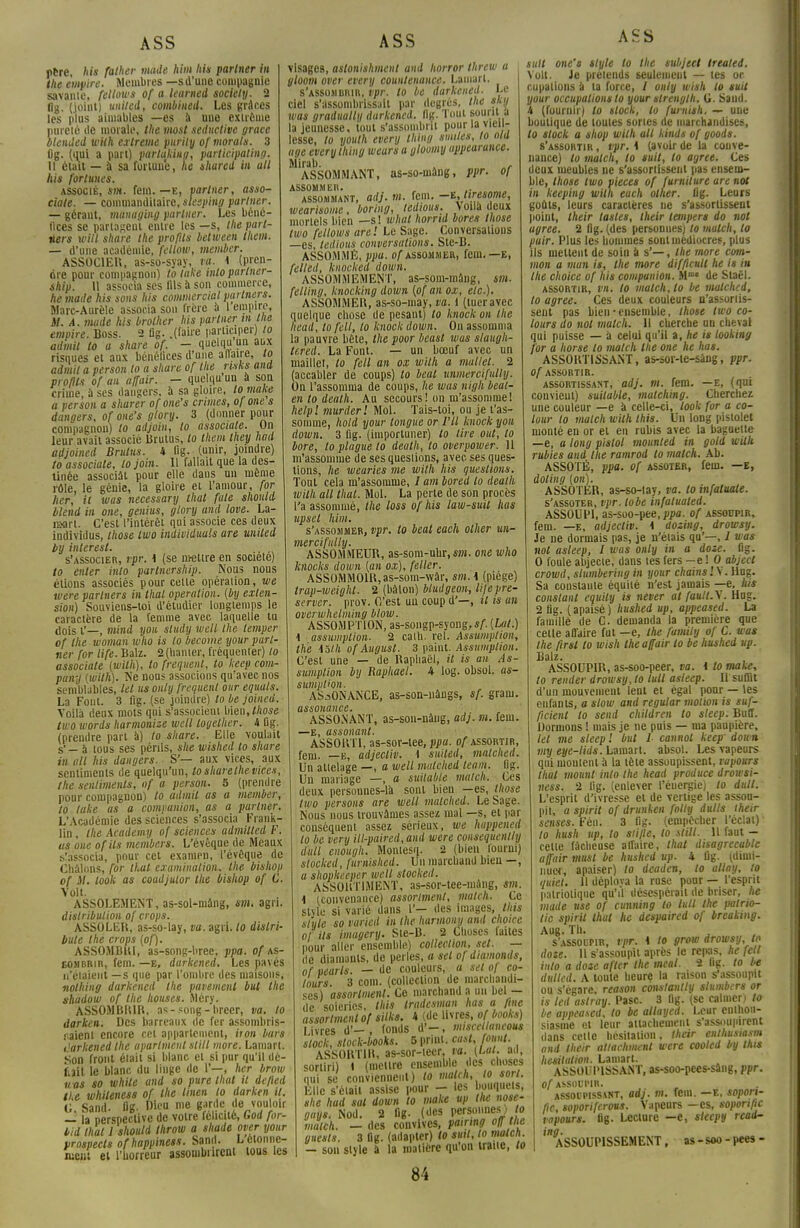 pere, his father mode him his partner in the empire. Membres —s d'une compagnie savante, fellows of a learned society. 2 flg. (joint) united, combiued. Les grâces les plus aimables —es à une extrême pureté de morale, the most seductive grâce blended wiik extrême pitrily of morals. 3 Og. (qui a part) partakiug, participating. 11 était — à sa fortune, he shared in ait his fortunes. associé, sm. fem. —e, partner, asso- ciate. — commanditaire, slesping partner. — gérant, managing partner. Les béné- fices se partageut entre les —s, the part- ners witl share the profits between lliem. — d'une académie, fellow, member. ASSOCIER, as-so-syay, va. 4 (pren- dre pour compagnon) to take intoparlner- ship. \\ associa ses fils à son commerce, he mode his sons his commercial partners. Marc-Aurèle associa sou frète à 1 empire, 37. A. mode his brother his partner in the empire. Boss. 2 flg. .(faire participer) to admit to a share of. - quelqu un aux risques et aux bénéfices d'une affaire, to admit a perso» to a share of the risks and profits of an affair. — quelqu un à son crime, à ses dangers, à sa gloire, to make a perso» a sharer of one's crimes, of one s dangers, of one's glory. 3 (donner pour compagnon) to adjoin, to associate. On leur avait associé Brutus, to them they had adjoincd Brulus. 4 fig. (unir, joindre) to associate, to join. 11 fallait que la des- tinée associât pour elle dans un même rôle, le génie, la gloire et l'amour, for lier, il was necessary thaï fale should blend in one, genius, glory and love. La- îearl. C'est l'intérêt qui associe ces deux individus, those two individuals are united by inlerest. , s'associer, rpr. i (se mettre en société) to enter inlo parlnership. Nous nous étions associés pour celle opération, we were partners in thaï opération, (by exten- sion) Souviens-toi d'étudier longtemps le caractère de la femme avec laquelle tu dois i'—, mind you sludy well the temper of the woman who is to become your part- ner for life. Balz. 2(hamer, fréquenter) to associate (with), to fréquent, to keep Com- pany (with). Ne nous associons qu'avec nos semblables, tel us only fréquent our equuls. La Font. 3 fig. (se joindre) to be jomed. Voilà deux mots qui s'associent bien, those two words harmonize well togelher. 4 fig. (prendre part à) to share. Elle voulait s' — à tous ses périls, she wished to share in ail his dangers. S'— aux vices, aux sentiments de quelqu'un, to share the vices, the sentiments, of a person. 5 (prendre pour compagnon) to admit as a member, to take as a companion, as a partner. L'Académie des sciences s'associa Frank- lin , the Academy of sciences admilled F. us one ofils members. L'évèque de Meaux s'associa, pour cet examen, l'évôque de Cbâlnns, for tl.al examinalion, the bishop of M. look as coadjutor the bishop of C. Volt. ASSOLEMENT, as-sol-màng, sm. agri. distribution of crops. ASSOLER, as-so-lay, va. agri. to dislri- bule the crops (of). ASSOMBRI, as-song-bree, ppa. of as- sombrir, fem. —e, durkened. Les pavés n'étaient—s que par l'ombre des maisons, nolhing darkened the pavement but the shadow of the houses. Méry. ASSOMBRIR, a* - song - breer, va. to darken. Des barreaux de fer assombris- saient encore cet appartement, iron bars darkened the uparlment still more. Lamart. Son front était si blanc et si pur qu'il dé- fiait le blanc du linge de 1'—, her brow iras so while and so pure thaï it defied the whileness of the Unen to darken it. G Sand. fig- Dic-u. me garde de vouloir — la perspective de votre félicité, God for- bid thaï 1 should throw a shade over your prospects ofhappiness. Sand. Lêlonnc- nient et l'horreur assombrirent tous les visage», astonishment and horror threw a gloom over every countenance. Lamart. s'assombrir, ipr. to be darkened- Le ciel s'assombrissait par degrés, the s in was gradually durkened. flg. Tout sourit a la jeunesse, tout s'assombrit pour la vieil- lesse, to youth every thing smiles, to ota âge every thing wears a gloomy appearance. Mi ru l) ASSOMMANT, as-so-uiâng, ppr. of ASSOMMER. assommant, adj. m. fem. -t,tiresome, wearisome, boring, tedious. Voilà deux mortels bien —s ! whal horrtd bores those two fellows are '. Le Sage. Conversations —es, tedious conversations. Ste-B. ASSOMME, ppa. of assommer, fem. —E, felled, knocked ûown. ASSOMMEMENT, as-som-mâng, sm. felling, knocking down (of an ox, etc.). ASSOMMER, as-so-may, va. 1 (tuer avec quelque chose de pesant) to knock on the head, to fell, to knock down. On assomma la pauvre bête, the poor beast was slaugh- lered. La Font. — un bœuf avec un maillet, to fell an ox with a mallel. 2 (accabler de coups) to beat unmercifully. On l'assomma de coups, he was nigh beat- enlodeath. Au secours ! on m'assomme! helpl murderl Mol. Tais-toi, ou je t'as- somme, hold your longue or VU knock you down. 3 fig. (importuner) to lire ont, to bore, toplaguelo death, to overpower. 11 m'assomme de ses questions, avec ses ques- tions, he wearies me with his questions. Tout cela m'assomme, / am bored to death with ail thaï. Mol. La perte de son procès l'a assommé, the loss of his law-suil has upsel him. s'assommer, vpr. to beat each olher un- mercifully. ASSOMMETJR, as-som-uhr, sm. one who knocks clown (an ox), feller. ASSOMMOIR,as-som-wàr, sm. \ (piège) trap-weight. 2 (bàlon) bluilgeon, life pré- server, prov. C'est un coup d'—, it is an overwhelming blow. ASSOMPTION, as-songp-syong,*/. (Lat.) 1 assumplion- 2 cath. rel. Assumplion, the iôih of August. 3 paint. Assumplion. C'est une — de Raphaël, it is an As- sumplion by Raphaël. 4 log. obsoi. as- sumplion. ASSONANCE, as-son-nângs, sf. gram. assonance. ASSO.NANT, as-son-nàug, adj. m. fem. —E, assonant. ASSORTI, as-sor-tee, ppa. of assortir, fem. —e, adjectiv. 1 suiled, malched. Un attelage —, a well malched team. lis. Un mariage —, a suitable match. Ces deux personnes-là sont bien —es, those two persons are well malched. Le Sage. Nous nous trouvâmes assez mal —s, et par conséquent assez sérieux, we huppened to be very ill-paired,and were consequcnlhj ilull enough. Monlesq. 2 (bien lourni) stocked, furnished. Un marchand bien —, a shopkeepèr well stocked. ASSORTIMENT, as-sor-tee-mâng, sm. \ (convenance) assortaient, match. Ce style si varié dans l'— des images, tins slute so varied in the harmony and choice of ils imagery. Sie-B. 2 Choses faites pour aller ensemble) collection, set. — de diamants, de perles, a sel of diamonds, of vearls. — de couleurs, a set of co- lours 3 coin, (collection de marchandi- ses) assortaient. Ce marchanda un bel — ile soieries, this tradesman lias a fine assortmentof silks. 4 (de livres, ofbooks) livres d'—, fonds d'—, miscellancous stock, stock-books. 5 print. cast, fount. ASSORTIR, as-sor-teer, fa. {Lat. ad, sorliri) 1 (mettre ensemble des choses qui se conviennent) to match, to sort. Elle s'était assise pour - les bouquets, she had sat down to make up lue nose- gays. Nod. 2 fig. (des personnes) to match. — des convives, pairing off the guests. 3 fig. (adapter) lo suit, to match. - son style à la matière qu'on traite, to ASS suit one's style to the subjeet treated. Volt. Je prétends seulement — tes oc- cupations à ta force, / only wish lo suit your occupations to your strength. U. Saud. 4 (fournir) to stock, lo furnish. — une boutique de toutes sortes de marchandises, lo stock a shop with ail kinds of goods. s'assortir , vpr. 4 (avoir de la conve- nance) lo match, to suit, to agrée. Ces deux meubles ne s'assortissent pas ensem- ble, those two pièces of furniture are not in keeping with each olher. lig. Leurs goûts, leurs caractères ne s'assortissent point, their tasles, their lempers do not agrée. 2 flg. (des personnes) to match, lo pair. Plus les hommes sont médiocres, plus ils mettent de soin à s'—, the more com- mon a mun is, the more difflcult he is in the choice of his compunion. Mme de Staël. assortir, vn. to match, lo be malched, to agrée. Ces deux couleurs n'assortis- sent pas bien • ensemble, those two co- lours do not match. Il cherche un cheval qui puisse — à celui qu'il a, he is looking for a horse to match the one he lias. ASSORTISSANT, as-sor-te-sâng, ppr. Of ASSORTIR. assortissant, adj. m. fem. —E, (qui convient) suitable, malchbig. Cherchez une couleur —e à celle-ci, look for a co- lour to match with this. Un long pistolet monté en or et eu rubis avec la baguette —e, a long pistol mounted in gold with rubies and the ramrod to match. Ab. ASSOTÉ, ppa. of assotbr, fem. —e, doling (on). ASSOTER, as-so-lay, va. to infaluate. s'assoter, vpr. lobe infatualed. ASSOUPI, as-soo-pee, ppa. of assodpir, fem. —e, adjectiv. i dosing, drowsy. Je ne dormais pas, je n'élais qn'—, J was not asleep, I was only in a dote. flg. 0 foule abjecie, dans tes fers —e ! 0 abject crowd, slumbering in your chains'.S. Hug. Sa constante équité n'est jamais —e. his constant equily is never at fouit.\. Hug. 2 fig. (apaisé) hushed up, oppeased. La famille de C. demanda la première que celle affaire fut —e, the family of C. was the firsl to wish the affair to be hushed up. Balz. ASSOUPIR, as-soo-peer, va. i lo make, to render drowsy, to luit asleep. Il suffit d'un mouvement lent et égal pour — les enfants, a slow and regutar motion is suf- ficient to send children to steep. Buff. Dormons ! mais je ne puis — ma paupière, tel me steep ! but I cannol keep- down my eye-lids. Lamart. absol. Les vapeurs qui moulent à la tête assoupissent, ropours thaï mount inlo the head produce drowsi- ness. 2 lig. (enlever l'éuergie) lo dull. L'esprit d'ivresse et de vertige les assou- pit, a spirit of drunken folty dulls their sensés. Fén. 3 fig. (empêcher l'éclat) lo hush up, lo stifle, lo still. H faut - celle fâcheuse affaire, that disagrecable affair must be hushed up. 4 fig. (dimi- nuer, apaiser) lo deaden, lo allay, to quiet. 11 déploya la ruse pour — l'esprit patriotique qu'il désespérait de briser, he made use of citnning to luit the patrio- tic spirit that lie despaired of breaking. Aug. Th. s'assoupir, vpr. 1 lo grow drowsy, to dote. 11 s'assoupit après le repas, he fell inlo a doze after the meal. ï fig. lo be dullcd. A toute heure la raison s'assoupit ou s'égare, reason constantly slumbers or is led astray. Pasc. 3 fig. (se calmer) to be appeased, to be allaycd. Leur enthou- siasme et leur attachement s'assoupirent dans celle hésitation, their enlhusiasm and their attachmenl were cooled by this hésitation. Lamart. ASSOUPISSANT, as-soc-pees-sâng, ppr. of ASSOUPIR. assoupissant, adj. m. fem. —e, sopon- fic, soporiferons. Vapeurs —es, soporific vnpours. lig. Lecture —e, sleepy read- ing. ASSOUPISSEMENT, as-soo-pees-