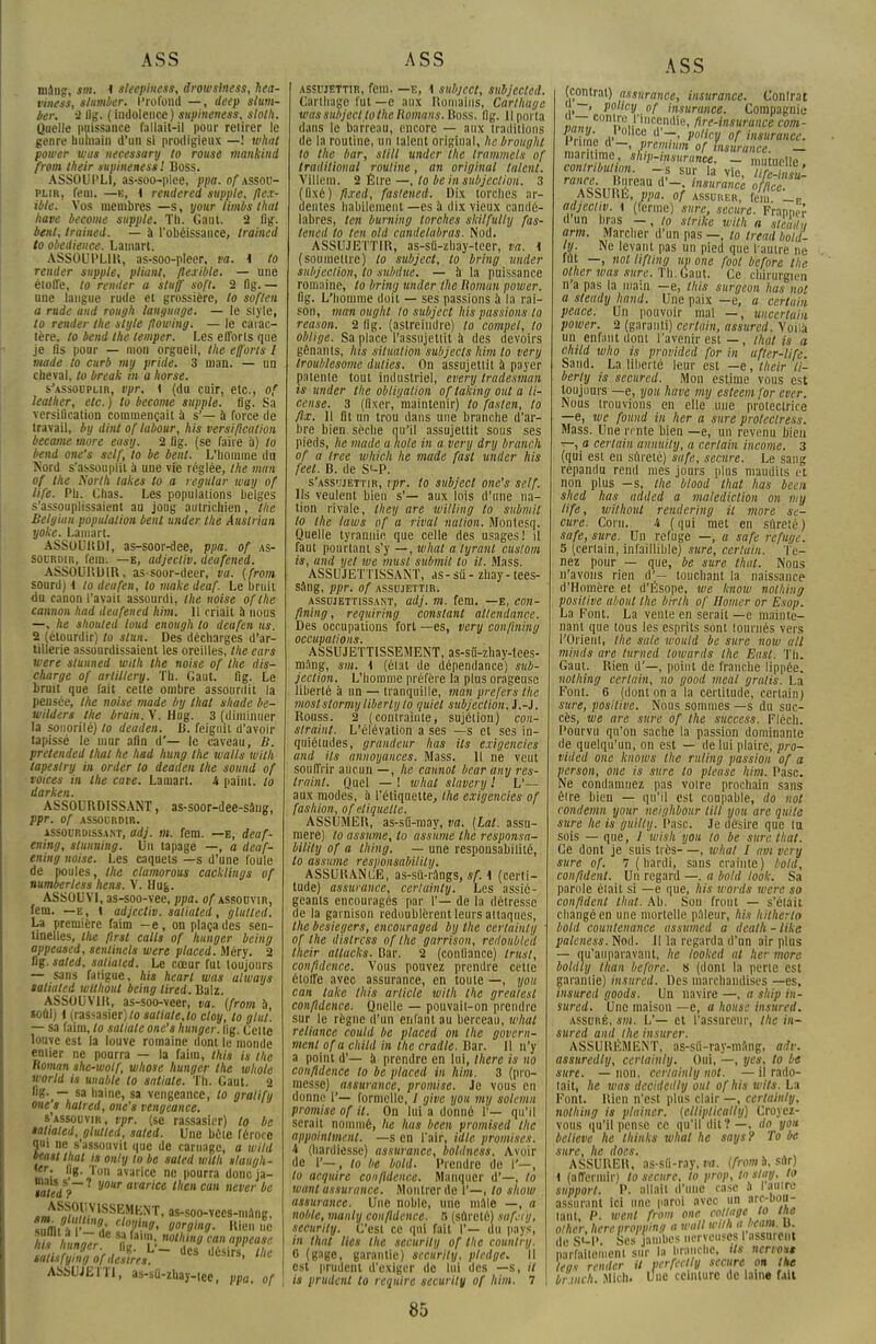 mâng, sm, I sleephiess, drowsiness, hea- viness, slumber. Profond —, deep slum- ber. â Ug. ( indolence ) supineness, sloth. Quelle puissance fallait-il pour retirer le genre humain d'un si prodigieux —! what power was necessary to rouse mankind front their supineness'. Boss. ASSOUPLI, as-soo-plee, ppa. of assou- plir, feni. —k, i rendered supple, flex- ible. Vos membres —s, your limbs ihut have become supple. Th. Gaut. 2 fig. bent, trained. — à l'obéissance, trained to obédience. Lamart. ASSOUPLIR, as-soo-pleer, va. \ to rentier supple, pliant, flexible. — une étoile, to remter a staff soft. 2 fig.— une langue rude et grossière, to soften a rude and rougit language. — le style, to render tlte style flowing. — le carac- tère, to bend Ihe lemper. Les efforls que je fis pour — mon orgueil, Ihe efforts l mode lo curb my pride. 3 titan. — un cheval, to break in a horse. s'assouplir, vpr. 1 (du cuir, etc., of leather, etc. ) to become supple. fig. Sa versification commençait à s'— à force de travail, by dint of labour, his versification become more easy. 2 Dg. (se faire à) to bend one's self, to be bent. L'homme du Nord s'assouplit à une vie réglée, Ihe mari of Ihe Norlh takes to a regular way of life. Ph. Chas. Les populations belges s'assouplissaient au joug autrichien, l/ie Belgian population bent under Ihe Auslrian yoke. Lamart. ASSOURDI, as-soor-dee, ppa. of as- sourdir, fem. —e, adjecliv. deufened. ASSOURDIR, as-soor-deer, va. {from sourd) 4 to deafen, lo make deaf. Le bruit du canon l'avait assourdi, ihe noise ofthe camion had deufened kim. Il criait à nous —, he shouled loud enough to deafen us. 2 (étourdir) to slun. Des décharges d'ar- tillerie assourdissaient les oreilles, the ears were slunned wilh the noise of the dis- charge of ariiltery. Th. Gaut. fig. Le bruit que fait cette ombre assourdit la pensée, the noise made by lhat shade be- wilders the brain. V. Hug. 3 (diminuer la sonorité) to deaden. B. feignit d'avoir tapissé le mur afin d'— le caveau, B. pretended thaï he had hung Ihe walls wilh lapeslry in order to deaden the sound of voices in Ihe cave. Lamart. 4 paint. lo darken. ASSOURDISSANT, as-soor-dee-sang, Ppr. Of ASSOURDIR. assourdissa.nt, adj. m. fem. —e, deaf- ening, slumiing. Un tapage —, a deaf- ening noise. Les caquets —s d'une foule de poules, the clamorous cacklings of numberless hens. V. Hu&. ASSOUVI, as-soo-vee, ppa. of assouvir, fem. —e, 1 adjecliv. satiuted, glutted. La première faim —e, on plaça des sen- tinelles, ihe flrsl rails of hunger being appeased, senlinels were placed. Méry. 2 fig. saled, satiaied. Le cœur fut toujours — sans fatigue, his hearl was always saliated withoul being tired. Balz. ASSOUVIR, as-soo-veer, va. {from à «oui) {(rassasier) to satiale,lo cloy, to g lui. — sa faim, lo saliate one's hunger. lig. Celte louve est la louve romaine dont le monde entier ne pourra — la faim, this is the Roman she-wolf, whose hunger the whole world is unable to satiale. Th. Gaut. 2 B-,— sa haine, sa vengeance, to gratify orne s halred, one's vengeance. s'assouvir, vpr. (se rassasier) lo be satiaied, glutted, saled. Une bêle féroce qui ne s'assouvit que de carnage, a wild teast thaï is only lo be saled wilh ilaugh- mi vg'»lon avarice e pourra doneja- w/edV~ y°Ur acarice then can never be salisfyingof desires. UtS,rs' l',e ASSUJETTI, as-sU-zbay-iee, ppa. of assujettir, fem. —e, \ subject, subjected. Carthago fut —e aux Romains, Carthuge was subject lo the Romans. Mous. lig. Il porta dans le barreau, encore — aux traditions de la routine, un talent original, //(■ brought to the bar, still under the trammels of traditional routine, an original talent. Villem, 2 Être —, lo be in subjeclion. 3 (fixé) fi.red, fastened. Dix torches ar- dentes habilement —es a dix vieux candé- labres, ton buming torches skilfully fas- lened /o ten old candelabras. Nod. ASSUJETTIR, as-sû-zbay-teer, va. 1 (soumettre) lo subject, lo bring under subjeclion, to sukiue. — à la puissance romaine, to bring under the Roman power. fig. L'homme doit — ses passions à la rai- son, man ought lo subject his passions lo reason. 2 lig. (astreindre) to compel, to oblige. Sa place l'assujettit à des devoirs gênants, his situation subjects him to very Iroublesome duties. On assujettit à payer patente tout industriel, every Iradesman is under the obligation of laking oui a li- cense. 3 (fixer, maintenir) to fasten, to flx. 11 fit un trou dans une branche d'ar- bre bien sèche qu'il assujettit sous ses pieds, he made a note in a very dry branch of a tree which he made fasl under his feel. B. de S'-P. s'assujettir, vpr. lo subject one's self. Us veulent bien s'— aux lois d'une na- tion rivale, they are willing lo submit to the laws of a rival nation. Montesq. Quelle tyrannie que celle des usages! il faut pourtant s'y —, what a lyranl cuslom is, and yet we musl submit lo il. Mass. ASSUJETTISSANT, as-su - zhay-tees- sâng, ppr. of assujettir. assujettissant, adj. m. fem. —e, eon- fining, requiring constant altendance. Des occupations fort —es, very confining occupations. ASSUJETTISSEMENT, as-sû-zhay-lees- mang, sm. t (état de dépendance) sub- jeclion. L'homme préfère la plus orageuse liberté à un — tranquille, man prefers the most slormy liberly to quiet subjeclion.1.-]. Rouss. 2 (contrainte, sujétion) con- slraint. L'élévation a ses —s et ses in- quiétudes, grandeur lias ils exigencies and ils annoyances. Mass. Il ne veut souffrir aucun —, he cannot bearany res- traint. Quel — ! whal slavery ! V— aux modes, à l'étiquette, the exigencies of fashion, of étiquette. ASSUMER, as-sti-may, va. (Lat. assu- mere) lo assume, to assume the responsa- bitily of a thing. — une responsabilité, lo assume responsability. ASSURANCE, as-sti-rangs, sf. \ (certi- tude) assurance, cerlainly. Les assié- geants encouragés par 1'— de la détresse de la garnison redoublèrent leurs attaques, the besiegers, encouraged by the certain/// of the dislrcss of the garrison, redoublai their altacks. liar. 2 (confiance) trust, confidence. Vous pouvez prendre cette éloire avec assurance, en toute —, you can lake this article wilh Ihe greatest confidence. Quelle — pouvail-on prendre sur le règne d'un enfant au berceau, what reliance could be placed on the govern- ment ofa child in the cradle. Bar. Il n'y a point d'— à prendre en lui, lliere is no confidence to be placed in him. 3 (pro- messe) assurance, promise. Je vous en donne 1'— formelle, / give you my solemn promise of il. On lui a donné I'— qu'il serait nommé, he lias been promised the appointaient, —s en l'air, idle promises, tt (hardiesse) assurance, boldness. Avoir de I'—, to be bold. Prendre de I'—, to acquire confidence. Manquer d'—, to wanl assurance. Montrer de 1'—, lo show assurance. Une noble, une maie —, a noble, manly confidence. 5 (sûreté) saf/g, security. C'est ce qui fait I'— du pays, in thaï lies the security of the country. c (gage, garantie) security, pledge. Il est prudent d'exiger de lui des —s, // is prudent to requirc security of him. 7 ASS (contrat) assurance, insurance. Contrat a—, policy 0f insurance. Compagnie Jw7« nV lcp,n(li«. ftre-lnsurance com- /ollce T' V°'kV °f insurance. pi une d—, premtum of insurance — maritime, sflip-insuran'ce.-mutuelle contribution, -s sur la vie //SES «! '«««.Bureau d'- Insurance ASSURE, ppa. of assurer, fem. _F adjecliv. \ (ferme) sure, secure. Franner d un bras —, lo strike with a sleadv arm. Marcher d'un pas —, to tread bold- ly. Ne levant pas un pied que l'autre ne fût —, not lifting un one foot before the olher was sure. Th. Gaut. Ce chirurgien n'a pas la main —e, this surgeon has not a steady hand. Une paix —e, a certain peace. Un pouvoir mal —, uncertahi power. 2 (garanti) certain, assured. Voilà un enfant dont l'avenir est—, lhat is a child who is provided for in ufter-life. Sand. La liberté leur est —e, their li- berly is secured. Mon estime vous est toujours —e, you have my esteem for ever. Nous trouvions en elle une protectrice —e, we found in lier a sure proteclress. Mass. Une rente bien —e, un revenu bien t-, a certain annuity, a certain income. 3 (qui est en sûreté) safe, secure. Le sang répandu rend mes jours plus maudits et non plus —s, the blood lhat has beat shed has added a malédiction on m y life, withoul rendering il more se- cure. Corn. A (qui met en sûreté) safe, sure. Un refuge —, a safe refuge. 5 (certain, infaillible) sure, certain. Te- nez pour — que, be sure thaï. Nous n'avons rien d'— touchant la naissance d'Homère et d'Ésope, we kiidw nolhing positive al/oiit the birth of Homer or Esop. La Font. La vente en serait —e mainte- nant que tous les esprits sont tournés vers l'Orient, the sale would be sure nom ail minds are turned lowards the East. Th. Gaut. Rien d'—, point de franche lippée. nolhing certain, no good meal gratis. La Font. 6 (dont on a la certitude, certain) sure, positive. Nous sommes —s du suc- cès, we are sure of the success. Fléch. Pourvu qu'on sache la passion dominante de quelqu'un, on est — de lui plaire, pro- vided one knows the ru/ing passion of a person, one is sure lo pieuse him. Pasc. Ne condamnez pas votre prochain sans être bien — qu'il est coupable, do not condemn your neighbour till you are quilc sure he is guilly. Pasc. Je désire que tu sois — que, 1 ivish you lo be sure thaï. Ce dont je suis très—, what I um very sure of. 1 ( hardi, sans crainte) bold, confident. Un regard —. a bold look. Sa parole était si —e que, his words were so confident lhat. Ab. Son front — s'était changé en une mortelle pilleur, his hitherlo bold counlenance assumed a dcatlt - like paleness. Nod. Il la regarda d'un air plus — qu'auparavant, he looked al lier more, boldly than before. 8 (dont la perte est garantie) insured. Iles marchandises —es, insured goods. Un navire —, a ship in- sured. Une maison —e, a housc insured. assuré, sm. L'— et l'assureur, Ihe in- sured and ihe insurer. ASSURÉMENT, as-sfi-ray-mang, adv. assuredly, cerlainly. Oui, —, yes, lo be sure. — non, cerlainly not. — il rado- tait, he was decidedly oui ofhis wils. La Font. Rien n'est plus clair —, cerlainly, nolhing is plainer. (ellipticalty) Croyez- vous qu'il pense ce qu'il dit?—, do yo» believe he thinks whal he says? To be sure, he docs. ASSURER, BS-SÛ-ray, IW. (from a, sûr) i (affermir) lo secure, to prop, to slay, to support. P. allait d'une case a laulre assurant ici une paroi avec un arc-bou- lant, P. went from one collage^ io ine l'j'ui i. i • Himt*  assurant ici une paroi avec un ar tant, P. went from one cottage .-^ olher, herepropving a wall wilh a bcam. B. de S'-P. Ses jambes nerveuses I assurent parfaitement sur la branche, Us nervo*» legs render il perfectiy secure on Ihe i i. Mi. ii. l un ceinture de hune f.ut