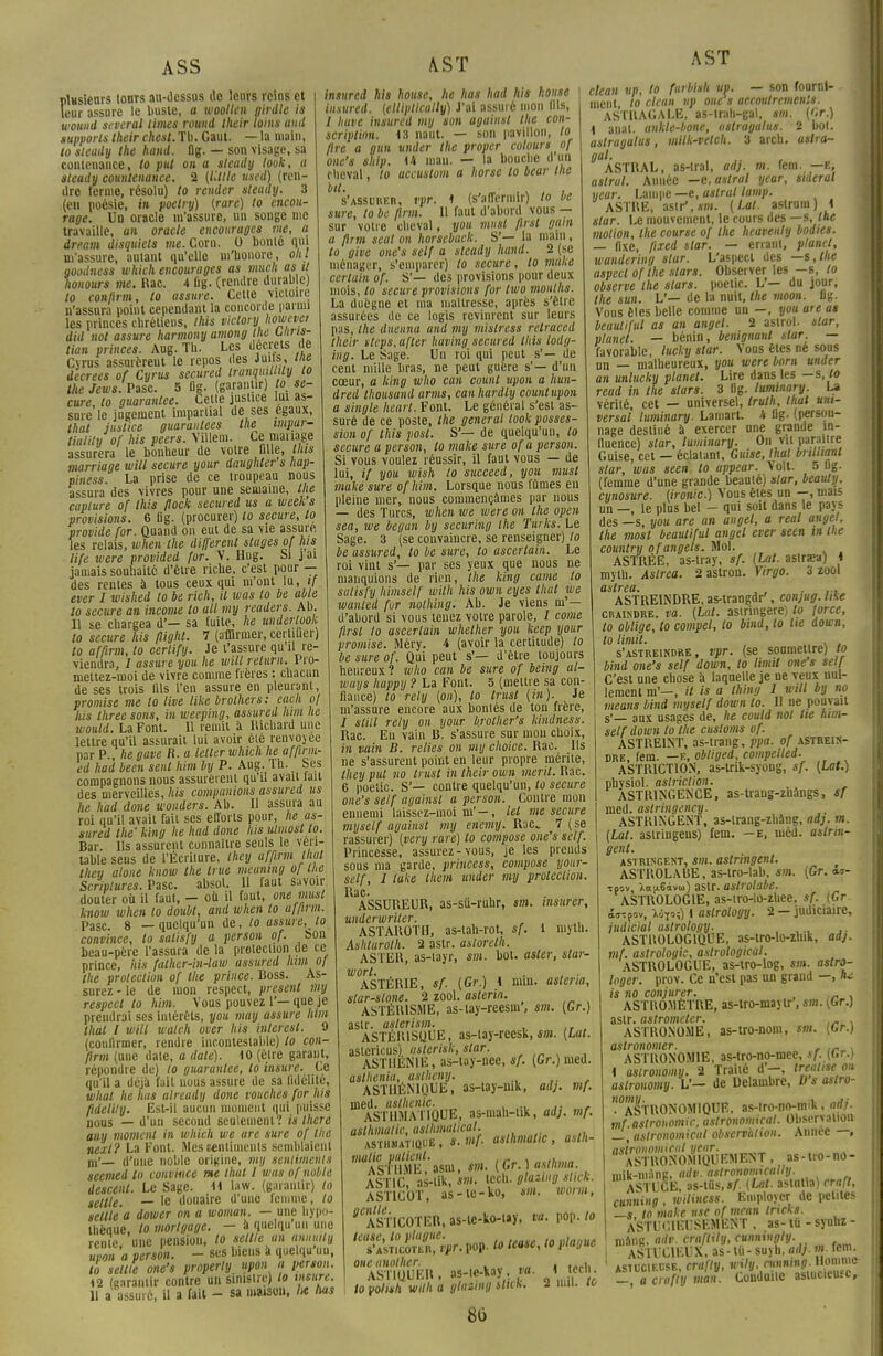 AST plusieurs tours au-dessus de leurs reins et leur assure le buste, a woollen girdle is wotuid several limes round Iheir foins and supports their chest. Tl). Gaut. — la malt), to sleady the hand. flg. — son visage, sa contenance, to put on a steady look, a sleady countenance. 2 (Utile used) (ren- dre ferme, résolu) to render sleady. 3 (en poésie, in poelry) (rare) to encou- rage. Un oracle m'assure, un songe nie travaille, an oracle encourages me, a dream disquiets me. Corn. 0 bonté qui m'assure, autant qu'elle m'honore, oui goodness which encourages as much as il honours me. Rac. 4 fig. (rendre durable) to confirm, to assure. Cette victoire n'assura point cependant la concorde parmi les princes chrétiens, this viclory howevei did nol assure harmony among lue bnris- tian princes. Aug. Th. Les décrets de Cyrus assurerait le repos des Juifs, me decrees of Cyrus secured tranquitlily to the Jews. Pasc 5 fig. (garantir) o se- cure, to guarantee. Cette justice lui as- sure le jugement impartial de ses égaux, thaï justice guaraidees the impur- tiality of his peers. Yillem. Ce mai îage assurera le bonheur de votre fille, lins marriage will secure your daughter's hap- piness. La prise de ce troupeau nous assura des vivres pour une semaine, l ie capture of this flock secured us a week s provisions. 6 fig. (procurer) to secure, to provide for. Quand on eut de sa vie assure, les relais, when the différent stages of his life were provided for. V. Hug. Si j ai jamais souhaité d'être riche, c'est pour — des rentes à tous ceux qui m'ont lu, if ever I wished lo be rich, il was to be able to secure an incarne to ail my readers. Ah. Il se chargea d'— sa fuite, he undertook to secure his flighl. 7 (affirmer, certifier) to affirm, to eerlify. Je t'assure qu il re- viendra, / assure you he will relurn. Pro- mettez-moi de vivre comme frères : chacun de ses trois fils l'en assure en pleurant, promise me to live like brolhers: each of lus three sons, in weeping, assurai him lie would. La Font. 11 remit à Richard une lettre qu'il assurait lui avoir été renvoyée par P., he gave fi. a letler which he affinn- ed had been sent him by P. Aug. Th. Ses compagnons nous assurèrent qu'il avait fait des merveilles, his companions assured us he had done wonders. Ab. 11 assura au roi qu'il avait fait ses efforts pour, he as- sured the' king he had done lus ulmostto. Bar. Ils assurent connaître seuls le véri- table sens de l'Écriture, they affirm that they alone know the li ne meamng of the Scriplures. Pasc. absot. H faut savoir douter où il faut, - oh il faut, one must know when lo doubt, and when lo uffirm. Pasc. 8 —quelqu'un de, lo assure, lo convince, to salisfy a person of. Son beau-père l'assura de la protection de ce prince, his fathcr-in-law assured him o\ the protection of the prince. Boss. As- surez - le de mon respect, présent my respect lo him. Vous pouvez 1'—que je prendrai ses intérêts, you may assure him thaï l will walch over his inlerest. 9 (confirmer, rendre incontestable) lo con- firm (une date, a date). 10 (être garant, répondre de) to guarantee, lo insure. Ce qu'il a déjà fait nous assure de sa fidélité, what he lias already done vouches for his fideliiy. Est-il aucun moment qui puisse nous — d'un second seulement? is Ihere any moment in which we are sure of the neil? La Font. Mes sentiments semblaient m'— d'une noble origine, my sentiments seemed lo convince me that l was of noble descent. Le Sage. M law. (garantir) lo seltle. — le douaire d'une femme, lo setlle a dower on a woman. — une hypo- thèque, lo morlgage. - à quelqu'un une rente une pension, to setlle un annmly upon a person. - ses biens à quelqu un, to seltle one's properly upon a person. t2 (garantir contre un sinistre) lo msure. Il a assuré, il a fait - sa maison, 1* has insured his house, he has had his house insured. (elliplically) J'ai assuré mon fils, / hâve insured my son against the con- scription. 13 naut. — son pavillon, lo fire a gun under the proper colours of one's ship. 44 man. — la bouche d un rheval, to accuslom a horse to bear the s'assurer, rpr. 1 (s'affermir) lo be sure, to be flrm. 11 faut d'abord vous — sur votre cheval, you must flrst gain a flrm scal on horseback. S'— la main, to give one's self a steady hand. 2 (se ménager, s'emparer) to secure, lo make certain of. S'— des provisions pour deux mois, lo secure provisions for two months. La duègne et ma maîtresse, après s'être assurées de ce logis revinrent sur leurs pas, the dnenna and my mistress retraced their steps,after huving secured this lody- ing. Le Sage. Un roi qui peut s'— de ceut mille bras, ne peut guère s'— d'un cœur, a king who cun counl upon a hun- dred thousand arms, can hardty couutupon a single hearl. Font. Le générai s'est as- suré de ce poste, the gênerai look posses- sion of this posi. S'— de quelqu'un, lo secure a person, to make sure of a person. Si vous voulez réussir, il faut vous — de lui, if you wish lo succeed, you musl make sure ofhim. Lorsque nous fûmes en pleine mer, nous commençâmes par nous — des Turcs, when we were on the open sea, we begun by securing the Turks. Le Sage. 3 (se convaincre, se renseigner) to be assured, to be sure, to ascertain. Le roi vint s'— par ses yeux que nous ne manquions de rien, the king came to satisfy himself wilh his own eyes that we wanled for nothing. Ab. Je viens in'— d'abord si vous tenez votre parole, I corne ftrst to ascertain whether you keep your promise. Méry. 4 (avoir la certitude) lo be sure of. Qui peut s'— d'être toujours heureux? who can be sure of being al- waijs happij ? La Font. 5 (mettre sa con- fiance) lo rely (on), to trust (m). Je m'assure encore aux bontés de ton frère, / slill rely on your brolher's kindness. Rac. En vain B. s'assure sur mon choix, in vain B. relies on my choice. Rac. Ils ne s'assurent point en leur propre mérite, they put no trust in their own merit. Rac. 6 poetic. S'— contre quelqu'un, to secure one's self against a person. Contre mon ennemi laissez-moi m'-, tel me secure myself against my enemy. Rac* 7 ( se rassurer) (very rare) lo compose one's self. Princesse, assurez-vous, je les prends sous ma garde, princess, compose your- self, 1 tuke them under my protection. Rac. ASSUREUR, as-sû-ruhr, sm. insurer, underwriter. ASTAROTH, as-tah-rot, sf. i niyth. Ashlarolh. 2 astr. aslorelh. ASTER, as-tayr, «st. bol. aster, slar- wort. , _ , . , • ASTÉRIE, sf. (Gr.) 4 mm. astena, slar-slone. 2 zool. astena. ASTÉIUSME, as-tay-reesni', sm. (Gr.) astr. aslerism. , ASTÉRISQUE, as-tay-rcesk, sm. (Lut. astericus), aslerisk, star. , ASTHENIE, as-lay-nce, sf. (Gr.) med. aslhenia, aslhcny. ASTI1ÉN1QUE, as-tay-mk, adj. mf. med. asthénie. ASTHMATIQUE, as-mah-uk, adj. mf. aslhmalic, aslhmalical. asthmatique, s. mf. aslhmalic, asth- ASTIC, as-tik, «M. icch. glaung sl,ck. ASTICOT, as-te-ko, *»». worm, ^ASTICOTER, as-te-ko-tay, va. pop. lo k7^Xm-m-toUase,toplague oneanolher. . . ■ ASTIQUER, as-te-kay, va. 1 tech. to pohsh wilh a glaung tUCK. clean up, to furbish u». — ment, to titan >'P one s accou 2 mil. to son fournl- -.-•outrements. ASTRAGALE, as-trah-gal, sm. (Cr.) i anat. ankle-bone, astragalus. 2 bot. astragalus, milk-vetclt. 3 arch. aslra- gul. ASTRAL, as-tral, adj. m. fem. —e, aslral. Année —castrai year, sidéral year. Lampe —e, aslral lamp. ASTRE, astr',*»!. (Lat. astrum ) 4 star. Le mouvement, le cours des —s, the motion, the course of the heavenly bodies. — fixe, fixed star. — errant, planet, wandering slar. L'aspect des —s, the aspect of the stars. Observer les —s, to observe the stars, poetic. L'— du jour, the sun. L'— de la nuit, the moon. 11g. Vous êlcs belle comme un —, you aie as beautiful as an angel. 2 astrol. slar, planet. — bénin, benignant star. — favorable, lucky star. Vous êtes né sous un — malheureux, you were born under an unlucky planet. Lire dans les — s, lo read in the stars. 3 Og. luminary. La vérité, cet — universel, trulh, that unt- versal luminary. Lamart. 4 fig- (person- nage destiné à exercer une grande in- fluence) star, luminary. On vil paraître Guise, cet — éclatant, Guise, lhat bnlliant star, was seen to appear. Volt. 5 ug. (femme d'une grande beauté) star, beauty. cynosure. (ironie.) Vous êtes un —, mais un —, le plus bel - qui soit dans le pays des —s, you are an angel, a real angel, the most beautiful angel ever seen ih the country ofangets. Mol. ASTRÉE, as-tray, sf. (lat. aslrara) 4 myth. Aslrea. 2 astron. Virgo. 3 zool aslrea.  ,., ASTREINDRE, as-trangdr', conjug. like craindre, va. (Lat. astringere) to force, to oblige, to compel, to bind, lo lie down, to lirait. , . , s'astreindre, vpr. (se soumettre) to bind one's self down, to limil one's self C'est une chose à laquelle je ne veux nul- lement m'—, it is a thing I will by no means bind myself down lo. H ne pouvait s'— aux usagés de, he could nol lie him- self down to the customs of. ASTREINT, as-trang, ppa. of astrein- dre, fem. —e, obliged, eompelled. ASTRICT10N, as-lrik-syong, sf. (Lat.) pbysiol. astriction. ASTR1NGENCE, as-trang-zhàngs, sf ined. astringency. ASTRINGENT, as-trang-zhàng, adj. m. (Lat. astringeus) fem. —e, méd. astrin- gent. astringent, sm. astringent. ASTROLABE, as-tro-lab, sm. (Gr. <w- •tpov, io[ii6àvo>} astr. astrolabe. ASTROLOGIE, as-tro-lo-zhee, sf. (Gr ÔffTpov, Mfo;) i aslrology. 2 — judiciaire, judicial aslrology. ' ,., ' ASTROLOGIQUE, as-iro-lo-zhik, adj. mf. astrologie, astrological. ASTROLOGUE, as-tro-log, sm. aslro- loger. prov. Ce n'est pas un grand —, lu is no conjurer. ASTROMÈTRE, as-tro-maytr', sm. (Gr.) astr. astrometer. . ASTRONOME, as-lro-nom, sm. (Gr.) aslronomer. , ,_ . ASTRONOMIE, as-tro-no-mee, sf. (Gr.) 4 astronomy. 2 Traité d-, tre«tist on aslronomy. V— de Delauibre, D s astro- '•'aSTRONOMIQUE, as-tro-no-mik, adj. mf. astronomie, aslronomicat. Obseryaiiou —, aslronomicat observa/ion. Année —, astronomical year. ASTRONOMIQUEMENT , as-lro-no- mik-màng, adv. aslronomtcally. ASTUCE, as-tûs,«A [Lut. astutia) craft, cunning , wiliness. Employer de petites —s, to make use of mean trwks. ASTUCIEUSEMENT , as- tu - syuhz - roâng, adv. craftily, cunniiigly. ASTUCIEUX, as- lù- suyh. adj. m. rem. astucieuse, crafly, wily, running. Homme -, a crvftV man. Conduite astucieuse.. «6