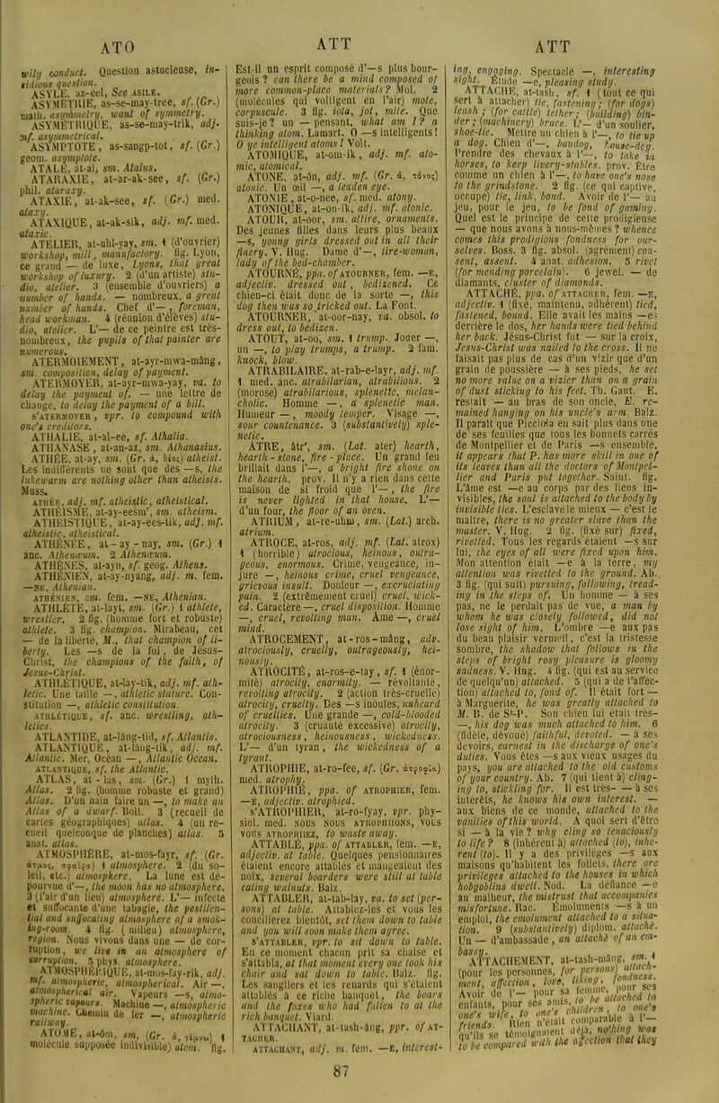 ATO wilij tonduct. Question astucieuse, in- tidious question. ASYLE, az-eel, See asile. ASYMÉTRIE, as-se-may-tree, sf.(Gr.) math, asyihmetry, want of synimetry. ASYMÉTRIQUE, as-se-may-lrik, adj. 3if. asymmetrical. ASYMPTOTE, as-sangp-tot, sf.(Gr.) geom. asymptote. ATALE, at-al, sm. Atalus. ATARAXIE, at-ar-ak-see, sf. (Gr.) phil. aturaxy. ATAX1E, at-ak-see, sf. (Gr.) nied. ataxy. ATAX1QUE, at-ak-sik, adj. vif. med. otarie. , „ . , ATELIER, at-uhl-yay. sm. i (d ouvrier) Works hop, mill, nianufactory. flg. Lyon, ce grand — de luxe, Lyons, thaï great workshop ofluxury. 2 (d'un artiste) stu- dio, atelier. 3 (ensemble d'ouvriers) a militer of hands. — nombreux, a greut number of hands. Chef d'— , foreman, head workman. 4 (réunion d'élèves) stu- dio, atelier. L'— de ce peintre est très- nombreux, the pupils of that pointer are Humerons. ATERMOIEMENT, at-ayr-mwa-mâng, sm. composition, delay of payment. ATERMOYER, at-ayr-mwa-yay, va. lo delay the payaient of. — une lettre de change, lo delay the payaient of a MU. s'atermoyer , vpr. lo conipound with one's credilors. ATHAL1E, at-al-ee, sf. Athalia. ATHANASE , at-an-az, sm. Alhanasius. ATHÉE, at-ay, m. (Gr. à, 0io5) alheist. Les indifférents ne sont que des —s, the liikewarm are nothing olher than atheisls. Muss. athée, adj. mf. atheislic, atheistical. ATHÉISME, at-ay-eesm', sm. atheisai. ATHEIST1QUE, at-ay-ees-tik, ad], mf. atheislic, atheistical. ATHÉNÉE, al-ay-nay, sm. (Gr.) \ anc. Athenœum. 2 Alhenœum. ATHÈNES, at-ayn, sf. geog. Athens. ATHÉNIEN, at-ay-nyang, adj. m. fem. —ME, Alhenian. athénien, sm. fem. —ne, Alhenian. ATHLÈTE, at-layt, sai. (Gr.) 1 athlète, wresller. 2 fig. (homme fort et robuste) athlète. 3 Og. champion. Mirabeau, cet — de la liberté, M., thaï champion of li- berly. Les —s de la foi, de Jésus- Christ, the champions of the failli, of Jesus-Christ. ATHLÉTIQUE, at-lay-tik, adj. mf. ath- lelic. Une taille —, athlelic stature. Con- stitution —, alhlelic constitution. athlétique, sf. anc. wreslliiig, ath- lelics. ATLANTIDE, at-lâng-tid, sf. Allantis. ATLANTIQUE, at-ling-tik, adj. mf. Atlantic. Mer, Océan —, Atlantic Océan. atlantique, sf. the Atlantic. ATLAS, al-las, sm. (Gr.) 1 raylh. Atlas. 2 fig. (homme robuste et grand) Atlas, li'un nain faire un —, lo niake au Allas of a dwarf. Boll. 3 (recueil de cartes géographiques) allas, 4 (un re- cueil quelconque de planches) atlas. 5 auat. allas. ATMOSPHÈRE, at-mos-fayr, sf. (Gr. 4t|ioî, »?atea) i atmosphère. 2 (du so- leil, etc.) aloiospkere. La lune est dé- pourvue d'—, the aïoon lias no atmosphère. 3 (l'air d'an lieu) atmosphère. L'— Infecte et suffocante d'une tabagie, the peslilcn- lial and tuffocaling atmosphère of a sawk- ing-room. 4 fig. ( milieu) atuiosphere, région. Nous vivons dans une — de cor- ruption, \ue live in an ataiosphere of corruption. 5 phys. atmosphère. ATMOSPHÉRIQUE, at-mus-fay-rik, adj. mf. aimoxpheric, almospherical. Air —, atmospherual air. Vapeurs —s, almo- sphcric tapour*. Machine -, almosphcric railway ^ ~» atmoa»kerio ATOME, at-om, sm, (Gr. i, ti^) \ molécule supposée indivisible) atoai. 11g. ATT Est-il un esprit composé d'—s plus bour- geois ? can there be a mind composed of more common-ptace materials? Mol. 2 (molécules qui voltigent en l'air) mole, corpuscule. 3 flg. iota, jot, mile. Que suis-je ? un — pensant, whal am I ? a thinking atom. Lamart. 0 —s intelligents! 0 ue intelligent atoms! Volt. ATOMIQUE, at-om-ik, adj. mf. ato- mic, atomical. ATONE, at-ôn, adj. mf. (Gr. à, tivo?) atonie. Un œil —, a leaden eye. ATONIE, at-o-nec, sf. med. alony. ATONIQUE, al-on-ik, adj. mf. atonie. ATOUR, at-oor, sm. attire, ormunents. Des jeunes filles dans leurs plus beaux —s, young girls dressed oui in ail their flaery. V. Hug. Dame d'—, lire-woman, lady ofthe bed-chamber. ATOURNË, j>pfl.o/\vTOURNER, fem. —e, adjecliv. dressed ont, bedizened. Ce chien-ci était donc de la sorte —, ihis dog then was so trkked out. La Font. ATOURNER, at-oor-nay, va. obsol. lo dress out, lo bedizen. ATOUT, at-oo, sm. i tritmp. Jouer —, un —, lo play trumps, a trump. 2 fam. knock, blow. ATRABILAIRE, at-rab-e-layr, adj. mf. \ med. anc. alrabilarian, atrabilious. 2 (morose) alrabilarious, splenettc, melan- cholic. Homme —, a splenettc man. Humeur — , moody lemper. Visage —, sour countenance. 3 (substanlively) sple- 116 tic' * ÀTRE, âtr\ sm. (Lat. ater) hearth, hearlh - stone, fire- place. Un grand feu brillait dans 1'—, a bright fire shone on the hearlh. prov. 11 n'y a rien dans celte maison de si froid que 1'—, Ihe fire is never lighled in thaï house. L'— d'un four, the floor of an oven. ATRIUM, at-re-uhm, sm. (Lat.) arcli. atrium. ATROCE, at-ros, adj. mf. (Lat. alrox) t (horrible) atrocious, heinous, oulra- geous, enoraious. Crime, vengeance, in- jure — , heinous crime, cruel vengeance, grievous insuit. Douleur —, excfuéiatlhg pain. 2 (extrêmement cruel) cruel, wick- ed. Caractère —, cruel disposition. Homme —, cruel, revolting man. Ame —, cruel mind. ATROCEMENT, at-ros-mâng, adv. alrociously, cruelly, outrageously, hei- nously. ATROCITE, at-ros-e-lay, sf. i (énor- mité) alrocity, enormitij. — révoltante, revolling atrocily. 2 (action très-cruelle) alrocity, cruelly. Des —s inouïes, unheard of cruellies. Une grande —, cold-blooded alrocity. 3 (cruauté excessive) alrocity, atrociousness, heinousness, wickedness. L'— d'un tyran, the wickedness of a tyra.nl. ATROPHIE, at-ro-fee, sf. (Gr. i^ta) med. atrophy. ATROPHIÉ, ppa. of atrophier, fem. —E, adjecliv. atrophied. S'ATROPHIER, al-ro-fyay, vpr. phy- siol. med. nous nous atrophiions, vous vous atrophiiez, to was te awuy. ATTABLÉ, ppa. of attabler, fem. —E, adjecliv. al table. Quelques pensionnaires étaient encore attablés et mangeaient des noix, several boarders were slill al table caling walnuts. liai/.. ATTABLER, at-tab-lay, va. to set (per- sons) al table. Attablez-les et vous les concilierez bientôt, set them dowu to table and you will soon make them agrée. s'attabler, vpr. lo sit dowu to table. En ce moment chacun prit sa chaise et s'attabla, ut thaï moment every one look his Chair and sut down to table, liai/., flg. Les sangliers et les renards qui s'étaient attablés a ce riche banquet, the boars and the foxes who had fallcn to al the rich banquet. Viard. ATTACHANT, at-lash-âng, ppr. of at- tacher. attachant, adj. m. fem. —e, inlcrcsl- 87 ATT ing engaging. Spectacle —, Interestlng Sl0[l1- Élude —c, pleasing Sludy. ATTACHE, at-tash, sf. i (tout ce qui sert a attacher) lie, fastening; (for dogs) leash; (for caille) Ici lier ; (building) Mil- lier ; (muchmery) brace. V- d'un soulier, shoe-tie. Mettre un chien à I»— to lie up a dog. Chien d'—, buntiog, Kouse-dcg Prendre des chevaux à 1'—, to take in horses, to keep livery-slables. prov. Être comme un chien à 1'—, lo have one's nose to Ihe grindslone. 2 fig. (ce qui captive, occupe) tie, Unie, bond. Avoir de V— au jeu, pour le jeu, lo be fond of gamin g. Quel est le principe de celte prodigieuse — que nous avons à nous-mêmes ? whence cornes Ihis prodigious fondness for our- selves. Boss. 3 fig. absol. (agrément) con- sent, assent. 4 anat. adhésion. 5 rivet (for mending porcelain). 6 jewel. — de diamants, c/uster of diamonds. ATTACHÉ, ppa. o/attaciier, fem. —e, adjecliv. \ (fixé, maintenu, adhérent) tied, fastened, bound. Elle avait les mains — es derrière le dos, lier hands were lied behind her back. Jésus-Christ fut — sur la croix, Jesus-Christ was nailed lo the cross. Il ne faisait pas plus de cas d'un vizir que d'un grain de poussière — à ses pieds, lie set no more value on a vizier than on a grain of dust sticking lo his feet. Th. Gaut. E. restait — au bras de son oncle, E. rc- mained hang'mg on his vncle's arm. Balz. Il parait que Piccirria en sait plus dans une de ses feuilles qne tous les bonnets carrés de Montpellier et de Paris —s ensemble, il appears lhat P. has more skill in one of ils leaves Ihun ail the doclors of Montpel- lier and Paris put logelher. Saint, fig. L'âme est —e au corps par des liens in- visibles, the soul is allached to the bodyby invisible lies. L'esclave le mieux — c'est le maître, there is no greater slave than the masler. V. Hug. 2 lig. (fixé sur) ftxed, rivetted. Tous les regards étaient —s sur lui, ihe eyes of ail were ftxed upon him. Mon attention était —e à la terre, my attention was rivetted lo the ground. Ah., 3 lig. (qui suit) pursuing, following, tread- ing in the sleps of. Un homme — à ses pas, ne le perdait pas de vue, a man Inj whom he was closely followed, did not lose sighl of him. L'ombre —e aux pas du beau plaisir vermeil, c'est la tristesse sombre, the shadow thaï folloivs in the sleps of bright rosy pleasure is gloomy sailness. V. Hug. i fig. (qui est au service de quelqu'un) allached. 5 (qui a de l'affec- tion) allached to, fond of. 11 était fort — à Marguerite, he was greally allached to M. R. de S'-P. Son chien lui était très- —, his dog was much allached to him. 6 (fidèle, dévoué) fait h fui, devoted. — à ses devoirs, earnest in the discharge of one's dulies. Vous êtes —s aux vieux usages du pays, you are allached lo the old custom of your counlry. Ab. 7 (qui tient à) cling- ing to, slickling for. 11 est très a ses intérêts, lie knows his own inlerest. — aux biens de ce monde, utlached to Ihe vanilies oflhis world. A quoi sert d'être si — à la vie ? why cling so tcnaciously to life ? 8 (inhérent à) allached (lo), inhé- rent (to). 11 y a des privilèges —s aux maisons qu'habitent les follets, there arc privilèges allached to the houses in which hobgoblins dwetl. Nod. La défiance —e au malheur, the mistrust thaï accompames misfortune. Rac. Émoluments —s à un emploi, the émolument allached to a situa- tion. 9 (subslantivcly) diplom. attaché. Un — d'ambassade , an attaché ofan em- ^a'FtACHEMENT, at-tash-mang, sm. f (pour les personnes, for Posons) aitam nient, affection, love, ijmg, Avoif de 1'- pour sa fo.nme. pour sis cirants, pour se* a%T( nna'v wire. lo one's chilar< n , '« <'<• 3 Inds Rien n'était comparable à 1 - m'i s se témoignaient «4»t £M fo b!compaTd iiih Ihe onction thaï they