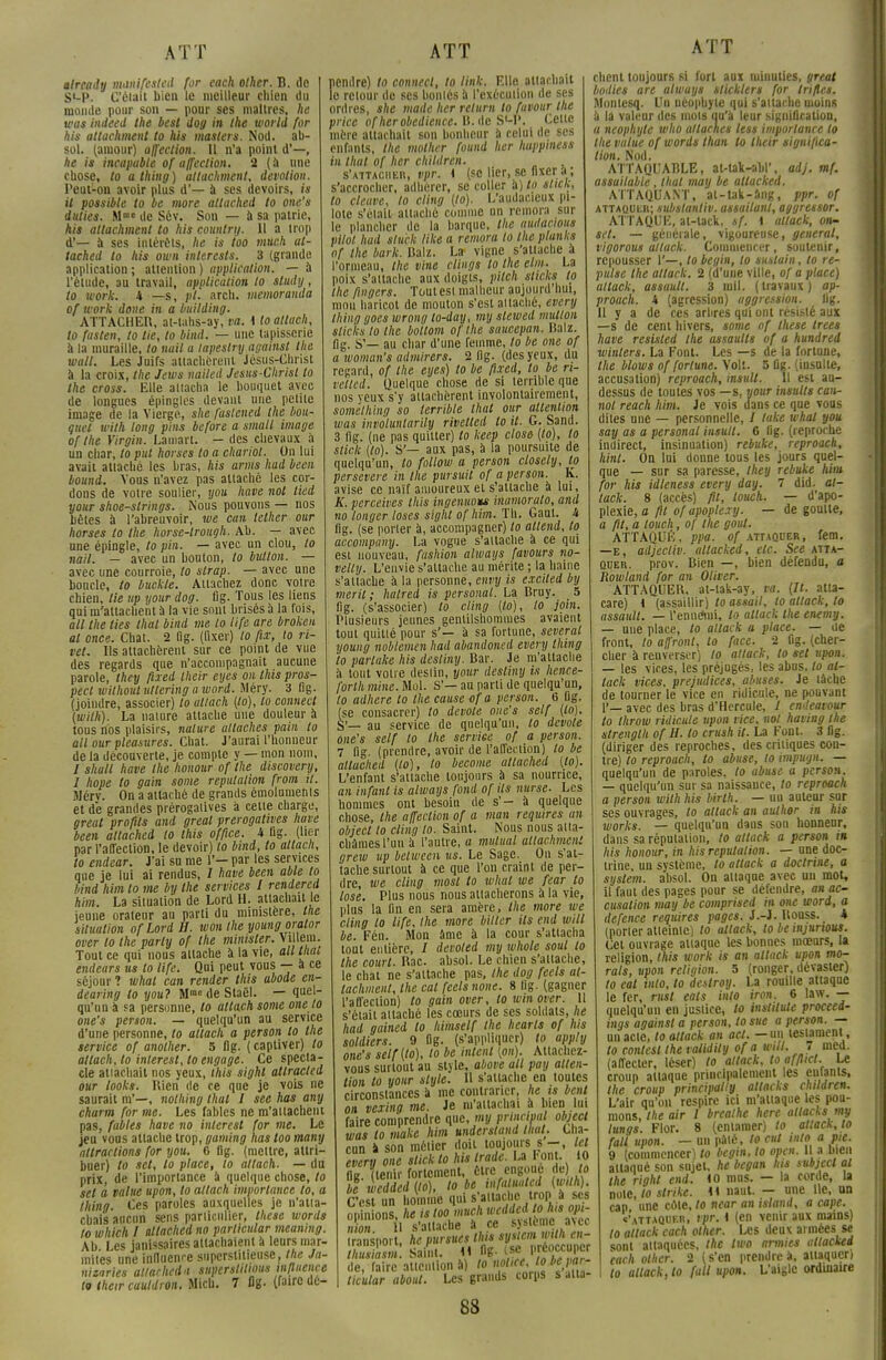 already manifested for each other. B. de S«-P. C'était bien le meilleur chien du monde pour son — pour ses maîtres, he was indeed the best dog in the world for his attachment to his maslers. Nod. ab- sol. (amour) affection. Il n'a point d'—, he is incapable of affection. 2 (à une chose, to athing) attachment, dévotion. Peut-on avoir plus d'— a ses devoirs, is it possible to be more attached to one's dulies. Mme de Sév. Son — à sa patrie, his attachment to his countrij. 11 a trop d'— à ses intérêts, he is too much at- tached to his own intercsts. 3 (grande application ; attention ) application. — à l'étude, au travail, application to sludy, to work. 4 —s, pl. arch. memoranda of work done in a building. ATTACHER, at-tahs-ay, va. * lo atlach, to fuslen, to lie, to bind. — une tapisserie à la muraille, to nuit a lapeslry against the wall. Les Juifs attachèrent Jésus-Christ à la croix, the Jews nailed Jesus-Christ to the cross. Elle attacha le bouquet avec de longues épingles devant une petite image de la Vierge, she fastcned the bou- quet «'(VA long pins before a small image of the Virgin. Lamart. - des chevaux à un char, lo put horses to a chariot. On lui avait attaché les bras, his amis hud beat bound. Vous n'avez pas attaché les cor- dons de votre soulier, you have not lied your shoe-strings. Nous pouvons — nos bêtes à l'abreuvoir, we can tether our horses lo the horse-lrough. Ab. — avec une épingle, to pin. — avec un clou, to nail. — avec un bonton, to billion. — avec une courroie, to slrap. — avec une boncle, to buckte. Attachez donc votre chien, lie up your dog. flg. Tous les liens qui m'attachent à la vie sont brisés à la fois, ail the lies thaï bind me lo life are broken al once. Chat. 2 Og. (fixer) lo fix, to ri- vet. Ils attachèrent sur ce point de vue des regards que n'accompagnait aucune parole, they fued their cyes on this pros- pect wilhoul ullering a word. Méry. 3 fig. (joindre, associer) lo atlach [lo), lo connect (with). La nature attache une douleur à tous nos plaisirs, nature attaches pain to ail our pleasures. Chat. J'aurai l'honneur de la découverte, je compte y — mon nom, / shatl have the Iwnour of the discovery, 1 hope to gain some réputation from il. Mérv. On a attaché de grands émoluments et dé grandes prérogatives à cette charge, great profits and greal prérogatives have been attached to this office, i Bg. (lier par l'affection, le devoir) to bind, to attacii, to endear. J'ai sn me 1'— par les services que je lui ai rendus, / have been able lo bind him to me by the services l rendered him. La situation de Lord H. attachait le jeune orateur au parti du ministère, the situation ofLordH. won the young oralor over lo the parly of the minisler. Vi leiu. Tout ce qui nous attache à la vie, au thaï, endears us to life. Qui peut vous — a ce séjour ï whal can render tins abode en- dearing lo you? M de Staôl. — quel- qu'un à sa personne, lo atlach some oneto one's person. — quelqu'un au service d'une personne, to atlach a person lo the service of another. 5 flg. ( captiver) to atlach, lo interest,to engage. Ce specta- cle attachait nos yeux, this sight atlracted our looks. Rien de ce que je vois ne saurait m'—, nolhing thaï I see has any charm for me. Les fables ne m'attachent pas, fables have no inlerest for me. Le jeu voas attache trop, gaming has too many attractions for you. 6 flg. (mettre, attri- buer) to set, to place, lo atlach. — dn prix, de l'importance à quelque chose, lo set a value upon, to atlach importance to, a thing. Ces paroles auxquelles je n'atta- chais aucun sens particulier, thèse words lo which I attached no parlicular meamng. Ab Les janissaires attachaient à leurs mar- mites une influence superstitieuse, the ja- nizaries attachai a superstitions influence lo their cauldron. Micb. 7 flg. (faire dé- pendre) to connecl, to link. Elle attachait le retour de ses bontés a l'exécution de ses ordres, she made lier return lo favoiir the price ofher obédience. B. de S-P. Cette mère attachait son bonheur à celui de ses enfants, the mother found lier happiness in that of her children. s'attacher, vpr. \ (se lier, se fixer a ; s'accrocher, adhérer, se coller à) to stick, to cleuve, to ciing [lo). L'audacieux pi- lote s'était attaché comme un rémora sur le plancher de la barque, the audacioits pllot hud stiick like a rémora to the plunks of the bark. Balz. La- vigne s'attache à l'ormeau, the vine clings to the elm. La poix s'attache aux doigts, pitch sticks to the fingers. Tout est malheur aujourd nui, mon haricot de mouton s'est attaché, every thing gocs wrong to-day, my slewed million sticks to the bollom of the saucepan. Balz. fig. S'— au char d'une femme, lo be one of a ivoman's admirers. 2 fig. (des yeux, du regard, of the eyes) to be flxed, to be ri- velled. Quelque chose de si terrible que nos yeux s'y attachèrent involontairement, somelhing so terrible that our attention was involuntarily rivetted lo it. G. Sand. 3 fig. ne pas quitter) to keep close (to), lo stick [to). S'— aux pas, à la poursuite de quelqu'un, to follow a person closely, tp persévère in the pursuit of a person. K. avise ce naïf amoureux et s'attache à lui, K. perceives this ingéniions inamorato, and no longer loses sight of him. Th. Gant. U fig. (se porter à, accompagner) lo attend, to accompany. La vogue s'attache à ce qui est nouveau, fashion always favours no- velly. L'envie s'attache au mérite ; la haine s'attache à la personne, envy is excited by meril ; halred is personal. La Bruy. 5 fig. (s'associer) to cling (lo), to join. Plusieurs jeunes gentilshommes avaient tout quitté pour s'— à sa fortune, several young noblemen had abandoncd every thing to parlake his desliny. Bar. Je m'attache à tout votre deslin, your desliny is hence- forlh mine. Mol. S'— au parti de quelqu'un, lo adhère lo the cause of a person. 6 fig. (se consacrer) to dévote one's self (lo). S'— au service de quelqu'un, to dévote one's self lo the service of a person. 7 fig. (prendre, avoir de l'affection) to be attached (to), to become attached (to). L'enfant s'attache toujours a sa nourrice, an infant is always fond of ils nurse. Les hommes ont besoin de s'- à quelque chose, the affection of a man requires an object to cling lo. Saint. Nous nous atta- châmes l'un il l'autre, a mulual atlachmeni grew up belween us. Le Sage. On s'at- tache surtout à ce que l'on craint de per- dre, we cling most to whal we fear lo lose. Plus nous nous attacherons à la vie, plus la fin en sera amère, the more we cling lo life, Ihe more bilter ils end will be. Fén. Mon âme à la cour s'attacha tout entière, / devoled my whole soul to the court. Bac. absol. Le chien s'attache, le chat ne s'attache pas, the dog feels at- tachaient, the cal feels noue. 8 «g. (gagner l'affection) to gain over, lo winover. 11 s'était attaché les cœurs de ses soldats, he had gained to himself the hearls of hts soldiers. 9 Og. (s'appliquer) to apply one's self(to), lo be intcnl (on). Attachez- vous surtout au style, above ail pay atten- tion lo your style. Il s'attache en toutes circonstances a me contrarier, he is bent on vexing me. Je m'attachai à bien lui faire comprendre que, my principal object was lo make him undersland that. Cha- cun a son métier doit toujours s ■-, tel every one stick to lus Irade. La Font. 10 flg (tenir fortement, Être engouç deWo be wedded (lo), lobe infaluatcd (wilh). C'esTun homme qui s'attache trop à ses opinions, he is too much «cidedjoh» opi- nion 11 s'attache à ce s)sterne avec transport, he pursucs this system wilh en- S Saint. M flg- m V^Z' de, faire attention à) lo notice, 'ojejar- ticular about. Les grands corps s alta- 88 ATT client toujours si fort aux minuties, great bodies are always slicklers for tri/les. Montesq. Un néophyte qui s'attache moins ù la valeur des mots qu'a leur signification, a néophyte who attaches less importance to the value of words than to their significa- tion. Nod. ATTAQUABLE, at-talt-abl', adj. mf. assuilable, thaï may be altacked. ATTAQUANT, at-tak-âng, ppr. of attaquer; substantiv. assailanl, aggressor. ATTAQUE, at-tack, sf. i allack, on- sel. — générale, vigoureuse, gênerai, vigorous allack. Commencer, soutenir, repousser 1'—, to begin, lo sustain, to re- prise the allack. 2 (d'une ville, of a place) allack, assaull. 3 mil. (travaux) ap- proach. k (agression) aggression. lig. 11 y a de ces arbres qui ont résisté aux —s de cent hivers, some of thèse trees have resisled the assaults of a hundred winters. La Font. Les —s de la fortune, the blows of fortune. Volt. 5 flg. (insalle, accusation) reproach, insuit. Il est au- dessus de toutes vos —s, your insulte can- nai reach him. Je vois dans ce que vous dites une — personnelle, / take whal you say as a personal insuit. 6 fig. (reproche indirect, insinuation) rebuke, reproach, hinl. On lui donne tous les jours quel- que — sur sa paresse, they rebuke him for his idleness every day. 7 did. at- tack. 8 (accès) fit, louch. — d'apo- plexie, a fil of apoplexy. — de goulte, a fit, a louch, of the goul. ATTAQUÉ, ppa. of attaquer, fem. —e, adjecliv. altacked, etc. See atta- quer, prov. Bien —, bien défendu, a Rowland for an Oliver. ATTAQUER, al-tak-ay, va. (It. atta- care) I (assaillir) to assoit, lo allack, lo assaull. — l'ennerui, to allack the enemy. — une place, to allack a place. — de front, to affront, to face. 2 fig. (cher- cher à renverser) to allack, to set upon. — les vices, les préjugés, les abus, lo al- lack vices, préjudices, abuses. Je lâche de tourner le vice en ridicule, ne pouvant 1'— avec des bras d'Hercule, / endeavour to Ihrow ridicule upon vice, not having the strenglh of H. to crush il. La Font. 3 flg. (diriger des reproches, des critiques con- tre) to reproach, lo abuse, to impugn. — quelqu'un de paroles, to abuse a person. — quelqu'un sur sa naissance, to reproach a person wilh his birlh. — un auteur sur ses ouvrages, lo allack an aulher in his works. — quelqu'un dans son honneur, dans sa réputation, to allack a person i* his Iwnour, in his réputation. — une doc- trine, un système, to attack a doctrine, a system. absol. On attaque avec un mot, il faut des pages pour se défendre, an ac- cusation may be comprised in one word, a defence requires pages. J.-J. Rouss. _ * (porter atteinte) to attack, to be injunous. Cet ouvrage attaque les bonnes mœurs, la religion, this work is an allack upon mo- rals, upon religion. 5 (ronger, dévaster) to eal «h/0, to dcslroy. La rouille attaque le fer, rusl eats into iron. 6 law. — quelqu'un en justice, to instilule proceed- ings against a person, to sue a person. — un acte, to allack an acl. — un testament, to conlest the talidily of a will. 7 med. (affecter, léser) to allack, toafflict. Le croup attaque principalement les enfants. Ihe croup principalty attacks children. L'air qu'on respire ici m'attaque les pou- mons, the air 1 brealhe here attacks my lungs. Flor. 8 (entamer) to allack, lo fait upon. — un pâté, to cul into a pie. 9 (commencer) lo begin, to open. Il a bien attaqué son sujet, he began his subjccl al the right end. 10 mus. — la corde, la note, lo strike. 41 naut. — une Ile, un cap une cote, lo near an island, a cape. «'»TTAQUEn, ipr. 1 (en venir aux mains) 10 allack each other. Les deux armées se sont attaquées, Ihe Iwo armies altacked each other. 2 ( s'en prendre i, attaquer) to attack, lo fait upon. L'aigle ordinaire