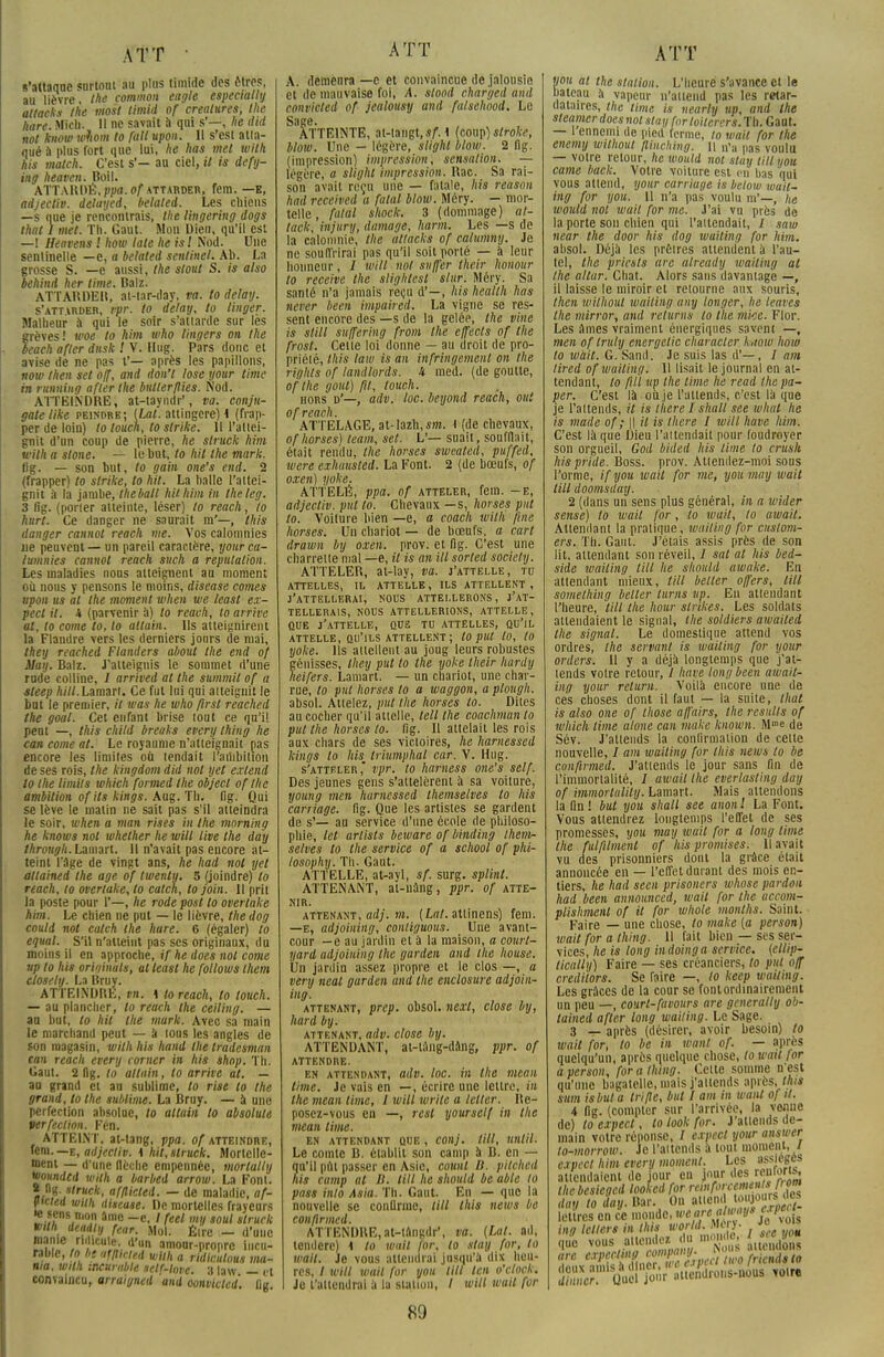ATT • s'attaque surtout au plus timide des êtres, au lièvre the common eagle especially attacks the mosl timitt of créatures, tlie /tare. Micli. II ne savait a qui s'—, he dut not knotv ivfiom to fait upon. 11 s'est atta- qué à plus fort que lui, he lias met wilh lus match. C'est s'- au ciel, U is defy- ing heaven. Boil. ATTARDÉ, ppa. of attarder, fem. —k, adjectiv. delayed, belated. Les chiens —s nue je rencontrais, tlie lingering dogs that I met. Th. Gaut. Mon Die», qu'il est —! Heavens l how taie he is ! Nod. Une senlinelle —e, a belated sentinel. AI). La grosse S. —e aussi, the stout S. is also behind her time. Balz. ATTARDEll, at-lar-day, va. to delaij. s'attirder, rpr. to delay, to linger. Malheur à qui le soir s'attarde sur les grèves! woe to him who lingers on the beach afler dusk ! V. Hug. Pars donc et avise de ne pas f— après les papillons, now then set off, and don't lose your time m running afler the butter/lies. Nod. ATTEINDRE, at-tayndr', va. conju- gale like peindre; (Lat. attingere) \ (frap- per de loin) to louch, to strike. Il l'attei- gnit d'nn coup de pierre, he struck him teith a slone. — le but, to hit the mark. lig. — son but, to gain one's end. 2 (frapper) to strike, to hit. La halle l'attei- gnit à la jambe, the bail hit him in theleg. 3 fig. (poner atteinte, léser) to reach, to hurt. Ce danger ne saurait m'—, this danger cannot reach me. Vos calomnies ne peuvent — on pareil caractère, your ca- tumnies cannot reach such a réputation. Les maladies nous atteignent au moment où nous y pensons le moins, disease cornes upon us al the moment when we least ex- pert it. 4 (parvenir à) to reach, lo arrive at, to corne to, lo altain. Us atteignirent la Flandre vers les derniers jours de mai, they reached Flanders aboul the end of May. Balz. J'atteignis le sommet d'une rude colline, / arrived at the summil of a sleep «///.Lamart. Ce fut lui qui atteignit le but le premier, it was he who first reached the goal. Cet enfant brise tout ce qu'il peut —, this child breaks every thing he can corne at. Le royaume n'atteignait pas encore les limites où tendait I aihbition de ses rois, the kingdom did not yet exlend to the limita which formed the objecl of the ambition of ils kings. Aug. Th. lig. Qui se lève le malin ne sait pas s'il atteindra le soir, when a man rises in the morning he knows not whether he will live the day thron-j . i .•:!. 11 n'avait pas encore at- teint l'âge de vingt ans, he had not yet atlained the âge of twenty. 5 (joindre) to reach, to overiake, to catch, to join. Il prit la poste pour 1'—, he rode post lo overiake him. Le chien ne put — le lièvre, the dog could not catch the hure. 6 (égaler) to equal. S'il n'atteint pas ses originaux, du moins il en approche, if he does not corne up to his original», al least he follows them closely. La Itruy. ATTEINDRE, tn. \ to reach, to touch. — au plancher, lo reach the ceiling. — au but, to hit the mark. Avec sa main le marchand peut — à tous les angles de son magasin, wilh his hand the tradesman can reach every corner in his shop. Th. Gaut. 2 lig. to altain, lo arrive at. — au grand et au sublime, to rise lo the grand, lo the sublime. La Bruy. — à une perfection absolue, to altain to absolule verfeclion. Fén. ATTEINT, at-tang, ppa. of atteindre, fem. —e, adjecliv. \ hit, struck. Mortelle- ment — d'une flèche empennée, mortalty mundcd wilh a barbed arrow. La Font. 8 H. struck, afflicted. — de maladie, af- ftctea with diseuse. De mortelles frayeurs . ■f;Cn5/Ion- 4me -e- 1 feel 'V 'oui struck »tth deadfy fear. Mol. Être - d'une manie ridicule, d'un amour-propre incu- rable, to he afftktcd wilh a ridiculous ma- nia, with incurable self-love. 3 law — et convaincu, arraigned 'and oonvicled. fig ATT A. demenra —e et convaincue de jalousie et île mauvaise foi, A. stood charged and convicted of jealousy and falschood. Le Sage. ATTEINTE, at-tangt,.?/'. 1 (coup) slrokc, blow. Une - légère, slight blow. 2 fig. (impression) impression, sensation. — légère, a slight impression. Bac. Sa rai- son avait reçu une — fatale, his reason had received u fatal blow. Méry. - mor- telle , fatal shock. 3 (dommage) al- tack, injury, damage, harm. Les —s de la calomnie, the ultacks of catumny. Je ne souffrirai pas qu'il soit porté — à leur honneur, / will not suffer their honour lo receive the slighlesl slur. Méry. Sa santé n'a jamais reçu d'—, his heallh has never l/een impaired. La vigne se res- sent encore des —s de la gelée, the vine is still suffering from the effects of the frost. Celle loi donne — au droit de pro- priété, this law is an infringement on the righls of landlords. 4 ined. (de goutte, of Ihe goul) fil, louch. hors d'—, adv. toc. beyond reach, oui of reach. ATTELAGE, at-lazh,s»i. 1 (de chevaux, of horses) team, set. L'— suait, soufflait, était rendu, Ihe horses sweated, puffed, were exhausted. La Font. 2 (de bœufs, of oxen) yoke. ATTELÉ, ppa. of atteler, fem. -e, adjecliv. put to. Chevaux —s, horses put to. Voiture bien —e, a coach with fuie horses. Un chariot — de bœufs, a cart dramn by oxen. prov. et fig. C'est une charrette niai —e, it is an ill sorted Society. ATTELER, at-lay, va. j'attelle, tu attelles, il attelle, ils attellent, j'attellerai, nous attellerons, j'at- tellerais, nous attellerions, attelle, que j'attelle, que tu attelles, qu'il ATTELLE, QU'ILS ATTELLENT ; lO put tO, tO yoke. Ils attellent au joug leurs robustes génisses, Ihey put lo the yoke their hardy heifers. Lamart. — un chariot, une char- rue, to put horses lo a waggon, a plough. absol. Attelez, put (lie horses to. Dites au cocher qu'il attelle, tell Ihe coachmanto put the horses to. lig. Il attelait les rois aux chars de ses victoires, he harnessed kings to his. triumphal car. V. Hug. s'atteler vpr. to harness one's self. Des jeunes gens s'attelèrent à sa voiture, young men harnessed themselves to his carriage. fig. Que les artistes se gardent de s'— au service d'une école de philoso- phie, Ici artisls beware of binding them- selves lo the service of a school of phi- losophy. Th. Gaut. ATTELLE, at-ayl, sf. surg. splint. ATTENANT, al-nâng, ppr. of atte- NIR. attenant, atlj. m. (Lat. attinens) fem. —E, adjoining, conliguous. Une avant- cour —c au jardin et à la maison, a court- yard adjoining the garden and the house. Un jardin assez propre et le clos —, a very mal garden and the enclosure adjoin- ing. attenant, prep. obsol. nexl, close by, hard by. attenant, adv. close by. ATTENDANT, at-iàng-dâng, ppr. of attendre. en attendant, adv. loc. in the mean lime. Je vais en —, écrire une lettre, in the mean lime, 1 will Write a leltcr. Re- posez-vous en —, rcsl yoursclf in the mean lime. en attendant que , conj. Ml, until. Le comte B. établit son camp à B. en — qu'il pût passer en Asie, counl B. pitchcd his camp al B. Ml he should be able lo pass inlo Asia. Th. Gaut. En — que la nouvelle se confirme, Ml this news be conflrmed. ATTENDRE,at-lângdr', va. (Lat. ad, tenderc) t lo tuait for, to stay for, to wail. Je vous attendrai jusqu'à dix heu- res, / will wail for you tilt Un o'clock. Je t'attendrai a la slatiou, / will wail for ATT vou at the station. L'heure s'avance et le bateau à vapeur n'attend pas les retar- dataires, the time is nearly up, and Ihe steamer does not stay for loiterers. Th. Gaut. — 1 ennemi de pied ferme, lo wail for the enemy wiihoui flinchin{/. \\ n'a lias voulu — votre retour, lie would not stay tilt you came back. Votre voiture est en bas qui vous attend, your carriuge is below wait- ing for you. 11 n'a pas voulu m'—, he would nol wail for me. J'ai vu près de la porte son chien qui l'attendait, 1 saw tiear the door his dog waiting for him. absol. Déjà les prôlres attendent à l'au- tel, the pricsls are already mailing at Ihe alttir. Chat. Alors sans davantage —, il laisse le miroir et retourne aux souris, then wilhout waiting any longer, lie leaves the mirror, and relurns to the mice. Flor. Les Ames vraiment énergiques savent —, men of Iruly energelic cliaracter k,tow how to ivait. G. Sand. Je suis las d'—, / am lired of mailing. U lisait le journal en at- tendant, to fill up the time he read the pa- yer. C'est là où je l'attends, c'est là que je l'attends, it is therel shall see wluit lie is made of ; || il is lliere I will have him. C'est là que Dieu l'attendait pour foudroyer son orgueil, God bided his lime to crush lus pride. Boss. prov. Attendez-moi sous l'orme, if you wail for me, youmay wail Ml doomsdatj. 2 (dans un sens plus général, in a wider sensé) lo wail for, lo wait, to await. Attendant la pratique, waiting for custorn- era. Th. Gaut. J'étais assis près de son lit, attendant son réveil, / sal at his bed- side waiting Ml lie should awake. En attendant mieux, Ml bélier offers. Ml something bélier lurns up. En attendant l'heure, tilt the hour slrikes. Les soldats attendaient le signal, the soldiers awaited the signal. Le domestique attend vos ordres, Ihe servant is mailing for your orders. U y a déjà longtemps que j'at- tends voire retour, I have long been await- ing your relurn. Voilà encore une de ces choses dont il faut — la suite, lhat is also one of those affairs, the rcsidls of which lime alone can maie known. Mme de Sév. J'attends la confirmation de celte nouvelle, I am mailing for this news to be conpmed. J'attends le jour sans fin de l'immortalité, / await Ihe everlasting day of immortulilij. Lamart. Mais attendons la fin! but you shall see anonl La Font. Vous attendrez longtemps l'effet de ses promesses, you may wait for a long lime the fui filment of his promises. Il avait vu des prisonniers dont la grâce élait annoncée en — l'effet durant des mois en- tiers, he had seen prisoners whose pardon had been announced, mail for the accom- plishmenl of it for wliole monlhs. Saint. Faire — une chose, lo make (a person) wait for a thing. U fait bien — ses ser- vices, he is long indoinga service, (ellip- tically) Faire — ses créanciers, to put off credilors. Se faire —, to keep wailing. Les grâces de la cour se fontordmairenient un peu —, court-favours are gcnerally ob- tained afler long wailing. Le Sage. 3 — après (désirer, avoir besoin) to wait for, to lie in want of. — après quelqu'un, après quelque chose, lowail for a person, for a thing. Celte somme n'est qu'une bagatelle, mais j'attends après, this sum isbut a trifle, but I am in want of il. 4 fig. (compter sur l'arrivée, la venue de) lo expert , lo look for. J'atiends de- main votre réponse, / expert your answer to-morrow. Je l'attends à tout moment, / expert him every moment. Les assièges attendaient de jour en jour des renû>ris, thebesieged loofted for retofircemrtM* day to dflV.Bar. On l^rfJogouri» lettres en ce monde, MW*fgM|t ing lelters in this world. Méry. » «g que vous attendez du monde, l «««W> Sr^er^/'auendrons-nous voir.