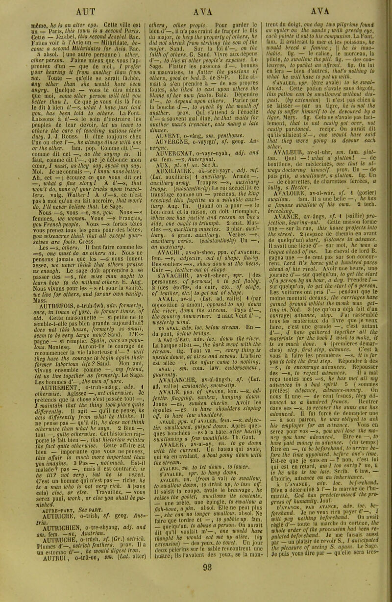 même, he is an aller ego. Cette ville est un — Paris, this lown is a second Paris. Cette — Jézabel. this second Jetebel Rac. Faites voir à l'Asie un — Mithriilale, be- come a second èlithridales for Asia. Rac. 5 absol. (une autre personne) other, other person. J'aime mieux que vous I 'ap- preniez d'un — que de moi, / prefer your hearing it from anolher lhan fiom me. Toute — qu'elle se serait fâchée, uny other than she woutd huve been ongry. Quelque — vous le dira mieux que moi, some other person will tell you better than I. Ce que je vous dis là l'on le dit à bien d'—s, what I have jusl told you, has been told to others. La Font. Laissons à d'—s le soin d'instruire les peuples de leur devoir, let us leave to others the care of teuching nations their duty. J.-J. Rouss. 11 dîne toujours chez l'un ou chez 1'—, he always dines wilh one or the other. fam. pop. Comme dit 1'—, comme dit cet —, as the saying is. Il faut, comme dit 1'—, que je débonde mon cœur, / musl, as they say, speak my say. Mol. Je ne connais —, / know noue better. Ah, cet — ; écoulez ce que vous dit cet —, what a fine sloryl À d'—s, lhat won't do, none of your tricks upon travel- lers. vulg. Walkerl À d'—s, ce n'est pas à moi qu'on en fait accroire, thaï won't do, VU never believe lhat. Le Sage. Nous —s, vous —s, we, you. Nous —s femmes, we women. Vous —s François, you French people. Vous —s fortes tètes \ous prenez tous les gens pour des bêtes, you wiseacres think lhat ail except your- selves are fools. Gress. Les —s, others. Il faut faire comme les —s, one must do as others do. Nous ne pensons jamais que les —s nous louent assez, we never think lhat others praise us enough. Le sage doit apprendre à se passer des —s, Ihe wise man ouyht to learn how to do wilhout others. E. Aug. Nous vivons pour les - s et pour la vanité, we live for others, and forour own vanily. jMSLSSa AUTREFOIS, o-trub-fwâ, adv. formerly, once, in limes ofyore, in former limes, of old. Cette maisonnette - si petite ne te semble-t-elle pas bien grande aujourd'hui? does nol this house, formerly so small, seem to be very large nom? Sand. L'Es- pagne — si remplie, Spain, once so popu- lous. Montesq. Auront-ils le courage de recommencer la vie laborieuse d'— ? will they have the courage to begin «gain their former laborious lift ? Sand. Mon ami, vivons ensemble comme —, my friend, let us live together as formerly. Le Sage. Les hommes d'—, the men of yore. AUTREMENT, o-truh-niâng, adv. \ olherwise. Agissez —, art olherwise. Je prétends que la chose s'est passée tout —, I maintain lhat the thing look place quite differenlly. Il agit — qu'il ne pense, he acls differenlly from whai he Ihinks. 11 ne pense pas — qu'il (lit, lie does nol think olherwise lhan what he says. 2 Bien —, tout—, quite olherwise. Cet historien rap- porte le fait bien —, thaï hislorian relates the fact quite olherwise. Celte affaire est bien — importante que vous ne pensez, this affair is much more important lhan you imagine. 3 Pas — , nol much. Est-il malade? pas —, mais il est contrarié, is lie Ut? nol very, but he is vexed. C'est un homme qui n'est pas — riche, he is a man who is not very rich. 4 (sans cela) else, or else. Travaillez, — vous serez puni, work, or else you shall be pu- nished. AUTRE-PART, See PART. AUTRICHE, o-trish, sf. gcog. Ans- tria- , ,. . AUTRICHIEN, o-tre-shyang, ad), and sm. rem. -ne, Austrian. AUTRUCHE, 0-iriish. sf. (Gr.) oslrich. Plnmes d'—, oslrich feathets. piov. Il a un estomac d'-, he would dige.il tron. AUTRUI, o-trtt-ec, sm. [Lai. aller) other», other people. Pour garder le bien d'—, il n'a pas craint de frapper le fils du major, to keep Ihe property of others, he did not shrink from slriking the son of Ihe major. Sand. Sur la foi d'—, on the fuith of others. G. Sand. Vivre aux dépens d'—, to live al other people's expense. Le Sage. Flatter les liassions d'—, bonnes ou mauvaises, to flatter the passions of others, good or bad.B. de Sl-P. Elle ai- mait il s'en prendre à — (le ses propres fautes, she liked to casl upon others the blâme ofher own faulls. Balz. Dépendre il'-, to dépend upon others. Parler par la bouche d-, lo speak by the mouth of anolher. prov. Qui s'attend à l'écuellc d*— a souvent mal dîné, he lhat waits for anolher man's trencher, eats many u laie dinner. AUVENT, o-vâng, m. penlhouse. AUVERGNE, o-vayrgn', sf. gcog. Au- vergne. AUVERGNAT, o-vayr-nyah, adj. and sm. fem. —E, Auvergnat. AUX, pl. of au. See À. AUXILIAIRE, ok-seel-yayr, adj. mf. (Lat. auxiliaris) I auxiliary. Armée—, auxiliary army. Troupes —S, auxiliary troops. (substanlivety) Le roi accueillit ce transfuge comme un — précieux, Ihe king received this fugitive as a valuable auxi- liary Aug. Th. Quand on a pour —s le bon droit et la raison, on doit triompher, when one has justice and reason on one's side, one oui/ht to triumph. 2 anat. Mus- cles —s,auxiliury muscles. 3 phar. auxi- liary. 4 gram. auxiliary. Verbes —s, auxiliary verbs. (subslantively) Un —, an auxiliary. AVACHI, av-ah-shee, ppa. of avachir, fem. —e, adjecliv. oui of shupe, /lobby. Des souliers —s, shoes down al Ihe heets. Cuir —, leather oui of shape. s'AVACHIR, av-ah-sheer, vpr. (des personnes, of persons) 1 to gel flahby. 2 (des étoffes, du cuir, etc., of sluffs, of leather, etc.) lo gel oui of shape. AVAL , av-al, (Lat. ad, vallis) 1 (par opposition à amont, opposed to up) down the river, down the slreum. Pays d'—, the counlry down river. 2 naut.Veut d'—, weslerly wind. en aval, adv. loc. below slream. En — du pont, below bridge. X vau-l'eau, adv. loc. down the river. La barque allait —, the bark wcnt wilh the slream. flg. Tout va —, every thing is upside down, al sires and sevens. L'affaire est allée —, the affair came lo nolhiitg. aval , sm. com. law. endorsemenl, guuranty. AVALANCHE, av-al-ângsb, sf. (lat. ad, vallis) avalanche, snotv-slip. AVALÉ, ppa. of avaler, fem. —e, ad- jecliv. flaqging, sunken, hunging down. Joues —es, sunken cheeks. Avoir les épaules —es. lo have shoulders sloping off, lo have low shoulders. avalé, ppa. of avaler, fem. —e. adjec- tiv. swaltowed, gulped down. Après quel- ques bouchées -es à la hâte, afler haslily swallowhig a few moulhfuls. I h. (,;iut. AVALKlt, av-al-av, vn. lo go down wilh Ihe current. Un bateau qui avale, qui va en avalant, a boat going down wilh the slream. avaler, va. to M down, lolower. s'avaler, vpr- lo hang down. avaler, va. (from à val) lo swallow, to swallow down, to drink up, lo loss off. 11 saisit la coupe, avale le breuvage, he seize» the goblel, swntlows ils contents. — une arête, une épingle, to swallow a flsh-bone, a pin. absol. Elle ne peut plus — she can no longer swallow. absol. Ne faire que tordre et -, lo gobble up. fam. — quelqu'un, to abuse a person. On aurait dit qu'il voulait m'—, one would have Ihoughl he would eal me up alive. (by extension) — des yeux, lo covel. Un jour deux pèlerins sur le sable rencontrent une huître; ils l'avalent des jeux, se la mou- 98 trent du doigt, one day Iwo pilgrims found an oytler on Ihe saints ; wilh greedy eye, each points it oui to his conipunion.l.d Font, fam. 11 avalerait la mer et les poissons, he would breed a famine ; l| lie is insa- tiuble. flg. — le calice, le morceau, la l pilule, lo swallow Hie pilt. flg. — des cou- leuvres, lo pocket an a/front, flg. On lui 1 en fera — bien d'autres, that's nothing lo what he will have lo put up wilh. s'avaler, vpr. (être avalé) to be swal- lowed. Celte potion s'avale sans dégoût, this potion can be swaltowed wilhout dis- gusl. (by extension) il n'est pas chien à se laisser — par un tigre, he is not the dog lo suffer liimself lo be devoured by a liger. Méry. fig. Cela ne s'avale pas faci- lenienl, thaï is not eusily got over, not easily pardoned. recipr. Ou aurait dit qu'ils allaient s'—, one would haie said lhat they were going to détour each other. AVALEUR, av-al-uhr, sm. fam. glut- ton. Quel — ! what a glullon! — de bouillons, de médecines, one lhat is al- ways doctoring himself. prov. Un — de pois gris, a swallower, a glullon. flg. Un — de charrettes, de charrettes ferrées, a bully, a Hector. AVALOIRE, av-al-wâr, sf. \ (gosier) swallow. fam. Il a une belle—, ne has a famous swallow of his own. 2 lech. breeching. AVANCE, av-ângs, sf. i (saillie) pro- jection, bearing-out. Cette maison forme une — sur la rue, this house projecls inlo the streel. 2 (espace de chemin en avant de quelqu'un) start, distance in advance. 11 avait une lieue d'— sur moi, he was a league ahead of me. Le cheval de lord B. gagna une — de cent pas sur son concur- rent, Lord B's horse got a hundred paces ahead of his rival. Avoir une heure, une journée d'— sur quelqu'un, lo gel the start ofa person by an hour, a day. Prendre 1'— sur quelqu'un, to gel Ihe sturt of a person. Les voitures ont pris I'— pendant que le moine montait dedans, Ihe carnages have gained ground whilsl the monk was get- ting in. Nod. 3 (ce qu'on a déjà fait d'un ouvrage) advance, step. J'ai rassemblé tous les matériaux du livre que je veux faire, c'est une grande —, c'est autant d'—, 4 have galhered together ail the materials for the book I wish to make, U is so much done. * (premières démar- ches) step, flrsl step, advance. C'est à vous à faire les premières —s, it is for you lo lake Ihe firsl slep. Répondre à des —s-, lo encourage advances. Repousser des —s, to reject advances. Il a mal reçu toutes mes —s, he has met ail my advances in a bud spirit 5 ( sommes prêtées) advance, advunce-money. On nous lit une — de cent francs, they ad- vanced us a hundred francs. Rentrer dans ses —s, to recover the sums one has advanced. Il fut forré de demander une — à son pairon, he was obligea lo ask his employer for an advance. Vous en serez pour vos —s, you wt.l lose the mo- ney you have advanceil. Êire en —, to have paid money in advance. (du temps) Etre en —, to be beforehand, lo arrive be- fore Ihe lime appoinled. before one's lime. Est-ce que je suis en — ? non, c'est lui qui est en retard, am 1 too eariy ? no, k is he who is too laie. Sriib. 6 law. — d'hoirie, advance on an inhcriiance. X l'avance, adv. loc. beforehand. Dieu a déterminé a I'— la marche de I hu- manité, God has predeleimincd the pro- gressaf humanity. Joui d'avance, par avance, adv. toc. be- forehand. Je ne veux rien payer d —, 1 will pay nothing beforehand. On avait réglé d'— toute la marche du corlece, the whole order ofthe procession had heen re- gulaled beforehand. Je me faisais aussi par — un plaisir de revoir S., / aiilicipaled the plcasure of seeing S. agam. Le Sage. Je puis vous dire par — qu'elle sera très-