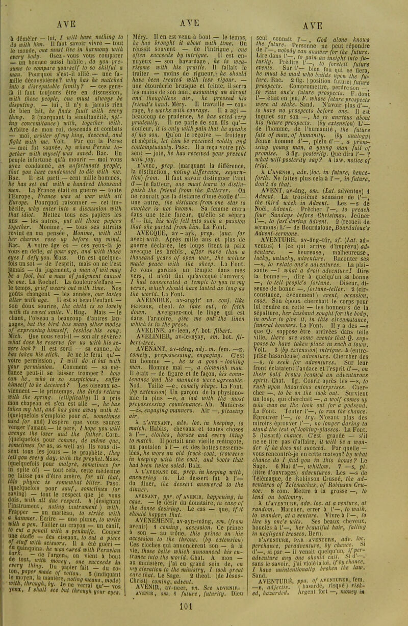 à démêler — lui, / will have nolhing to do with him. 11 faut savoir vivre — tout le monde, one must live in harmony with every body. Osez-vous vous comparer — un homme aussi habile, do yoii pré- sume to compare yourself to so skilfttl a tnan. Pourquoi s'est-il allié — une fa- mille déconsidérée? why has he matched into a disrepulable family ? — ces gens- là il faut toujours être en discussion, with those y copie, one must always be dispiiting. — lui, il n'y a jamais rien de bien fait, he finds fault with every thing. 3 (marquant la simultanéité, npt- ing concomitance) with, together with. Arbitre de mon roi, descends et combats — moi, arbiter ofmy king, descend, and fight with me. Volt. Par qui la Perse — moi fut sauvée, by whom Persia to- gether with myself was saved. Rac. Un peuple infortuné qu'à mourir — moi vous avez condamné, an unfortunale people, that you have condemned to die with me. Rac. 11 est parti — cent mille hommes, he has set oui with a hundred thousund men. La France était en guerre — toute l'Europe, France was al war with ail Europe. Pourquoi raisonner — cet im- bécile, why enter into a discussion wilh that idiot. Mettez tous ces papiers les uns — les autres, put ail those papers together. Monime, — tous ses attraits revint en ma pensée, Monime, with ail her charms rose up before my mind. Rac. A voire âge et — ces yeux-là je vous en défie, al your âge, and wilh those eyes I defy you. Muss. On est quelque- fois un sot — de l'esprit, mais on ne l'est jamais — du jugement, a tnan of wit may be a fool, but a man of judgment cannol be one. La Rochef. La douleur s'efface — le temps, grief wears oui with lime. Nos goûts changent — les années, our tasles aller wilh âge. Il est si beau l'enfant — son doux sourire, the child is so lovely with ils sweet smile. V. Hug. Mais — le chant, l'oiseau a beaucoup d'autres lan- gages, but the bird has many olher modes of expressing himself, besides his song. Midi. Que nous veut-il — son air sévère? whal does he reserve for us with his sé- vère look ? Il est sorti — sa canne, he has taken his stick. Je ne le ferai qu'— votre permission, / will do il but wilh your permission. Comment — sa mé- fiance peut-il se laisser tromper ? how can he, who is so suspicions, su/fer himself to be deceived ? Les oiseaux re- viennent — le printemps, the birds relurn with the spring. (elliptically) 11 a pris mon chapeau et s'en est aile —, he has taken my hat, and has gone away with it. (quelquefois s'emploie pour et, sometimes used for and) J'espère que vous saurez venger l'amant — le père, / hope you will avenge the lover and the fulher. Corn, (quelquefois pour comme, de même que, sometimes for as, as wcll as) Ils vous di- sent tous les jours — le prophète, they tell you every day, with the prophet. Mass. (quelquefois pour malgré, sometimes for m spite of) — tout cela, cette médecine ne laisse pas d'êlre amère, for ail thaï, this physic is somewhat bilter. Pasc. (quelquefois pour sauf, sometimes for saving) — tout le respect que je vous dois, wilh ail due respect. U (désignant l'instrument, noting instrument ) wilh. Frapper — un marteau, to slrike wilh a hammer. Ecrire — une plume, to wrile wilh a peu. Tailler uu crayon — un canif, to eut a pencil with a penknife. Couper une étoffe — des ciseaux, to eut a pièce of Huff with scissors. Il a élé guéri — eu quinquina, he was ',»red wilh Peruvian aI .;n. ~ A?u l'ar«cn'. on vient à bout «L» h?'1 ,m<'«!/» one succeeds in ÎZ VJJlin9- ,Du PaP'ier fail - du co- on, paper made of cotlon. 5 (indiquant wilh, Ihrough, by. Je ne verrai qu'— vos yeux. / shall see but ihrough your eyes. Méry. Il en est venu à bout — le temps, he has brouyht il about wilh lime. On réussit souvent — de l'intrigue, one oflen succeeds by intrigue. 11 est en- nuyeux — son bavardage, he is wea- risome with his prallle. Il fallait le traiter — moins de rigueur,» he should have been treated wilh less rigour. — une étourderie brusque et feinte, il serra les mains de son ami, assuming an abrupt and Ihoughtless air, he pressed his friend's hand. Méry. Il travaille — cou- rage, he works wilh courage. II a agi — beaucoup de prudence, he has acted very prudenlly. Il ne parle de son fils qu'— douleur, il is only wilh pain that he speaks ofhis son. Qu'on le reçoive — froideur et mépris, let htm be received coldly and contemptuously. Pasc. Il a reçu votre pré- sent — joie, lie has received your présent wilh joy. d'avec, prep. (marquant la différence, la distinction, noting différence, sépara- tion) from. Il faut savoir distinguer l'ami d'— le flatteur, one must learn to dislin- guish the friend from the flattercr. On ne commit pas la dislance d'une étoile d'— une autre, the distance from one star to anolher is not known. Sa femme en Ira dans une telle fureur, qu'elle se sépara d'— lui, his wife fell into such a passion thaï she parted from Mm. La Font. AVECQUE, av - ayk, prep. (anc. for avec) wilh. Après mille ans et plus de guerre déclarée, les loups firent la paix avecque les brebis, after more llian a thousand years of open war, the wolves made peace wilh the sheep. La Font. Je vous gardais un temple dans mes vers, il n'eût Uni qu'avecque l'univers, / had consecraled a temple to you in my verse, which should have lasled as long as the world. La Font. AVE1NDRE, av-angdr' va. conj. like peindre, obsol. to lake ont, to fetch down. Aveiguez-raoi le linge qui est dans l'armoire, give me ouf Ihe linen which is in the press. AVELINE, av-leen, sf. bot. fûberl. AVELINIER, av-le-nyay, sm. bot. fil- berl-lree. AVENANT, av-nâng, adj. m. fem. —e, comely, prepossessing, engaging. C'est un homme —, he is a good - looking man. Homme mal —, a clownish man. Il élait — de figure et de façon, his coun- tenance 'and his manners were agreeable. Nod. Taille —e, comely shape. La Font. (by extension) Un garçon de la physiono- mie la plus — e, a lad with the mosl prepossessing countenance. Ab. Manières —es, engaging manners. Air —, pleasing air. A l'avenant, adv. loc. in keeping, to match. Habits, chevaux et toutes choses à 1'—, cloihes, horses and every thing to malch. 11 portait une vieille redingote, un pantalon à 1'— et des bottes resseme- lées, he wore an old frock-coal, trowsers in keeping wilh the coal, and boots that had been twice soled. Balz. A l'avenant de, prep. in keeping wilh, answering to. Le dessert fut à 1'— du dîner, the dessert answered to the dinner. avenant, ppr. of avenir, happening, in case. — le désir du donataire, in case of Ihe donee desiring. Le cas — que, if il shouU happen that. AVENEMENT, av-ayn-mAng, sm. (from avenir) 1 coming, accession. Ce prince à son — au trône, this prince on his accession to the throne. (by extension) Ces cloches qui annoncèrent son — à la vie, those betls which announced his en- trance into the world. Chat. A mon — au ministère, j'ai eu grand soin de, on my élévation to the ministry, l took great care that. Le Sage. 2 theol. (de Jésus- Christ) coming, udvcnl. AVENIR, av-necr, vn. See advenir. avenir, sm. i future, fulurity. Dieu seul connaît F_ , God alone knows ine future. Personne ne peut répondre lie i —, nobody can answer for the future. /,,','.'v ,n aT* toaain an insight into fu- 1 P«éd'f; lT> 10 /™ Mure evenis Sur 1'- i„en fou qui se fiera, he must be mad who builds u,wn the fu- ture, ltac. 2 llg. ( position fuiure) future prospects. Compromettre, perdre son - to ruin one's future prospects. F. dont i'— élait en jeu, F. whose future prospects were al stake. Sand. N'avoir plusd'—, to have no prospects before one. Il est inquiet sur son —, he is anxious about his future prospects, (by extension) L'— de l'homme, de l'humanité, the future fale of man, of humanily. (by analogy) Jeune homme d'—, plein d'—, a pr'om- ising young man, a young man full of promise. 3 fig. posterity. Que dira I'— ? whal will posterity say ? h law. notice of trial. X l'avenir , adv. [loc. in future, hence- forlh. Ne faites plus cela à 1'—, in future, don't do that. AVENT, av-âng, sm. (Lat. advenlus) 1 Advent. La troisième semaine de 1'—, the third week in Advent. Les —s de Noël, Advent. Prêcher 1'—, to preach four Sundays before Chrislmas. Jeûner 1'—, to fast during Advent. 2 (recueil rie sermons) L'— de Bourdaloue, Bourdaloue's Advenl-sermons. AVENTURE, av-âng-tùr, sf. (Lat. ad- ventus) \ (ce qui arrive d'imprévu) ad- venture. — heureuse, malheureuse, lucky, untucky, advenlure. Raconter ses —s, to relaie one's adventures. La plai- sante — I whal a droit advenlure! Dire la bonne —, dire à quelqu'un sa bonne —, to tell people's fortune. Diseur, di- seuse de bonne —, fortune-teller. 2 (cir- constance, événement ) event, occasion, case. Son époux cherchait le corps pour lui rendre en celte — les honneurs de la sépulture, her husband soughl for the body, in order to give it, in this circumstance, funeral honours. La Font. Il y a des —s que Q. suppose être arrivées dans telle ville, there are some evenis that Q. sup- poses to have taken place in such a lown. Volt. 3 (by extension) intrigue, h (entre- prise hasardeuse) advenlure. Chercher des —s, to seek for adventures. Sur leur front éclataient l'audace et l'esprit d'—, on their bold brows beamed an advenlurous spirit. Chat. lig. Courir après les —s, to rush upon bazardons enterprises. Cher- cher —, to be on the look oui. Survient un loup, qui cherchait —, a wolf cornes up who was on Ihe look oui for a godsend. La Font. Tenter 1'—, to run the chance. Éprouver 1'—, to try. N'osant plus des miroirs éprouver I'—, no longer daring to stand Ihe lest of looking-glasses. La Font. 5 (hasard) chance. C'est grande — s'il ne se lire pas d'affaire, il will be a won- der if he does not succeed. Par quelle — vous rencontré-je en cette maison? by whal chance do I find you in this house ? Le Sage. 6 Mal d'—, whitlow. 7 —s, pl. (litre d'ouvrages) adventures. Les —s de Télémaquc, de Itobinson Crusoé, the ad- ventures of Telemachus, of Roliinson Cru- soe. 8 coin. Mellre à la grosse —, to tend on bottomry. À l'aventure, adv. loc. al a venture, al random. Marcher, errer à I'—, to wallk, lo wander, al a venture. Vivre à r—, to live by one's wils. Ses beaux cheveux, bouclés à 1'—, her beautiful hair, falling in négligent tresses. Bern. d'aventure, par aventurr, adv. loc perchance, peradventure, by chance. î« d'—, si par — il venait quelqu'un, if per- adventure any one should coll. SI d > sans le savoir, j'ai violé la loi, if by chance, I have uninlentionally broken the law. Sand. , AVENTUmî, ppa. of avknturer, fem. —e, adjeclir. ( hasarde, risqué ) risk- ed, hazurded. Argent fort —, monty in