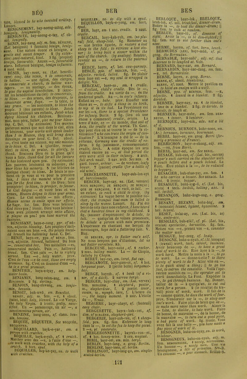 BÉQ tore, blessed be he who invented writing. L B&NEMENT, bay-nceng-inâng, adv. benianlu. benignantly. BÈNfGNITÉ, bay-neeng-c-tay, sf. ol>- sol. benignily. BÉNIN. bay-nang,flrf;. m. fem. bénigne, [Lat. benignus) i (bumain) benign, bemg- uaiit. Une nature douce et bénigne, a tenlle and sweet temper. 2 (by exten- sion) good-natured, kind. 3 flg. (propice) benign, favourable. Astres —s, favourable stars. Influence bénigne, benign influence. k med. wiiW. .... >■ BÉN1H, bay-ncer, va. (lat. bencdi- cere) conj. like punir, I to consecrate, to hallow. - une église, des cierges, to consecrate a church, to hallow wax- tapers. — un mariage, — des époux, to give the nuptial bénédiction. 2 (appe- ler les bénédictions du ciel) to consecrate, to bless. — des armes, des drapeaux, to consecrate arms, flags. — la table, to say grâce. — les assistants, to bless the veople. 3 (des parents) to bless. Jacob mourant bénissait ses enfants, Jacob when àying blessed his children. Bénissez- moi, mou père, father, give meyour bless- ing. C. Del. (by extension) Tes œuvres parleront mieux que moi dans le ciel, elles te béniront, your works will speak louder than I in Heaven, they will bring down blessings on your head. C. Del. absol. —, c'est toute ma science, my sole mission is to bless. C. Del. M (glorifier, remer- cier) to bless, to praise, to glorify, to thank. Bénissez Dieu de la grâce qu'il ■vous a faite, thank God for ail the favours he has bestowed upon you. [by extension) Les pauvres bénissent sa mémoire, the poor bless his memory. 5 (se féliciter, de quelque chose) to bless. Je bénis le mo- ment où je vous ai vu pour la première fois, I bless the moment when I saw you for the first lime. 6 (de Dieu ; faire prospérer) to bless, to prosper, to favour. Le Ciel daigne — et votre bras et vos armes, Heaven deigns to bless your arms. Corn. Le Ciel semble — nos efforts, Heaven seems to smile upon our efforts. Le Sage. loc. fam. Dieu vous bénisse ! God bless you l ironie. Dieu vous bénisse ! ■vous avez joliment arrangé celte affaire, a plague on you! you have marred the business. BÉNISSANT, bayn-e-sang, ppr. ofnt- »ir, adjeciiv. blessing. Les peuples s'incli- naient sous ses bras —s, the people kneel- ed beneath his hallow in g hand. C. Del. BÉNIT, bayn-ee, ppa. of bénib , fem. —E, adjeciiv. blessed, hallowed. Du buis —, consecrated box. Des médailles —es, consecraled medals. Pain —, hallowed bread. fam. C'est pain —, he is righlly served. Ean —e, holy water. prov. C'est de l'eau —e de cour, those are emply promises, flg. C'est un douneur d'eau —e, he is a great promiser. BÉNITIEB, bayn-e-tyay, sm. holy- waler basin. BENJAMIN, bang-zahm-ang, sm. \ Benjamin. 2 flg. darling. BENJOIN, bang-zliwang, sm. benja- min, benzoin. BENOIT, buh-nwa, sm. Benedict. bbnoIt , adj. m. fem. —e, 1 obsol. (saint, béni) holy, blessed. La —e Vierge, 1he holy Virgin. 2 ironie, godly, sanc- tifled. Un — personnage, un air —, a sanctimnnious person, air. BENZINE, bang-zeen, sf. cbem. ben- »in, bemine. BÉQUÉE, BEQUETER, See becquée, BECQUETER. BÉQUILLARD, bayk-e-yar, sm. a person wilh crutches. BEQUILLE, bayk-e-yuh, sf. \ crutch. marcher avec des —s, à l'aide d'une —, .to walk wilh crutches, wilh the help of a crulrh. 2 hnrt. spud. BÉQUILLE», bay-ke-yay, vn. to walk wilh crutches. BER bfquiixer, va- to dig wilh a spud. BÉQUILLON, bayk-e-yong, sm. boit, ^BER, bayr, sm. i anc. cradle. 2 naut. cradte. ... , BERCAIL, bayr-kah-yuh, sm. [no plu- ral) fold, sheep-fold. flg. Ramener au — une brebis égarée, to restore a lost sheep to the fold ; to retrieve a lost sin- ner ■ to bring back a sinner wilhin the pale of the church. (by analogy) Reutrer, revenir au —, to relum to the palernal r°BERCE, bayrs, sf. bot. cow-parsnip. BERCÉ, ppa. of bercer, fem. —e, adjeciiv. rocked, lulled. flg. De plaisir mon âme est —e, my soul is wrapped tn delight. Vit. BERCEAU, bayr-so, sm. 1 cradle. — d'enfant, child's cradle. Dès le —, from the cradle. Au sortir du —, in the tenderesl youth. Au —, in one's infancy. Enfant au —, babe. prov. Etouffer une chose au —, to slifle a Ihing in ils birlh, to nip il in ils bud. La Providence est sur les —x, there is a spécial Providence for infancy. Ducis. 2 iig. (lieu où une chose a commencé) cradte, origin. La terre d'Asie, ce — du monde, thaï soil of Asia, the cradle of the world. Th. Gaut. Qui peut dire où se trouve le — de la ci- vilisation? who can trace the origin of civi- lisation? L'Allemagne a été le — de la réforme, Germany was the cradle of re- font. 3 flg. (naissance, commencement) cradte, birlh. A celte époque les arts étaient encore au —, al thaï period the arts were still intheir infancy. 4 arcli. full arch vault. 5 nav. arch. See ber. 6 gard. bower, arbour. — de verdure, leafy bower. 7 (pauier) cradle (for a bottle of old wine). BERCELONNETTE, bayr-suh-lon-ayt sf. barcelonnette. BERCER, bayr-say, va. (Lat. versare) nous berçons; je berçais; je berçai; que je berçasse, i to rock, to Ml. — un enfant, to rock a child to sleep. (by extension) La vague berce le paisible no- cher, the tranquil boat-man is lulled to sleep by the waves. Lamart. flg. J'ai été bercé de cela dans mon enfance, / have heard lhata hundred limes in my childhood. 2 flg. (amuser d'espérances) to delude, to Ml. — quelqu'un de vaines promesses, to delude a person wilh vain promises. L'espérance en chantant me berçait de mensonges, hope lold a flaltering taie. V. Hug. se bercer, vpr. to flatter one's self. Ne nous berçons pas d'illusions, let us not flatter ourselves. Ab. BERCEUSE, bayr-suhz , sf. i rocker. 2 mus. lutting music. La — de Chopin, lullàby by Chopin. BÉlîEl', hay-ray, sm. béret, flat cap. BEItGAMOTE, bayr-gam-ot, sf. i bot. bergamot pear. 2 (pelite boite) bergamot- box. BERGE, hayrzh, sf. \ bank (of a ri- ver, of a dilch). 2 narrow barge. BERGER, bayr-zhay, sm. (Lut. vervex) fem. bergère, 1 shepherd, paslor, m., shepherdess, f. 2 poetic. lover, swain, ni., nymph, lass, f. L'heure du — , the happy moment. 3 astr. L'éloile du —, Venus. BERGÈRE, bayr-zhayr, sf. (fauteuil) easy chair. BERGERETTE, bayrz-huh-ret, sf. dim. of bkrgère, shepherd-girl. BERGERIE, bayr-zuh-rec, sf. \ sheep- fold, pen. flg. fam. Enfermer le loup dans la —, to sel the fox to keep the geese. ï —s, pl. pastorals. BERGERONNETTE , bayrzh- ron - et, sf. i bot. honey-wine. 2 orn. waglail. BER1L, bayr-eel, sm. min. béryl. BERLIN, bayr-lang, s. geog. Berlin. BERLINE, bayr-leen, sf. berlin. BERLINGOT, bayr-lang-go, sm. single- scuied-bciiin. 121 BES BERLOQUE, bayr-Iok, BRELOQUE, bruh-lok, $f. mil. breakfasl, dinner-drum. Battre la —, t0 beat the dinner-drum; || flg. fam. to talk al random. BERLUE, bayr-l(i, sf. dimness of sighl. Avoir la —, to be dim-sighled; || flg. fam. not to see furlher than one's nose. BERME, bayrm, sf. fort, berm, bench. BERMUDES (les), bayr-mUd, sf. pl. geog. the Bermudas. BERNABLE, bayr-nabl', adj. mf. that deserves to be laughed al. Volt. BERNARD, bayr-nar, sm. Bernard. BERNARDIN, bayr-nar-dang, sm. fem. —e, rel. Bernardine. BERNE, bayrn, s. geog. Berne. berne,*/', obsol. blanketing. berne, sf. naut. Mettre le pavillon en —, to hoisl an ensign wilh a waft. BERNÉ, ppa. of berner, fem. —E, adjeciiv. \ lossed in a blankel. 2 flg. BERNER, bayr-nay, va. \ to blankel, to toss in a blankel. 2 flg. to déride, to ridicule, lo laugh al. BERNEUR, bayr-nuhr, sm. fem. ber- neuse, 1 tosser. 2 banterer. BERNIQUE, bayr-nik, adv. nota bit of il. BERNOUS, BURNOUS, buhr-noos, sm. (Ar.) bemouse, bornouse, boumouse. BERRI, bayr-ee, sm. geog. Berri (for- merly a province of France). BERRICHON, bayr-e-shong, adj. sm. fem. —ne, from Berri. BÉRYL, bayr-eel, sm. See beril. BESACE, buh-zas, sf. (Lat. bis, saccus) beggar's sack carried on the shoulder wilh a pouch before and a pouch behind. La Font. Être réduit à la — , to be reduced to beggary. BESACIER, buh-zhas-yay, sm. fam. i he who carries a besace. See besace. La Font. 2 ironie, beggar. BESAIGUË, buhz-ayg-û, sf. (Lat. bis, acula) 4 tech. twibill, holling, axe. 2 mil. twibill. BESANÇON, buhz-àngs-ong, s. geog. Besançon. BESANT, BEZANT, buhz-âng;, sm. 1 (monnaie) bezant, byzant, byzantine. 2 lier, bezant. BESET, buhz-ay, sm. (Lat. bis, as) trie, ambs-ace. BESICLES, buh-zikl', sf. pl. (Lal. bis, oculus) spectacles, barnacles. flg. fam. Mettez vos —s, prenez vos —s, consider the maller well. BÉS1GUE, bay-zeeg, sf. bezig. BESOGNE, buhz-o-nyuh, sf. (II. bisogna) 1 (travail) work, task, labour, business. Avoir beaucoup de —, to have a great deal of work lo do. Être âpre à la —, lo work hard. Mettre la main à la —, to go lo work. La — donne-t-elle? is there plenty of work to do ? Aller vite en —, to be quick about a ihing; \\ to go loo fasl, lo oulrun the conslable. Voilà l'opé- ratrice aussitôt en —, the operator set to work immedialely. La Font. Expédier la —, lo gel through business, flg. Donner, tailler de la - à quelqu'un, to eut oui work for a person. 2 (le résultat du tra- vail) pièce of worJi, work. Il fait de la — comme quatre, lie does the work of four. prov. S'endormir sur la —, lo sleep over one's work. Faire plus de bruit que de —, lo make more noise than work. Aimer la — faite, to dislike, to haie work. Faire de bonne, de mauvaise —, de la bonne, do la mauvaise —, to lum oui a good pièce, a bad pièce of work. 11g. ironie. »ous avez fait là une belle —, you have maie a fine pièce of work of il. . BESOGNER, buhz-oii-nyay, vn. to worh, to labour. . „Ai ... BESOIGNEUX, bnliM^nyah^^w. Une vie fem. besoigneusk, < ncc,,V'