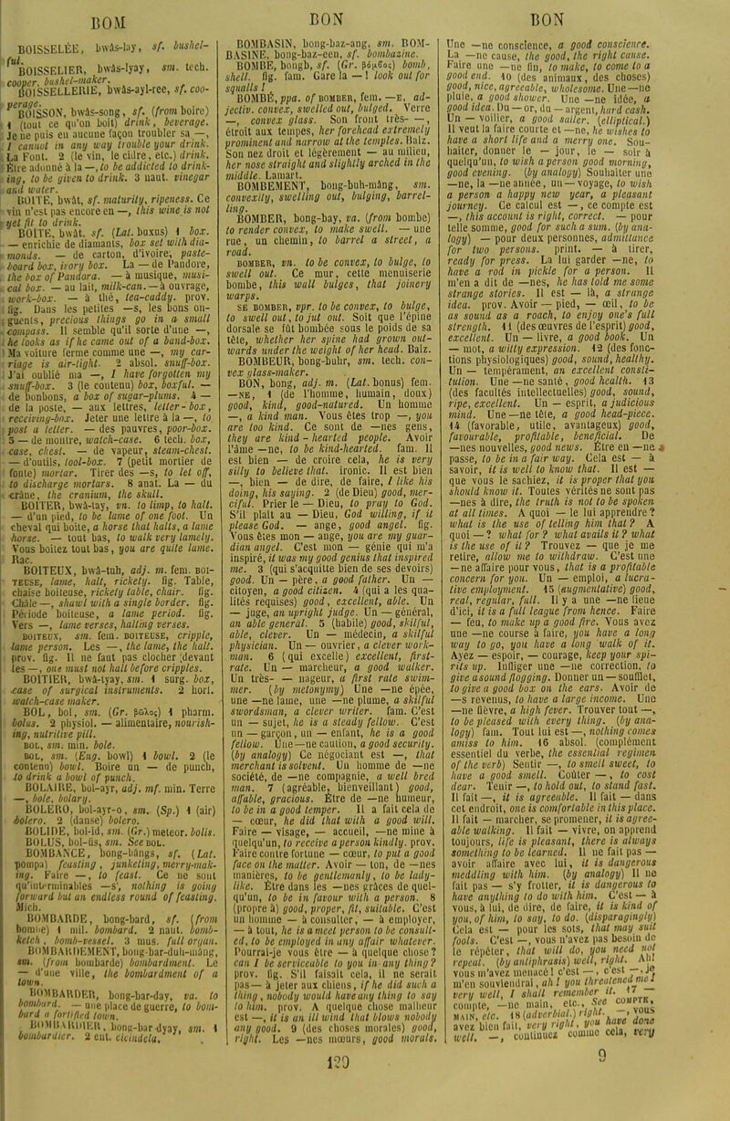 BOM BOISSELÉE, bwâs-lay, sf. bushel- ^BOISSELIER, bwàs-lyay, sm. tech. cooper, bitshet-maker. BOlSSELLEIUE, bwâs-ajl-rce, sf.coo- ' ^BOISSON, bwâs-song, sf. (front boire) 11 (toul ce qu'on boit) drink, beverage. Je ne puis en aucune façou troubler sa —, / cannut in any way trouble your drink. ILa Font. 2 (le vin, le cidre, etc.) drink. litre adonné à la — ,to be addkied to drink- ing, to be given to drink. 3 naut. vinegar ia&d water. BOITE, bwat, sf. malurily, ripeness. Ce ■* -vin n'est pas encore en —, this wine.is not tyet fit to drink. BOITE, bwat, sf. [Lai. buxus) 1 box. - — enrichie de diamants, box sel with dia- r monds. — de carton, d'ivoire, paste- î board box, irory box. La — de Pandore, , ihe box ofPandora. — à musique, musi- *cal box. — au lait, milk-can. — i ouvrage, iwork-box. — à thé, tea-caddy. prov. iflg. Daus les petites —s, les bons ou- jguenls, precious things go in a small icompass. 11 semble qu'il sorte d'une —, the looks as ifhe came ont of a band-box. 1 Ma voiture ferme comme une —, my car- xriage is air-light. 2 absol. snuff-box. J'ai oublié nia —, / hâve forgotten my 4 snuff-box. 3 (le contenu) box, box fui. — de bonbons, a box of sugar-plums. 4 — de la poste, — aux lettres, lelter-box, • receiving-box. Jeter nne lettre à la —, lo fpost a leller. — des pauvres, poor-box. '. 5 — de montre, watch-case. 6 tech. box, . case, chesl. — de vapeur, steam-chest. — d'outils, tool-box. 7 (petit mortier de ■ fonte) mortar. Tirer des —s, lo let off, . to discharge mortars. 8 anat. La — du crâne, the cranium, the skull. BOITER, bwù-tay, vn. to limp, lo hall. — d'un pied, to be lame of one foot. Un cheval qui boite, a horse thaï halts, a lame horse. — tout bas, lo walk very lamety. Vous boilez tout bas, you are quite lame. Rac. BOITEUX, bwâ-tuh, adj. m. feni. boi- teuse, lame, hall, rickely. flg. Table, chaise boiteuse, rickely table, chair, lig. £hâle —, shawl with a single border, flg. Période boiteuse, a lame period. flg. Vers —, lame verses, halling verses. boiteux, sm. fein. boiteuse, cripplc, lame person. Les —, the lame, the hait. prov. flg. 11 ne Tant pas clocher ;devant les —, one musl not hall before cripples. BOITIER, bwà-tyay, sm. i surg. box, ■case of surgical instruments. 2 horl. watch-case maker. BOL, bol, sm. (Gr. pcftoS) \ pharm. lolus. 2 physiol. — alimentaire, nourish- mg, nutritive pitl. bol, sm; min. bole. bol, sm. {Eng. bowl) \ bowl. 2 (le contenu) bowl. Boire an — de punch, lo drink a bowl of punch. BOLAIRE, bol-ayr, adj. mf. min. Terre —, bole, bolary. BOLERO, bol-ayr-o, sm. {Sp.) \ (air) boléro. 2 (danse) boléro. BOLIDE, hoi-id, i»». (Gr.)meleor. bolis. BOLUS, bol-Us, sm. See bol. BOMBANCE, bong-hangs, sf. (Lat. pompa) feusting , junkeling, merry-mak- ing. Paire —, to feast. Ce ne sont qu'inli'rniinahles —s', nolhing is going forward but an endless round of feasting. Midi. BOMBARDE, bong-bard, sf. [front bomiie) 1 mil. bombard. 2 naut. bomb- kelch. bomb-vessel. 3 mus. full on/an. BOMBARDEMENT, boiig-bar-duh-ni4ng, «o». (from bombarde) bombardmenl. Le — d'une ville, the bombardmenl of a lown. BOMBARDER, bong-bar-day, va. lo bomliurd. — une p|ace qc gucrre /0 uom. baril a forlifted lown. , BOYIII WUilKU, bons-bar dyay, sm. i bombardier. 2 eut. ckindela. BON B0MBAS1N, bong-baz-ang, sm. BOM- BAS1NE, bong-baz-een, sf. bombasinc. BOMBE, bongb, sf. (Gr. ^^60?) bomb, shell. flg- fa«n« Gare la — ! look oui for squalls l BOMBE, ppa. of bomber, fem. —e, ad- jecliv. convex, swclled oui, bitlged. Verre —, convex glass. Son front très , étroit aux tempes, her forehead extremcly prominent and narrow al the temples, Halz. Son nez droit et légèrement — au milieu, her nose straighl and slighlly arched in the middle. Lamart. BOMBEMENT, bong-buh-niâng, sm. convexity, swelling oui, bulging, barrel- ling. BOMBER, bong-bay, va. (from bombe) to render convex, lo make swelt. — une rue, un chemin, lo barrel a strect, a road. bomber, vn. lo be convex, lo bulge, lo swell oui. Ce mur, cetie menuiserie bombe, this wall bulges, thaï joinery warps. se bomber, vpr. to be convex, to bulge, to swell oui, to jut oui. Soit que l'épine dorsale se fût bombée sous le poids de sa tête, whether her spine had grown out- wards underthe weighl ofher head. Balz. BOMBEUR, bong-buhr, sm. tech. con- vex glass-maker. BON, bong, adj. m. (Lai. bonus) fem. —ne, i (de l'homme, humain, doux) good, kind, good-nalured. Un homme —, a kind man. Vous êtes trop —, you are loo kind. Ce sont de —nés gens, they are kind - hearled people. Avoir l'âme —ne, to be kind-hearted. fam. 11 est bien — de croire cela, he is very silly to believe thaï, ironie. Il est bien —, bien — de dire, de faire, / like lus doing, his saying. 2 (de Dieu) good, mer- ciful. Prier le — Dieu, lo pruy lo God. S'il plaît au — Dieu, God willing, if il pleaseGod. — ange, good angel. flg. Vous êtes mon — ange, you are my guar- dian angel. C'est mon — génie qui m'a inspiré, il was my good genius lhat inspirai me. 3 (qui s'acquitte bien de ses devoirs) good. Un — père, a good falher. Un — citoyen, a good citizen, 4 (qui a les qua- lités requises) good, excellent, able. Un — juge, an upright judge. Un — général, an able gênerai. 5 (habile) good, skilful, able, clever. Un — médecin, a skilful physician. Un — ouvrier, a clever work- mun. 6 (qui excelle) excellent, first- rate. Un — marcheur, a good walker. Un très- — nageur, a firsl rate swint- mer. (by metonymy) Une —ne épée, une —ne laine, une —ne plume, a skilful swordsman, a clever wriler. fara. C'est un — sujet, he is a steady fellow. C'est un — garçon, un — enfant, he is a good fellow. Une—ne caution, 0 good securily. (by analogy) Ce négociant est —, thaï merchant is solvenl. Un homme de —ne société, de —ne compagnie, a well bred man. 7 (agréable, bienveillant) good, affable, gracious. Être de —ne humeur, lo be in a good temper. Il a fait cela de — cœur, he did lhat with a good will. Faire — visage, — accueil, —ne mine à quelqu'un, to reçoive a person kintlly. prov. Faire contre fortune — cœur, lo put a good face on the multcr. Avoir — ton, de —nés manières, lo be genllcmunly, lo be ludy- like. Être dans les —nés grâces de quel- qu'un, lo be in favour with a person. 8 (propre à) good, proper, fit, suilable. C'est mi homme — a consulter, — à employer, — à tout, he is a meel person lo be consult- ai, to be employai in any a/fuir whatever. Pourrai-je vous être — a quelque chose ? can I be serviceabte to you in any thing? prov. flg. S'il faisait cela, il ne sciait pas— à jeter aux chiens, ifhe did such a thing , nobody would haveauy thing to say lo htm. prov. A quelque chose malheur est —, il is an ill wind lhat blows nobody any good. 9 (des choses morales) good, right. Les —nés mœurs, good morals. 120 BON Une —ne conscience, a good conscience. La —ne cause, the good, the right cause. Faire une —ne fin, to make, to corne lo a good end. \o (des animaux, des choses) good, nice.ayreeable, whotesome. Une—ne pluie, a ijootl shower. Une —ne idée, a good ulea.m — or, du - argent, Imrd cash. Un — voilier, a good sailer. Ulliplical.) 11 veut la faire courte et —ne, he wishes lo have a short tife and a merry one. Sou- haiter, donner le — jour, le — soir à quelqu'un, to wish a person good morning, good evening. (by analogy) Souhaiter une —ne, la —neannée, un —voyage, to wish a person a huppy new year, a pleasant journey. Ce calcul est —, ce compte est —, this account is right, correct. — pour telle somme, good for such a sum. {by ana- logy) — pour deux personnes, admillance for two persons. print. — à tirer, ready for press. La lui garder —ne, lo have a rod in pickle for a person. Il m'en a dit de —nés, he has lold me some strange stories. Il est — là, a strange idea. prov. Avoir — pied, — œil, to be as sound as a roach, lo enjoy one's full strength. 11 (des œuvres de l'esprit) good, excellent. Un — livre, a good book. Va — mot, a witly expression. 12 (des fonc- tions physiologiques) good, sound, heallhy. Un — tempérament, an excellent consti- tution. Une —ne santé, good heallh. \ 3 (des facultés intellectuelles) good, sound, ripe, excellent. Un — esprit, a judicious mind. Une—netêle, a good head-piece. 14 (favorable, utile, avantageux) good, favourable, profitable, bénéficiai. De —nés nouvelles, good news. Etre en —ne * passe, lo be in a fair way. Cela est — à savoir, il is well lo know thaï. Il est — que vous le sachiez, il is proper lhat you. should know il. Toules vérités ne sont pas —nés à dire, the trulh is not to be spolcen al ail limes. A quoi — le lui apprendre ? whal is the use of lelling him thaï ? A quoi — ? whal for ? whal avails il ? what is the use of il ? Trouvez — que je me retire, allow me lo wilhdraw. C'est une —ne affaire pour vous, that is a profitable concem for you. Un — emploi, a lucra- tive employaient. 15 [augmenlalive] good, real, regular, full. Il y a une —ne lieue d'ici, it is a fait league from hence. Faire — feu, to make up a good fire. Vous avez une —ne course à faire, you have a long way to go, you have a long walk of it. Ayez — espoir, — courage, keep your spi- rils up. Infliger une —ne correction, lo give asound flogging. Donner un — soufflet, lo give a good box on the ears. Avoir de —s revenus, lo have a large income. Une —ne fièvre, a high fever. Trouver tout —, 10 be pleased with every thing. (by ana- logy) fam. Toul lui est —, nolhing cornes amiss to him. 16 absol. (complément essentiel du verbe, the cssential regimen of the verb) Sentir —, to smell sweet, lo have a good smell. Coûter —, lo cost dear. Tenir —, to hold oui, lo stand fasl. 11 fait —, il is agreeablc. 11 fait — dans cet endroit, one is comforlable in this place. 11 fait — marcher, se promener, il isagi ee- able wulking. Il fait — vivre, on apprend toujours, tife is pleasant, there is always something to be learned. 11 ne fait pas — avoir affaire avec lui, it is dangerous meddling with him. (by analogy) Il ne fait pas — s'y frotter, il is dangerous to have anything lo do wilh him. C'est — à vous, à lui, de dire, de faire, il is kind of you, of him, to say, lo do. (disparagingly) Cela est — pour les sols, that may suit fools. C'est —, vous n'avez pas besoin de le répéter, thaï will do, you necd »<>( rcpeal. (by anliphrasis) well, right. A111 vous m'avez menacé 1 c'est —, c'est —, je m'en souviendrai, ah l you threatenedmi. 1 very well, l shall rcmember it. 17 compte, -ne main, etc., SU cou^ main, etc. iS (adverbial, right. -, vou* avez bien fait, ve.y rit*** well. —, commuez comme ccia, tery