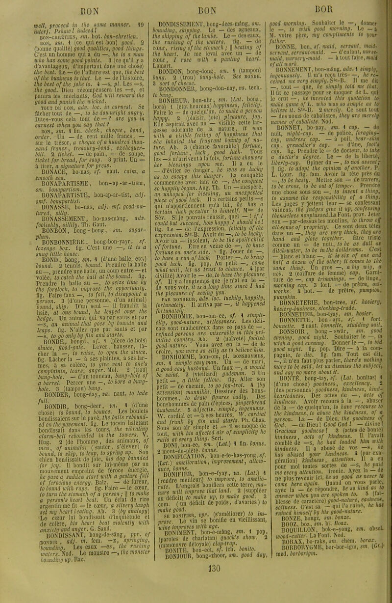 BON vieil, proceed in the same manner. 19 interj. Pshawl indeedl bon-chrétien, sm. bot. bon-chretien. bon, sm. 4 (ce qui est bon) good. 2 (bonne qualité) good qualities, good things. C'est un homme qui a du —, he ie a man who lias some good points. 3 (ce qu'il y a d'avantageux, d'important dans une chose) the best. Le — de 1 affaire est que, the best ofthe business is that. Le — de l'histoire, the best ofthe joke is. i —s, pl. Les —s, the good. Dieu récompensera les —s, et punira les méchants, God will reward the good and punish the wicked. tout du don, adv. loc. in earnest. Se fâcher tout de —, to be dou'nright angry. Dites-vous cela tout de — ? are you in earnest when you say thaï ? bon, sm. 4 fin. check, chèque, bond, order. Un — de cent mille francs, — sur le trésor, a chèque of a hundred Ihou- sand francs, treasury-bond, exchequer- bill. 2 ticket, —de pain, — de soupe, ticket for bread, for soup. 3 priut. Un — a tirer, a signature for press. BONACE, bo-nas, sf. naut. calm, a smooth sea. BONAPARTISME, bon-ap-ar-tism, sm. bonapartism. BONAPARTISTE, bon-ap-ar-tist, ai}, smf. bonapartist. BONASSE, bo-nas, adj. mf. good-na- tured, silly. BONASSEMENT, bo-nas-mâng, adv. foolishly, sillily. Th. Gaut. BONBON, bong-bong, sm. sugar- plum. BONBONNIÈRE, bong-bon-yayr, sf. lozenge box. (ig. C'est une —, il ts a snug Utile house. BOND, bong, sm. 4 (d'une balle, etc.) bound. 2 tennis, bound. Prendre la balle au—, prendre une balle, un coup entre —et volée, to catch the bail al the bound. flg. Prendre la balle au —, to seize lime by the forelock, to improve the opporlunily. fig. Faire faux —, to fait, to disappoint a person. 3 (d'une personne, d'un animal) bound, skip. D'un seul — il franchit la haie, al one bound, he leaped over the hedge. Un animal qui va par sauts et par —s, an animal that goes bybounds and leaps. flg. N'aller que par sauts et par —s, to go only by fils and starts. BONDE, bongd, sf. 1 (pièce de bois) sluice, flood-gate. Lever, hausser, lâ- cher la —, to raise, to open the sluice. fig. Lâcher la - à ses plaintes, à ses lar- mes, à sa colère, to ylve vent to one's complainte, lears, anger. Mol. 2 (trou) bung-hole. — d'un tonneau, bung-hole of a barrel. Percer une -, to bore a bung- hole. 3 (tampon) bung. BONDER, bong-day, va. naut. to lade /»• . ,„ BONDIR, bong-deer, vn. 4 (d une chose) to bound, to bounee. Les boulets bondissaient sur le pavé, the balle rebound- ed on ihe pavement, fig. Le tocsin haletant bondissait dans les tours, the mbrating alarm-bell rebounded in the lowers. V. Hug. 2 (de l'homme, des animaux, of men, of animais) (sauter, s'élever) to bound, to skip, to leap, to spring up. Son chien bondissait de joie, his dog bounded for joy. 11 bondit sur lui-même parmi mouvement empreint de féroce énergie, he gave a sudden slart with a geslure full of ferocious energy. Balz. — de fureur, to bound with rage. fig. Faire — le cœur, to lum the slomach-of a person ; \\ to make a person's heart beat. Un éclat de rire argentin me fit — le cœur, a silvery laugh sel my heart beating. Ab. 3 (by analogy) ■Le cœur lui bondissait d'inquiétude et de colère, his heart beat violcntly with anxiely and anger. G. Sand. BONDISSANT, bong-de-sâng, ppr. of iBONDIR , adj. m. fcm. -E, springing, •bounding. Les eaux -es, the rushmg walers. Nod. Le monstre —, the monster Loundingup.Rac. BON BOND1SSEMENT, bong-dees-mâng, sm. bounding, skipping. Le — des agneaux, the skipping of the ïambe. Le - des eaux, the rushing of the waters. fig. — de cœur, rising of the stomach ; \\ beating of the heart. Je me levai avec un — de cœur, I rose with a punting heart. Lamart. , BONBON, bong-dong, sm. 4 (tampon) bung. 2 (trou) bung-hole. See bonde. 3 sort of cheese. BONDONNEll, bong-don-nay, va. tech. to bung. . , BONHEUR, bon-uhr, sm. (Lat. bona, hora) 1 (état heureux) Iwppiness, fellcity. Faire le - de quelqu'un, to make a person happy. 2 (plaisir, joie) pleasure, joy. Elle aspirait avec un — visible celle lar- gesse odorante de la nature, il unis with a visible feeling of iwppiness that site inhaled the fragrant bounly of na- ture. Ab. 3 (chance favorable) fortune, good fortune, luck, good luck. Tous les —s m'arrivent à la fois, fortune showers her blessings upon me. Il a eu le — d'éviter ce danger, he was so lucky as to escape this danger. La conquête commencée avec tant de —, the conquest so huppily beyun. Aug.Th. Un —inespéré, an unhoped for blessing, an unexpecled pièce of good luck. Il a certains petits —s qui n'appartiennent qu'à lui, he lias a certain luck peculiar to himself. Mme de Sév. Si je pouvais réussir, quel — 1 if I could but succeed, how happy I should be ! flg. Le — de l'expression, felicily ofthe expression. Slc-B. Avoir du —, to be lucky. Avoir un — insolent, to be the spoill child of fortune. Être en veine de —, tohave fortune on one's side. 1 fig. Jouer de —, to have a run of luck. Porter —, to bring good luck. fig. pop. Au petit —, corne whal will, tel us trust to chance. 4 (par civilité) Avoir le — àe,to have the pleasure of. Il y a longtemps que je n'ai eu le — de vous voir, il is a long lime since 1 had the pleasure of seeing you. par bonheur, adv. loc. Iuckily,happily, forlunaiely. Il arriva par —, il happened forlunalely. BONHOMIE, bon-oin-ee, sf. 4 simvli- city, good-nalure, arllessness. Les déli- cats sont malheureux dans ce pays de — , reflned persons are misérable in this pri- mitive couniry. Ab. 2 (naïveté) foolish good-nalure. Vous avez en la — de le croire, you were so silly as to believe lum. BONHOMME, bon-om, pl. bonshommes, sm. 4 simple easy man. Un — de mari, a good easy husbund. Un faux —, a would be saint. 2 (vieillard) gudeman. 3 Un petit —, a Utile fellow. flg. Aller son petit — de chemin, to go jog-lrol. h (by extension) mannikin. Dessiner des bons- hommes, to draw figures badly. Des bonshommes de pain d'épices, gingerbread husbands. 5 adjecliv. simple, ingennous. YV. cordial et — à ses heures, W. cordial and frank by fils and starts. Pli. Chas. Sous son air simple et — il se moque c e tout, with his affecled air of simpliaty lie rails at every thing. Scri. BONI, bon-ee, sm. (Lat.) 4 An. bonus. 2 mont-de-piété, bonus. BONIFICATION, bon-e-fe-kas-yong, ef. (Lat.) amélioration, improvement, allow- ance, bonne. ' BONIFIER, bon-c-fyay, va. (Lat.) 1 (rendre meilleur,) to improve, to amelio- rate. L'engrais bonifiera cette terre, ma- nure will improve that land. 2 (suppléer au déficit) to make up, to make good. 3 com. ( un déficit de poids, d'avaries) to 'sE^BONmER, vpr. (s'améliorer) to im- prove. Le vin se bonifie en vieillissant, wine improves with âge. BONIMENT, bon-e-mâng, sm. 1 pop. (paroles de charlatan) quack's show. 2 manœuvre déloyale) clav-trap. BONITE, bon-cet, sf. ich. bomto. BONJOUR, bong-zhoor, sm. good day, 130 BOR good morjiing. Souhailei le —, donner le —, to wish good moming. Le — i M. votre père, my compliments to your falher. BONNE, bon, sf. maid, servant, maid. servant, servant-mald. —d'enfaui, nurse- maid, nursery-muid■ — à tout faire, maid ofall work. BONNEMENT,bon-mâng, adv. 4 simply,m ingenuously. 11 m'a reçu très—, he re~M ceived me very simply. S'«-B. Il me dit ■ —, tout — que, ne simply lold me that. M Il lit ce passage pour se moquer de L. qutfl le crut—, he invenled this quotation toM make gaine of L. who was so simple as to M believe il. Sls-B. 2 merely. Ce sont toutfl — des noms de cabalisles, they are merelyU names of cabalisls. Nod. BONNET, bo-nay, sm. 4 cap. — defl nuit, night-cap. — de police, foraging-M cap, undrese cap. — à poil, bear-sknm cap , grenadier's cap. — d'âne, fool's cap. flg. Prendre le — de docteur, to takem a doclor'e degree. Le — de la liberté,™ liberty-cap. Opiner du — , to nod assenl~m Il fig. loadopt the opinion ofanother. VM L. Cour. flg. fam. Avoir la tête près dus —, to be hasly. Mettre son — de travers,* to be cross, to be out of lemper. Prendre* une chose sous son —, to tnvent a thingM to assume the responsibility of a thing. j Les juges y jettent leur — se confessant vaincus, the judges give il up, confessmg themselvee nonpIussed.LzFonl. prov. Jeter son — par-dessus les moulins, to throw off all-sense of propriety. Ce sont deux têtes dans un —, they are very thick, they are hand and glove togethtr. Etre triste comme un — de nuit, to be as dull ut ditch-waler, to be in the dolldrums. C'est — blanc et blanc —, «7 is six of one and half a dozen of the olher; il cornes to the same thing. Un gros —, a Mg wig, a I nob. 2 (coiffure de femme) cap. Garni- ture de —, cap trimmings. — de linge, moming cap. 3 fort. — de prêtre, out- works. i bot. — de prêtre, pumpion, pumpkin. BONNETERIE, bon-tree, sf. hosury, hosiery-business, slocking-trade. BONNETIER, bon-tyay, sm. hosier. BONNETTE, bon-ayt, sf. 1 fort. bonnette. 2 naut. bonnette, studding sait. BONSOIR, bong-swâr, sm. good evening, good nighl. Souhaiter le —, to wish a good evening. Donner le —, to bid good nighl. flg. pop. Dire — à la com- pagnie, to die. flg. fam. Tout est dit, —, il n'en faut plus parler, there's nothing more to be eaid, let ue dismiss the subject, and say no more uboul il. BONTÉ, bong-tay, sf. (Lat. bonilas) 4 (d'une chose) goodness, excellency. S (des personnes) goodness, kindness, kind- hearledness. Des actes de —, acte of kindness. Avoir recours à la —, abnser de la — de quelqu'un, to have recourse to the kindness, to abuse the kindness, of a person. La — de Dieu, the goodness of God. — de Dieu ! Good God l — divine ! Gracioue goodneee ! 3 (actes de bonté) kindneee, acts of kindness. H l'avait comblé de —s, he had loaded htm with kindness. Il a abusé de vos —s, he has abusai your kindness. i (par exa- gération) kindness, attention. 11 a eu pour moi toutes sortes de —s, he paid me every attention, ironie. Ayez la — ue ne plus revenir ici, be so good as never to corne hère again. Quand on vous parle, ayez la - de répondre, be so kwd as to answer when you are spoken to. 5 (tai- blcsse de caractère) good-nalure, easinese, soflness. C'est sa - qui l'a ruiné, he hat ruinai himself by his good-nalure. BONZE, bongz, sm. borne. BOOZ, boz, sm. bi. Boas. BOQUILLON, bok-e-yong, sm. obsol. wood-culler. La Font. Nod. BOHAX, bo-raks, sm. chem. borax. BORBORYGME, bor-bor-igm, sm. (U.) me il. borborigm.