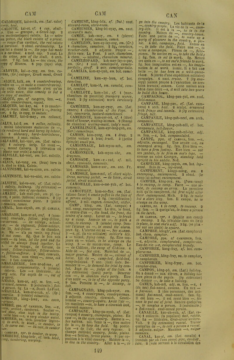 CAM CALORIQUE, kal-o-rik, sm. {Lat. calor) loric, heat. CALOTTE, kal-ot, sf. K cap, skttll- o. Une — grecque, a Greek cap. 2 îs ecclésiastiqpes) calotte. La — noire m prêtre, the black calotte of a priest. — rouge d'un cardinal, the red calotte a cardinal. 3 absol. cardinalship. Le -ne lui a donné la —, the pope has made •t a cardinal. 4 med. cap. 5 anat. La du crâne, pan of the skull. 6 arch. lotte. 7 lig. fara. La — des cieux, the wpy of Ileaven. 8 pop. (lape) slap, ^ALOYER, kal-o-yay, m. fem. ca- 'ère, (Gr.) caloyer, Greek monk, Greek JALQUE, kalk, sm. 1 counterdrawing. £ndre un —, to make a counterdrawing. fig. copy. Cette comédie n'est qu'un L'de telle autre, this comedy is but a tre copy of another. 2ALQUÉ, ppa. of calquer, fera. —e, \iectiv. counttrdrawn, copied. 1ALQUER, kal-kay, va. \ to counler- iw, to trace, absol. Papier à —, tracing ter. 2 Og. to copy, to imitate. CALUMET, kal-û-may, sm. calumet, CALUS, kal-û, sm. 4 câlins, callosily. i mains laborieuses endurcies de —, ds rendered hard and homy by labour. ,t. 2 obduracy, hard-heartedness, tonsness. 3 auat. callus. •ALVAIRE, kal-vayr, sm. [Lat. calva- n) 1 catvary. scrip. Le mont —, -, mount Calvary. 2 (élévation où plante nne croix) a calvary. CALVILLE, kal-veel, sm. bot. calville. POMME. ALV1N, kal-vang, sm. (Jean) born in 9, died in 1564, Calvin. CALVINISME, kal-ve-nism, sm. calvin- . ALYINISTE, kal-ve-nist, sm. calvin- lALVITIE, kal-ve-see, sf. [Lut. calvi- ) calvily, baldness. [by extension) — paupières, loss of eye-lashes. AMAÏEU, kah-mah-yuli, sm. pl. ca- ■:ux, I painl. (tableau) camaieu. 2 [by nsion) monolonous pièce. 3 (pierre ) camaieu, cameo. AMA1L, kam-aliyuh, sm. pl. camails ail. AMARADE, kam-ar-ad, smf. 1 (cora- •lon) comrade, fellow, ptay-fellow, •w-servant. — de collège, school- u>. — de régiment, fellow-soldier. :1e ht, bed-feltow. — de chambre, n. Ma — n'a pu venir, my friend d not corne, fig. Que le bon soit ours — du beau, tel the good and the itiful be always found logether. La t. — de voyage, de fortune, de ueur, fellow-traveller, fellow-adven- r fellow-sufferer. 2 (ami) comrade, ■id. Viens, mon vieux -, corne, old >u>. 3 fam. comrade. 1AMARADERIE, kam-ar-ad-ree, sf illimité) companionship. 2 (co'terie) coterie. Les —s littéraires, the ary sets. Par esprit de —, oui of y spiril. 1 AMAKD, kara-ar, adj. m. fem. —e, Unosed, cantons. 2 [subslantiv.) flut- A.MAItILLA, kam-ar-e-yah, sf. (Sp.) î coterle)MMr«/j. -grau U'°'_bwc' eeom, AMBUE, ppa of cambrer, fem. -e, .<d ,hZChe{' camier«i- Soulier - ailleà»*1 hitth * the in*<eP- f lo anh i0 'ItfTï S*T l to curve oui _ ou' 'u0irca'*er',10 ltt.4 uu cu'fi to camber \;11,1.1 I.L. kang-lirur,./. tccti. bel mg, cismbermg, warping. ' CAM CAMBUSE, kàng-lifiz, sf. [Dut.) naut. steward-room, store-room. GAMBUSIEB, kâng-bii-zyay, sm. naut. steward's mate. GAMÉE, kah-may, sm. i (pierre) cameo. 2 paint. camaieu, cameo. CAMÉLÉON, kam-ay-lay-ong, sm. [Gr.) t chameleon, caméléon. 2 fig. caméléon, wealher-cock. 3 adjectiv. Peuple —, fichie race. La Font. 3 asir. chameleon. 4 cbem. —minéral, chameleon minerai. CAMÉLÉOPARD, k:\li-may-lay-o-par, sm. [Gr.) i zool. camelopard, camelo- pardatis, giraff. 2 asir. camelopardalis. CAMÉLIA, kam-ay-lyah, sm. bot. camel- lia. CAMELINE, kam-ay-Ieen, sf. bot. camelina. CAMELOT, kam-!d, sm. camelot, cam- lel, camblet. CAMELOTE, kam-lot, sf. 1 (mar- chandises de pacotille) trumpery mares, trash. 2 [by extension) work carelessly done. CAMÉRIER, kam-ay-ryay, sm. [Lat. caméra) \ Chamberlain of the l'ope. -2 bot. cameraria, baslard-manchineel. CAMÉRISTE, kam-ayr-ist, sf. \ (litre) maid ofhonour, waiting-woman. 2 (femme de chambre) wuiling-maid, lady's maid. CAMERLINGUE, kam-ayr-lang-guh, sm. [Ger.) camerlingo. CAMION, kam-yong, sm. \ dray. 2 (petite voiture à bras) truck. 3 (petite épingle) sma/l pin. CAMIONNAGE, kah-myon-azh, sm. carling, carlage. CAMIONNEUR, kah-myon-uhr, sm. drayman. GAM1SADE, kam-e-zad, sf. rail, obsol. camisado, camisade. CAM1SARD, kam-e-zar, sm. anc. Fr. hist. camisard. CAMISOLE, kam-e-zol, sf. short night- dress, moming jacket. — de force, struit jacket, slrail waistcoat. CAMOMILLE, kam-o-me-yuh, sf. bot. camomilc. CAMOUFLET, kam-oo-flay, sm. [Lat. calamo Malus) i smokepuffed in the face of a person asleep. 2 llg. (mystification) affront. 3 mil. engeen. camouflet, stifler. CAMP, kang, sm. [Lat. campus) 1 mil. camp, encampment. La têle, le front, le centre d'un —, the head, the front, the centre of a camp. Lever un —, to break np a camp. Asseoir un —, to pilch a camp, to encamp. 2 (armée) camp. Don- ner l'alarme au —, to sound the alarm. prov. fig. L'alarme est an —, See alarme. 3 —s, pl. (la vie militaire) soldier's life. 4 — volant, /lying camp. fig. Être tou- jours en — volant, to be always on the wing. 5 — de manœuvres, camp. Le — deChâlons, the camp of Chûtons. 6 Aide de —, See aide. Maréchal de —, major gênerai. Meslre de —, colonel of horse. Lit de —, camp-bed, fleld-bed, camp-bedstead. 7 anc. (lice) tists. De- mander \e—,lo demand Ihe trial by com- bat. Juge du —, judge of the lists. 8 [by extension) (parti) party. Déserter son —, to abandon onc's party. Être d'un autre —, to be of the opposite party. iott Prendre le 10 dcca»'P, to CAMPAGNARD, kâng-pah-nyar, sm. lem. — e, i countryman, countrywoman. 2 adjectiv. counlry, clownish. Gentil- homme —, counlry-squire. Avoir l'air — les manières —es, to have a clownish look, clownish manners. CAMPAGNE, kâng-pa-nyuh, sf. [Lat. campus) i counlry, champaign, plains. En rase —, in the open counlry. Battre la —, l>ee battre, mil. Tenir la —, être maître (le la —, to keep the fteld. flg. poctic. Les —s de l'air, the airy régions. 2 champs cultivés) counlry, flelds, plains. Des—s fertiles, fertile plains. 3 (par op- position à la ville) counlry. Habiter la —, 149 CAN 80 ^Ut ron,trv- Lfis habitants de la Z', ,;l yT'OI' e\ La vie ue 'a -. coun- try-li/e. Il est à la — \,e u in ii,k counlry. Maison de -, 'JoVtry'hJZl Faire une parue de -, to mah ùp à par/y of pleusure in the counlry, a vie- nie. 4 nul. campaign, field. Entrer en —, to take the field. Faire une — to serve a campaign. Pièces de —, flèld~ pièces. Se meitre en —, to take the field ; Il fig. fam. to sel to work. fig. Mettre ses amis en —, to set one's friends to work. fig. Son imagination est en —, his imagi- nation is al work. ironie. Il a fait une belle —, lie lias been on a wild-goose- chase. 5 (durée d'une expédilion militaire) campaign. 6 naut. cruise. 7 [by ana- togy) (saison propre à l'exécution de cer- tains travaux) season. Celte maison sera bâtie dans deux —s, il will take Iwo years to build this house. CAMPAGNOL, kâng-pan-yol, sm. zool, fteld-mouse. CAMPANE, kâng-pan, sf. [Lat. cara- pana) \ arch. bell. 2 sculpt. ornamenî wiih fringe and tassels. 3 (by extension) fringe, tuf t. CAMPANILE, kâng-pah-neel, sm. arch. campanile. CAMPANULE, kâng-pah-nûT, sf. bot. campanula, bell-flower. CAMPANULÉ, kâng-pah-nii-lay, adj. m. fem. —e, bot. campanulated. CAMPÉ, ppa. of caupkr, fem. —e, adjectiv. encamped. Une armée —e, an encamped army. fig. fam. Être bien —, to have a firm footing. Éire bien — sur ses jambes, lo be firm on one's legs. — comme un saint Georges, standing botd upright in his saddle. Nod. CAMPÊCHE, kâng-paysh, sm. bot. log- wood. Bois de —, log-wood. CAMPEMENT, kângp-mâng, sm. 1 encamping, encampment. 2 obsol. (le camp lui-même) encampment. CAMPER, kang-pny, vn. [from camp) I lo encamp, lo camp. Faire — une ar- mée, to encamp an army. La première nuit qu'ils campèrent, the flrsl night after their encampment. Mich. 2 fig. to make but a short slay. fam. Il campe, ne is always on the wing. camper, va. i to camp, to encamp. 2 fig. fam. — là quelqu'un, to leave a person in the lurch. se camper, rpr. \ (établir son camo) lo encamp. 2 lig. (s'éi3blir dans un lie-i) to place, lo seal one's self. 3 fig. (se pla» • ter sur ses pieds) to square. CAMPHRE, kângfr', sm. [Lat. camphora) bot. chem. camphor. CAMPHRÉ, ppa. of campïïrer, fem. —e, adjectiv. camphorated, camphorute. Eau-de-vie —e, camphorated brandy. CAMPHRÉE, kang-fray, sf. bot. cam- phorasma. CAMPHRER,kâng-fray, va. lo camphor, to camphorute. CAMPHRIER, k;1ng-fryay, sm. bot. camphor-tree. CAMPOS, kâng-pô, sm. [Lat.) holiday. On a donné — aux élèves, a holiday luis been given lo the pupils. [by extension) Se donner —, to take a holiday. CAMUS, kah-mfi, adj. m. fem. —e, 1 (du nez) flul-noscd, camous. Un nez — a flal-nose. 2 (des personnes, des ani- maux) flat-nosed, snub-nosed. fara. lit;. II est bien —, il est resté bien —, his nose is put oui of joint. Rendre quelqu'un —, to nonplns a person. 3 [suistanliv.) a flat-nosed, snub-nosed person. CANAILLE, kan-ah-yuh, sf. [Lat. ca- nis) \ collecliv. (la populace) mob, rabble. llg. La — littéraire, Gritb-street wrlters. Volt. 2 [by extension) rascal. Traiter quelqu'un de —, to call a person a rascal. 3 adjectiv. vulgar. Manières —s, t ulgar manners. . „ . . CANAL, kan-al, m. [Lat. canahs) 1 (conduit par oii l'eau passe) pipe, conduit,