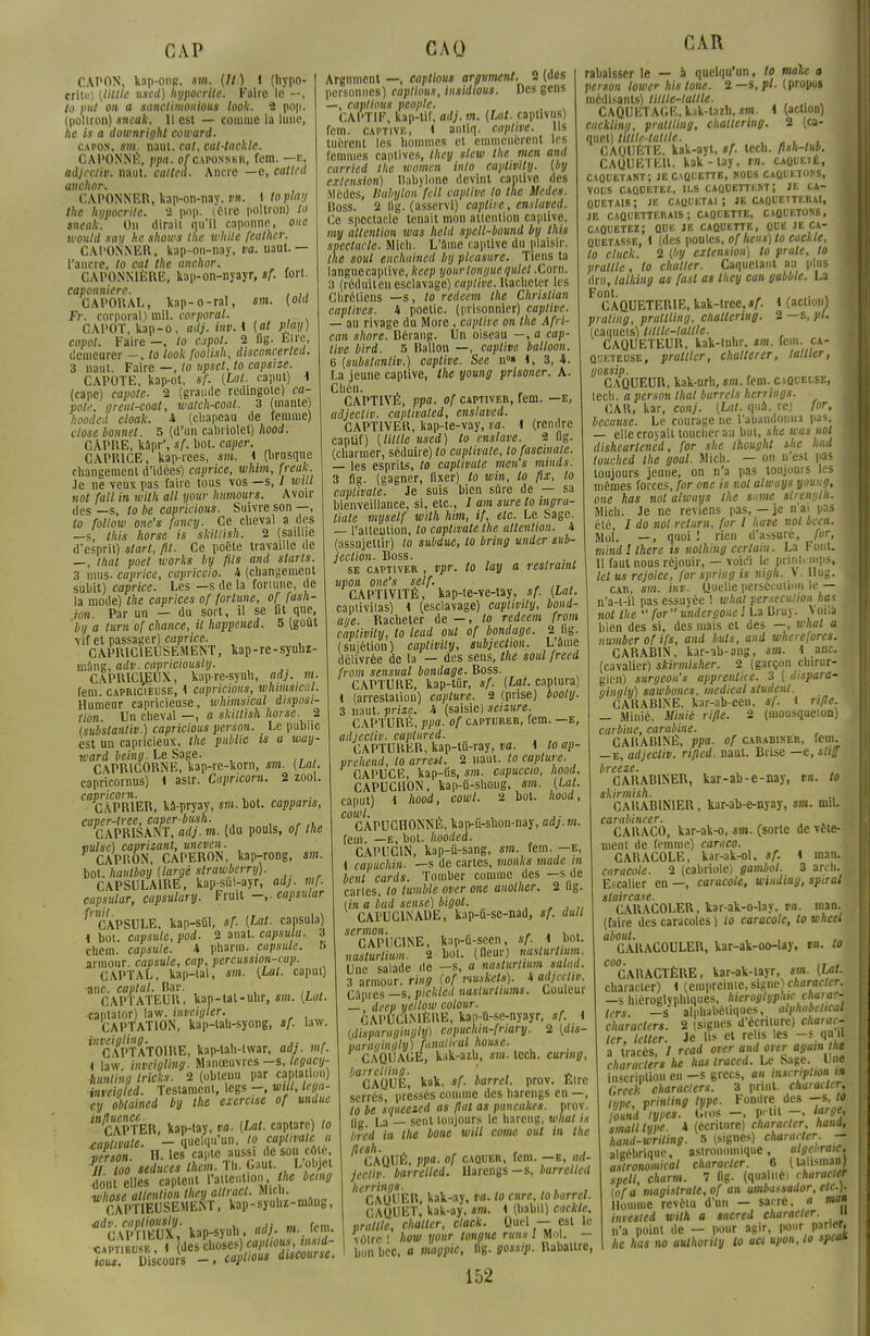 CAPON, kap-ong, si». (//.) i (hypo- crite) (Utile usetl) hypocrite. Faire in - , to put on a sanctimonious look. 2 pop. (poltron) sneak. 11 est — comme la lune, he is a downright coward. capon, sm. naut. cat, cal-tackle. CAPONNÉ, ppa. o/caponner, fem. —e, adjectiv. naut. calted. Ancre —c, callcd anchor. CAPONNER, kap-on-nav. vn. 1 toplu\t the hypocrite. 2 pnp. (être poltron) to sneak. On dirait qu'il caponne, one would son he shows the white feuther. CAPONNER, kap-on-nay, va. uaut. — l'ancre, to cat the anchor. CAPOSS1ÈRE, kap-on-nyayr, sf. fort. caponniere. . ,. GAPOKAL, kap-o-ral, sm. (old Fr. corporal) mil. corporal. CAPOT, kap-o, adj. inv. \ [al pjaij) capot. Faire —, lo capot. 2 flg. Etre, demeurer —, to look foolish, disconcerted. 3 naut. Faire —, to upset, to capsize. CAPOTE, kap-ot, sf. (Lat. caput) 4 (cape) capote. 2 (grande redingote) ca- pot?, greal-coat, watch-coal. 3 (mante) hooded cloak. 4 (chapeau de femme) close bonnet. 5 (d'un cabriolet) hood. CAPRE, kâpr', sf. bot. caper. CAPRICE, kap-rees, sm. 4 (brusque changement d'idées) caprice, whim, freuk. Je ne veux pas faire tous vos —s, / mil not fait in with ail your humours. Avoir des —s, lo be capricious. Suivre son —, lo folloiv one's fancy. Ce cheval a des —s, this horse is skitlish. 2 (saillie d'esprit) start, fil. Ce poêle travaille de —, that poet works by fils and slarts. 3 mus. caprice, cupriccio. 4 (changement subit) caprice. Les —s de la fortune, de la mode) the caprices of fortune, of fash- ion. Par un — du sort, il se fit que, bil a turn of chance, il happened. 5 (goût vif et passager) caprice. CAPRICIEUSEMENT, kap-re-syuhz- mâng, adv. capriciously. CAPRICIEUX, kap-re-syuh, ad), m. fem. capricieuse, 4 capricious, whimsicul. Humeur capricieuse, whimsical disposi- tion. Un cheval —, a skitlish horse. 2 (substantiv.) capricious person. Le public est un capricieux, the public is a way- ward Je/ni?. Le Sage. CAPRICORNE, kap-re-korn, sm. (Lat. capricomus) 4 astr. Cupricom. 2 zool. capricorn. , X1ÀPR1ER, kâ-pryay, sm. bot. cappans, caper-tree, caper-bush. CAPR1SANT, adj. m. (du pouls, of the vulse) caprizant, uneven. CAPRON, CAPERON, kap-rong, sm. bot. hautboy (large strawberry). CAPSULA1RE, kap-sut-ayr, adj. mf. capsular, capsulary. Fruit -,. capsular ^CAPSULE, kap-sùï, sf. (Lat. capsula) 4 bot. capsule, pod. 2 anat. capsula. S chem. capsule. 4 pharm. capsule, a armour. cavsule, cap, percussion-cap. CAPTAL, kap-ial, sm. (Lat. caput) anc. captai. Bar. CAPTATEUR, kap-lat-uhr, sm. (Lat. captaior) law. inveigler. CAPTATION, kap-lah-syong, sf. law. inveigling. , ,. , CAPTATOIRE, kap-tah-twar, ad), mf. 4 law. inveigling. Manœuvres —s, legacy- hunling tricks. 2 (obtenu par captatiou) inveigled. Testament, legs -, unit, lega- cy obtained by the exercise of undue '^APTER, kap-lay, va. (Lal. captare) lo xaplivale. - quelqu'un, lo captivale a verson- H. les capte aussi de son côte, Wloo seduces them. Th. Gaut. L'objet don elles captent Ymntïon.Oe be.ng whose attention they attract. Mich. CAPTIEUSEMENT, kap-syul.z-niang, ^CA^'ffi'kap-syuh,^. -..fem. JZSSTi des choses) c^W^ ious. Discours -, caplious discourse. Argument —, captious argument. 2 (des personnes) captious, insidwus. Des gens —, captious people. , . CAPTIF, kap-Uf, adj. m. (Lat. raplivus) fem. captive, 1 autiq. captive. Us tuèrent les hommes cl emmenèrent les femmes captives, they slew the men and carried the women inlo captivily. (by extension) Rabylone devint captive des :Mèdcs, llabylon fcll captive to the tfedes. Ross. 2 lig. (asservi) caplire, ensluved. Ce spectacle tenait mon attention captive, my attention was held spell-bound by this spectacle. Mich. L'aine captive du plaisir. the soul enchuined by plcasure. Tiens ta languecaplive, keep your longue quiet .Corn. 3 (réduiten esclavage) captive. Racheter les Chrétiens —s, to redeem the Christian captives, 4 poetic. (prisonnier) captive. — au rivage du More , captive on the Afri- can shore. Bérang. Un oiseau —, a cap- tive bird. 5 Ballon —, captive balloon. 6 (substanliv.) captive. See n°» 4, 3, 4. La jeune captive, the young prisoner. A. Chén. CAPTIVÉ, ppa. of captiver, fem. —e, adjectiv. caplivated, enslaved. CAPTIVER, kap-te-vay, va. i (rendre captif) (Utile used) to enslave. 2 fig. (charmer, séduire) to captivale, lo fascinate. — les esprits, lo caplivate men's minds. 3 fig. (gagner, fixer) to win, lo fix, lo captivale. Je suis bien sûre de — sa bienveillance, si, etc., 1 am sure to ingra- liale myself with him, if, etc. Le Sage. — l'attention, to captivale the attention. 4 (assujettir) to subdue, to bring under sub- jeclion. Boss. ... se captiver , vpr. to lay a restramt upon one's self. ■ CAPTIVITÉ, kap-te-ve-lay, sf. (Lal. captivilas) 4 (esclavage) captivily, band- age. Racheter de —, to redeem from captivily, to lead ont of bandage. 2 hg. (sujétion) captivily, subjeclion. Lame délivrée de la — des sens, the soul freed from sensual bandage. Boss. CAPTURE, kap-tur, sf. (Lat. captura) 4 (arrestation) capture. 2 (prise) booty. 3 naut. prize. 4 (saisie) seizure. CAPTURÉ, ppa. of capturer, fem. —e, adjectiv. caplured. CAPTURER, kap-tû-ray, va. 4 lo ap- vrehend, to arrest. 2 naut. to capture. CAPUCE, kap-tis, sm. cupuccio, hood. CAPUCHON, kap-tt-shoug, si». (Lat. caput) I hood, cowl. 2 bot. hood, cowl. . , . ,. CAPUCHONNÉ, kap-u-shon-nay, ad).m. fem. —e, bol. hooded. CAPUCIN, kap-ii-sang, si», fem.—e, i capuchin. —s de cartes, monks mode m bail cards. Tomber comme des —s de caries, lo tumble over one anolher. 2 Dg. lire a lad sensé) bigot. CAPUC1NADE, kap-ù-se-nad, sf. dull sermon. ... r ■ i,„i CAPUCINE, kap-ù-seen, «AI bot. naslurlium. 2 bot. (fleur) naslurtium. Une salade de —s, a naslurtium salad. 3 armour. ring (of muskets). i adjectiv. Câpres —s, p'ickled naslurtiums. Couleur —, deep yeilow colour. CAPUC1MÊRE, kap-û-se-nyayr, sf. 4 (disparagingly) capuchin-fnary. 2 (dis- varuqinqly) faiialicul house. CÀQUAGE, kak-azh, sm. lecu. curing, barreliing. . ' A CAQUE, kak, sf. barrel. prov. Etre serrés pressés comme des harengs en —, to be squeeied as fiai as pancakes. nrov. fie La — sent toujours le hareng, what is bred in the bone will corne oui in ihe ^CAQUÉ, ppa. of caquer, fem. —e, ad- jectiv. barrelled. Harengs -s, barrellcd lierrings. , , CAQUER, kak-ay, va. lo cure, to barrel. CAQUET, kak-ay, sm. 4 (babil) cackle, «rallie, châtier, clack. Quel — est le vôtre ! how your longue runs 1 Mol. — bon bec, a magpic, llg. gossip. Rabaltrc, CAR rabaisser le — à quelqu'un, to màke a person lower histone. 2 — s, pl. (propos médisants) lillle-latlle. , CAQUKTAGE, kak-tazh, sm. 4 (action) cacklinq, prallling, chattering. 2 (ca- quet) lillle-latlle. , „ . . , CAQUETE, kak-ayt, sf. tecb. flsh-tub. CAQUETER, kak-tay, vn. caoueié, caquetant; je caûl'ettb, nous caquetons, j VOUS CAQUETEZ, ILS CAQUETTENT; JE CA- QUETAIS ; JE cauuetai ; JE CAQUE1TERAI, JE CAQUETTERAIS; caquette, caquetons, caquetez; que je caquette, que je ca- quetasse, 4 (des poules, of liens) to cackle, lo cluck. 2 (by extension) to prate, to prultle, to châtier. Caquetant au plus dru, talking as fast as they can gabble. La Font. „ .,..,! CAQUETERIE, kak-tree,*A i (action) praling, prallling, chattering. 2 —s, pl. (caquets) tillle-taltle. CAQUETEUR, kak-luhr, sm. fein. ca- qijeteuse, prattler, challerer, tailler, gossip. C AQUEUR, kak-urh, sm. fem. c aqueuse, tech. a person that burrets herrings. CAR, kar, conj. (Lal. qui. rej for, because. Le courage ne l'abandonna pas, — elle croyait loucher au but, she was not dishearlened, for she thoughl the liad louched the goal. Mich. — on nest pas toujours jeuue, on n'a pas toujours les mêmes forces, for one is not alwuys young, one has not always the s,,me slrength. Mich. Je ne reviens pas, — je n'ai pas été, / do not return, for 1 hâve nol bcen. Mol. —, quoi! rien d'assuré, for, mind 1 there is nolhing certain. La FonL 11 faut nous réjouir, — vok'i le printi inps, lel us rejoice, for spring is nigh. > • lug. I car, si», inv. Quelle persécution le — | n'a-t-il pas essuyée ! what persécution haï not the  for undergonc ! La Bru). \ oîlà bien des si, des mais et des —, whal a A number of ifs, and buts, and wherefores. CARABIN, kar-ab-ang, sm. 4 anc. (cavalier) skirmisher. 2 (garçon chirur- gien) surgeon's apprenliie. 3 ( dispara- ainalit) sawbones. médical sludent. CARABINE, kar-ab-eeu, s/- i rifle. — Uiniè, Slinié rifle. 2 (mousqueton) carbine, carabine. CARABINÉ, ppa. of carabiner, fem. —e, adjectiv. rifled. naut. Brise —e, slifj breeze. CARABINER, kar-ab-e-nay, vn. lo skirmish. CARABINIER, kar-ab-e-nyay, sm. mil. carabincer. CARACO, kar-ak-o, si», (sorte de vêle- ment de femme) caraco. CARACOLE, kar-ak-ol, sf. 4 man. caracole. 2 (cabriole) gambol. 3 arch. g Escalier en —, caracole, winding, spiral slaircase. CARACOLER, kar-ak-o-lay, vn. man. (faire des caracoles ) lo caracole, to wheel about. , , ,„ GARACOULER, kar-ak-oo-lay, wt. to coo. . . CARACTÈRE, kar-ak-tayr, sm. (Lat. cbaracier) 4 (empreinte, signe) character. —s hiéroglyphiques, hieroglyphw charac- ters. —s alphabétiques, alphnbelical characters. 2 (signes d'écriture) charac- ter, letter. Je lis et relis les -s qu il a tracés, / read over and over a gain'h' characters he has Iraced. Le Sage. Une inscription en -s grecs, an inscription m Grcek characters. 3 prinl. character, tuve, vrinting type. Fondre des —s, to loiind types. Gros -, pria large, smail type. 4 (écriture) character hand, hand-wriling. 5 (signes) character m algébrique, astronomique, algehraic. aslronomical character. 6 (talisman) spelt, charm. 7 fig. (qualité i character lofa magistrale, of an ambassador,eic.]. Homme revêtu d'un — sacré, a man invested with a sacred character. n n'a point de — pour agir, pour pnrier, he has no aulhorily lo aci upon, to spea»