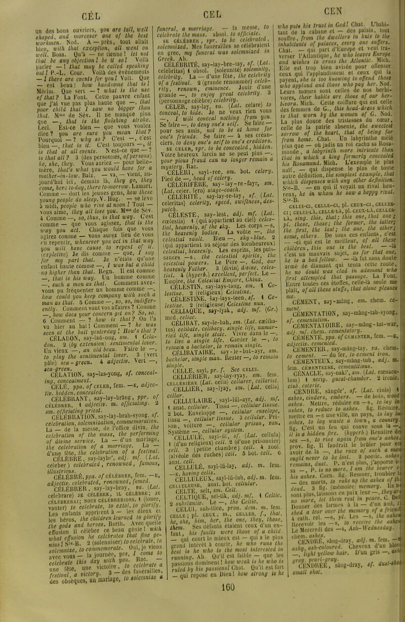CÉL un des bons ouvriers, you are toll, well shaped, and moreover one of the best workmen. Nod. À —près, tout allait bien, wilh lhat exception, ail went on well. Boss. Qu'à — ne tienne ! lel not thaï be any objection 1 be il sol Voilà parler — 1 thaï may be called speaking oui l l\-L. Cour. Voilà des événements — t there are evenls for youl Volt. Que — est beau! how handsome thaï isl Méiim. Que sert — î whal is the use of thaï? La Font. Cette pauvre enfant que j'ai vue pas plus baute que —, lhat poor child thaï 1 saw no oigger than thut. Mm» de Sév. 11 ne mauque plus que —, thut is the finishing slroke. Lecl. Est-ce bien — que vous voulez dire 1 you are sure you mean thut / Pourquoi — 1 why so? C'est -, cest bien —, thut is il. C'est toujours —, il is lhat al ail events. N est-ce que — t is thut ail ? 3 (des personnes, of persons) he, she, they. Vous auriez — pour bellc- nière, thul's whal you would have for a molher-in-law. Balz. — va, — vient, au- jourd'hui ici, demain là, they go, they corne, hère lo-duy, there lo-morrow. Lamart. Comme — dort les jeunes gens, how thèse youngpeople do sleep.y. Hug. — se lève à midi, people who rise al noon ! Tout — vous aime, they ail love you. M°> de Sev. A Comme —, so, thus, in lhat way. C est comme — que vous agissez, lhat is the way you act. Chaque fois que vous agirez comme — vous aurez lieu de vous r-n repeniir, whenever you act in lhat way you will have cause to repent of il. texplelive) Je dis comme — que, / suij for my part thaï. Je n'étais qu'une enfant haute comme —, / was but a child no higher than thaï. Regn. Il est comme — thaï is his way. Un homme comme —, such a man as lhat. Comment avez- vous pu fréquenter un homme comme —, how could you keep compuny wilh such a man as lhat. 5 Comme — , so, so, imli/fer- ently. Comment vont vos affaires ? Comme — how does your concem gel on? So, so. 6 Comment — ? how is thaï? On l'a vu hier au bal ! Comment — the was seen al the bail yeslerday '. How's thaï ? CÉLADON, say-lad-ong, sm. i Cela- don. 2 (by extension) sentimental lover. Un vieux —, an old beau. Faire le —, to play the sentimental lover. 3 (vert pâle) sea-green. 4 adjectiv. Vert —, sea-green. , , CÉLATION, say-las-yong, sf. conceal- ing, concealment. CELÉ, ppa. of celer, fem. —E, adjec- tiv. hidden,concealed. CÉLÉBRANT, say-lay-brâng,ppr. of célébrer, < adjectiv. m. officiating. 2 sm. officialing pries!. CÉLÉBRATION, say-lay-brah-syong, sf. célébration, solemnizulion, commémoration. La — de la messe, de l'office divin, the célébration of the mass, the perforwng of divine service. La — d'un mariage, the célébration of a marnage. La — d'une féte, the célébration of a festival. CÉLÈBRE, say-laybr', adj. mf. (Lai. celeber) celebraled, renowned, fumous, illuslrious. , , , CÉLÉBRÉ, ppa- of célébrer, fem. —e, adjectiv. celebraled, renowned, fumed CÉLÉBRER, say-lay-bray, va. (Lui. celebrare) je célèbre, il célèbre; je célébrerai; nous célébrerions, 1 (louer, vanter) to celebrate, lo extol, to gtonfy. Les enfants apprirent à - les dieux et Tes S, lhe children learned lo gtonfy fhe gods and heroes. Barth. Avec que e effusion il célèbre ce beau génie I wilh whatelTiision he célébrâtes lhat fine ge- « uil 2 (solenniser) to celebrate lo solennité, lo commemorale. Oui, je viens avec vous - la journée yes, I corne to »ne(. Je< JÏÏ. * 3-des funérailles, «rofeVs^mariage, tosolemnisea CEL funcral, a marriage. — la messe, to celebrate the mass. absol. lo offlciate. se célébrer , vpr. lo be celebraled, solemnised. Mes funérailles se célébraient eu grec, my fanerai was solemnized m Greek. Ab. , , . CéLÉBBITÉ, say-lay-bre-iay, sf. (Lal. celebritas) 1 obsol. (solennité) solemnily, celebrily. La — d'une fête, the cetebnty of a festival. 2 (grande renommée) celeb- rily , renown, eminence. Jouir d une grande —, lo enjoy great celebrtly. à (personnage célèbre) celebrity. CELER, say-lay. vu. (Lut. celare) lo conceal, to hide. Je ne veux rien vous — , / will conceal nolhing from you. Se faire—, to deny one's self. Se faire— pour ses amis, not to be al home lor one's friends. Se faire — à ses créan- ciers, to deny one's selflo one's credilom. se celer, vpr. lo be concealed, hidden. Voire heureux larcin ne se peut plus —, your pious fraud can no longer remain a myslery. Bac. CÉLERI, sayl-rce, sm. bot. celery. Pied de —, head of celery. CÉLÉRIFÈRE, say-lay-re-fayr, sm. (Lut. celer, fero) slage-coach. CÉLÉRITÉ, say-lay-re-tay, sf. (Lal. celeritas) celerily, speed, swiflness,des- palch. ,. , , CÉLESTE, say-lest, ad}, mf. (Lut. cœleslis) \ (qui appartient au ciel) celes- tial, heavenly, of the sky. Les corps —s, the heavenly bodies. La voûte —, the celestial vault. Bleu—, sky-blue. 2 (qui appartient au séjour des bienheureux) celestial, heavenly. Les esprits, les puis- sances —s, the celestial spirtls, lue celestial powers. Le Père —, God, our heavenly Falher. 3 (divin) divine, celes- tial. 4 (hyperb.) excellent, perfect. Le — Empire, the Celesliat Empire, China. CÉLEST1N, say-lays-tang, sm. i Ce- lestine. 2 (religieux) Celeslme. CÉLEST1NE, say-lays-teen, sf. i Ce- lesline. 2 (religieuse) Celeslme nun. CÉLIAQUE, say-lyak, adj. mf. (Gr.) med. celiac. .. CÉLIBAT, say-le-bah, sm. [Lut. casliba- tus) celibale, celibacy, single life, unmar- ried life, single slate. Vivre dans le -, lo live a single life. Garder le -, lo remain a bachelor, lo remain single. CÉLIBATAIRE, say - le-hat-ayr, sm. bachelor, single man. Rester- lo remum single. CELLE, sayl, pr. f. See celui. CELLÉIUER, say-lay-ryay, sm. fem cellérière (Lut. cella) cellarer cellarisl CELLIER, say-lyay, sm. (Lut. cella) CELLULAIRE, sayl-lûl-ayr, adj. mf. \ anat. ccllular. Tissu -, cellular tissue. 2 bot. Enveloppe -, cellular envelope, tissu -, cellular tissue. S cellular. fri- son, voilure —, cellular prison, van. Svstème —, cellular syslem. CELLULE, sayl-ul, sf [Lut., cellula \ (d'un religieux) cell. 2 (d'une prisonnier) ce 3 (petite chambre ce t. 4 zooL (alvéole des ruches) cell. 5 bot. cell. 6 ancÉLLULÉ, sayl-lû-lay, adj. m. fem. —e, having cells. CELLULEUX, sayl-ld-luh, ad), m. fem. cei.i.uleuse, anat. bot. cellular. CELTE, sclt, sm. Cell. CELTIQUE, sel-tik, adj. mf. i Ccltic. 2 subslantiv. Le —, the Celttc. CELUI, suh-ldec, pron. dcm. m. fem. celle; pl. ceux, »»., celles, f., lhat, he she, him, lier, the one, they, those, th'cm Ses défauts étaient ceux d'un en- fant his faillis were those of a child. _ n'ai court le mieux esi — qui a le plus crand intérêt à courir, he who runs the lest is he who is the most interested in running. Ab. Qu'il est faible - que les liassions dominent ! how weak ts lie who is ruled by his passionsl Chat. Qu'il est fort — qui repose eu Dieu 1 how strong is he 160 CEN who put* his trust in God! Chat. L'habi- tant de la cabane et - des palais, tout souffre, from the dwellers m huis lo the inhabitanls of palaces, every one suffert. Chat. — qui part d'Europe et veut tra- verser l'Atlantique, he who leaves Europe and wlshes lo cross the Atlantic. Mtch. Elle est trop bien avisée pour offenser ceux qui l'applaudissent et ceux qui la payeut, she is loo knowing lo offend those who applaud and those wlio pay her. Nod. Leurs mœurs sont celles de nos herbi- vores. Iheir habits are lliose of our her- bivora. Mich. Celte coiffure qui est celle des femmes de G., this head-iress which is lhat worn by the women of G. Nod. La plus douce des tristesses du cœur, celle de la patrie absente, the sweelesl sorrow of the hearl, thut of being far from home. Chat. Un labyrinthe mêlé plus que — où jadis un roi cacha sa Itosa- monde, a labyrinth more inlricale than thaï in which a king formerly concealed his Rosamund. Mich. L'exemple le plu» nair, — qui dispense le plus de toute autre définition, the simplesl example, lhat which dispenses wilh any olher définition. S'c-B. — en qui il voyait un rival heu- reux, he in whom he saw a happy rival. Ste-B. CELUI-CI, CELLE-CI, pl. CEUX-CI, CELLES- CI ; celui-lX, celle-lX, pl. ceux-lX, cellest lX, sing. Ihis, lhat; this one, thaï one; pl. thèse, those; the former, the latler; the firsl, tlie lasl ; the one, the olher; some, olhers. De tous ces enfants, c est ci qui est le meilleur, of ail thèse chitdren, Ihis one is the best. —-14 c'est un mauvais sujet, as for lhat one, he is a bad fellow. — -là fut sans doute armé de diamant qui tenu cette route, he no doubt was clad in adamant whe lirsl atlempled thaï passage. La Font. Entre toutes ces étoffes, celle-là seule me plail, ofall thèse sluffs, thaï atone pleaset me.. . CEMENT, say-màng, sm. chem. ce- rnent. , CÉMENTATION, say-niàng-tah-syong, sf. cémentation. CÉMENTATOIRE, say-màng-tal-war adj. mf. chem. cemenlatory. CÉMENTÉ, ppa. of cémenter, fem. —E adjectiv. cemenled. CÉMENTER, say-màng-tay, ta. chem to cernent. — du fer, lo cernent non. CÉMENTEUX, say-màug-tuh, adj. a fem. céhenteuse, cementitious. CÉNACLE, say-nakl', sm. (Lal. cœiiacu lum) 4 sciïp. guesl-chamber. 2 ironu club, coterie. ' CENDRE, sàngdr', sf. (Lal. cinis) ashes, cinders, embers. — de bois, woi ashes. Melirc, réduire en—s, to lay i ashes, to reduce lo ashes. flg. Reduin mettre eu —s une ville, un pays, lo lay i ashes, to lay waste a town, a counlr] fie C'est un feu qui couve sous la - il is a hidden fire. (hyperb.) Renaiire < ses _s lo rise again from one s asne prov. fig. Il faudrait le brûler pour < avoir de la —, the race of such a m oughl never to be lost. 2 poeiic. asnt remains, dusl. V. n'est plus, j apporte i sa —, P. is no more, I am the bearer his ashes. Corn. Og. Remuer, troubler — des morts, lo rake up the asiies of l dead. 3 Og. (mémoire) memory. Us sont plus, laissons en paix leur -, they a no more, tel them resl m peace. c. Di Donner Iles larmes à la - d'un ami, shed a tear over Ihe memory of a frm h calh. rel. -s, pl. Les -s, the asht Recevoir les -s, to rçceive Die ask Le Mercredi des —s, Ash-)Udnesday. chem. ashes. CENDRÉ, sâng-dray, adj. m. fem. - ashv ash-coloured. Cheveux d'un Mo —, light yellow hoir. D'un gris —, « gray. pcarl-gray. . ... CEN DREE, sâng-dray, */• dusl-sh small shol.