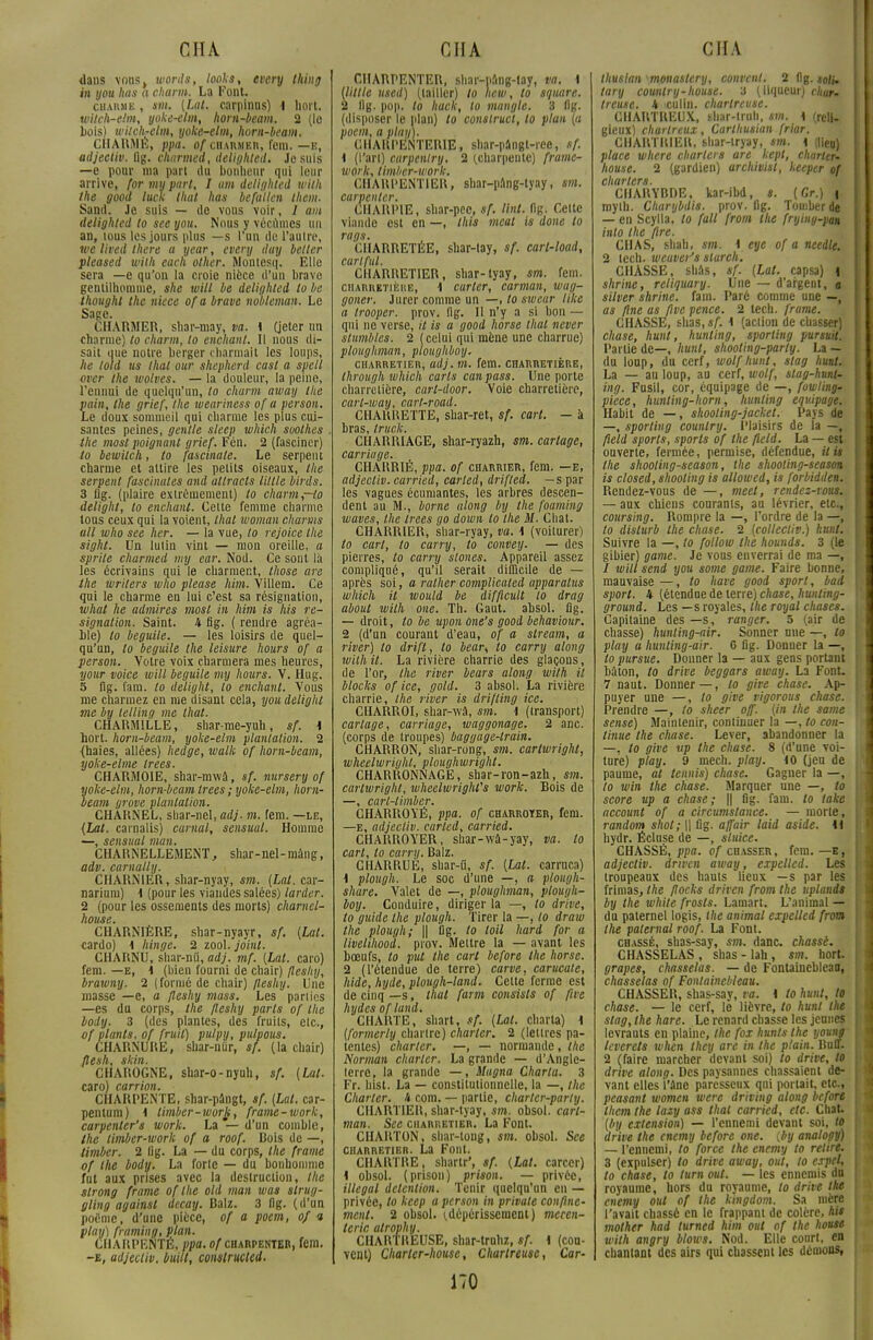 dans vous, mords, looks, every thing in you lias a charm. La Font. charme , mi. (Lut. carpinns) 1 hort. witch-elm, yoke-elm, hom-beam. 2 (le Lois) mitch^elm, yoke-elm, hom-beam. CHARME, ppa. of ciiAïuiEn, fera. — e, adjectiv. flg. charmed, delighted. Je suis —e pour nia part du bonheur qui leur arrive, for my part, I um delighted mith the good luck that has befallen them. Sand. Je suis — de vous voir, / am delighted to see you. Nous y vécûmes un an, tous les jours plus —s l'un de l'autre, we lived there a year, every day bélier pleased mith eaeh other. Montcsq. Elle sera —e qu'on la croie nièce d'un brave gentilhomme, she mill be delighted lo be thought the nièce of a brave nobleman. Le Sage. CHARMER, shar-may, va. \ (jeter un charme) to charm, lo enchanl. Il nous di- sait que notre berger charmait les loups, lie lold us thaï our shepherd casl a spell over the moires. — la douleur, la peine, l'ennui de quelqu'un, lo charm away the pain, the grief, Ihe weariness of a person. Le doux sommeil qui charme les plus cui- santes peines, gentle sleep mhich soolhes the mosl poignant grief. Fén. 2 (fasciner) to bewilch, to fascinale. Le serpent charme et attire les petits oiseaux, the serpent fascinâtes and allracts Utile birds. 3 flg. (plaire extrêmement) lo charm,—to delighl, lo enchanl. Cette femme charme tous ceux qui la voient, lhat woman charms ail mho see her. — la vue, lo rejoice the sight. Un lutin vint — mon oreille, a sphle charmed my ear. Nod. Ce sont là les écrivains qui le charment, those are the mrilers ivho please Mm. Villem. Ce qui le charme en lui c'est sa résignation, what lie admires mosl in Mm is Ms ré- signation. Saint. 4 flg. ( rendre agréa- ble) to beguile. — les loisirs de quel- qu'un, to beguile the leisure hours of a person. Votre voix charmera mes heures, your voice mill beguile my hours. V. Hug. 5 flg. fam. to delight, lo enchanl. Vous me charmez en me disant cela, you delight me by telling me lhat. CHARMILLE, shar-me-yuh, sf. 1 hort. hom-beam, yoke-elm plantation. 2 (haies, allées) hedge, malle of hom-beam, yoke-elme trees. CHARMOIE, shar-mwâ, sf. nursery of yoke-elm, hom-beam trees ; yoke-elm, hom- beam grave plantation. CHARNEL, shar-nel, adj. m. fera, —le, {Lat. carnalis) cumul, sensuul. Homme —, sensual man. CHARNELLEMENT, shar-nel-màng, adv. carnally. CHARNIER, shar-nyay, sm. (Lat. car- nariura) \ (pour les viandes salées) larder. 2 (pour les ossements des morts) charnel- house. CHARNIÈRE, shar-nyayr, sf. (Lat. cardo) i Mnge. 2 zool. joint. CHARNU, shar-nÛ, adj. mf. (Lat. caro) fem. —e, \ (bien fourni de chair) fleshy, brawny. 2 ( formé de chair) fleshy. Une masse —e, a fleshy mass. Les parties —es da corps, the fleshy parts of the boiy. 3 (des plantes, des fruits, etc., of plants, of fruit) pulpy, pulpous. CHARNURE, shar-nûr, sf. (la chair) flesh, skin. CHAROGNE, sbar-o-nyuh, sf. (Lat. caro) carrion. CHARPENTE, shar-pângt, sf. (Lat. car- pentum) \ limber-morjt, frame-mork, carpenter's mark. La — d'un comble, the timber-mork of a roof. Bois de —, timber. 2 lig. La — du corps, the frame of ihe body. La forte — du bonhomme fut aux prises avec la destruction, the slrong frame of the old man mas slrug- gling against decay. Balz. 3 flg. (d'un poème, d'une pièce, of a poem, 0/9 play) framing, plan. CHARPENTÉ, ppa. of charpenter, fera. -e, adjectiv. built, conslructed. CHARPENTER, shar-nang-tay, va. t (Utile usett) (tailler) lo hem, lo square. 2 flg. pop. to hack, to mangle. 3 flg. (disposer le plan) to conslruct, to plan (a poem, a play). CIIARPÉNTERIE, shar-pângt-rce, sf. \ (l'art) curpenlry. 2 (charpente) frame- mork, timber-mork. CHARPENTIER, shar-pàng-tyay, mi. carpenter. CHARPIE, sbar-pec, sf. tint. flg. Cette viande est en —, this meat is donc lo rags. CHARRETÉE, shar-lay, sf. carl-load, carlful. CHARRETIER, shar-iyay, sm. fem. CHARRETiÊiîE, \ curter, carman, mag- goner. Jurer comme un —, lo swear like a trooper. prov. flg. Il n'y a si bon — qui ne verse, it is a good horse lhat never stumblcs. 2 (celui qui mène une charrue) ploughman, ploughboy. charretier, adj. m. fem. charretière, through mhich caris can pass. Une porte charretière, cart-door. Voie charretière, carl-way, carl-road. CHARRETTE, shar-ret, sf. cari. — à bras, truck. CHARRIAGE, shar-ryazh, mi. cariage, carritige. CHARRIÉ, ppa. of charrier, fem. —e, adjectiv. carried, carled, drifted. —s par les vagues écumantes, les arbres descen- dent au M., borne along by the foaming maves, Ihe trees go domn lo the M. Chat. CHARRIER, shar-ryay, va. \ (voiturer) lo cari, to carry, to convey. — des pierres, to carry slones. Appareil assez compliqué, qu'il serait difficile de — après soi, a rather complicaled apparalus mhich it mould be difficult lo drag about mith one. Th. Gaut. absol. flg. — droit, lo be upon one's good behaviour. 2 (d'un courant d'eau, of a stream, a river) to drift, to bear, to carry along mith il. La rivière charrie des glaçons, de l'or, the river bears along mith il blocks of ice, gold. 3 absol. La rivière charrie, the river is drifling ice. CHARROI, shar-wâ, sm. 1 (transport) cariage, carriage, maggonage. 2 anc. (corps de troupes) baggage-lrain. CHARRON, shar-rong, sm. cartmright, mheelmright, ploughmright. CHARRONNAGE, shar-ron-azh, sm. cartwright, mheelmright's work. Bois de —, carl-limber. CHARROYÊ, ppa. of charroter, fem. —e, adjectiv. carled, carried. CHARROYER, shar-wâ-yay, va. to cari, lo carry. Balz. CHARRUE, shar-ii, sf. (Lat. carruca) 1 plough. Le soc d'une —, a plough- share. Valet de —, ploughman, plough- boy. Conduire, diriger la —, lo drive, lo guide the plough. Tirer la —, lo dram the plough; \\ flg. to loil hard for a livelihood. prov. Mettre la — avant les bœufs, to put the cart before the horse. 2 (l'étendue de terre) carve, carucale, Mde, hyde, plough-land. Cette ferme est de cinq —s, lhat farm cousists of fire hydes ofland. CHARTE, shart, sf. (Lat. charta) i (formerly charlre) charter. 2 (lettres pa- tentes) charter. —, — normande, the Norman charter. La grande — d'Angle- terre, la grande —, Magna Charta. 3 Fr. hist. La — constitutionnelle, la —, the Charter. 4 com. — partie, charter-party. CHART1ER, shar-lyay, mi. obsol. cari- man. Sec charretier. La Font. CHARTON, shar-toug, mi. obsol. See charretier. La Font. CHARTRE, shartr', sf. (Lat. carcer) \ obsol. (prison) prison. — privée, illégal détention. Tenir quelqu'un en — privée, to keep a person in private confine- ment. 2 obsol. (.dépérissement) mecen- leric atrophy. CHARTREUSE, shar-trnhz, sf. 1 (cou- vent) Charter-housc, Chartreuse, Car- 170 thusian monaslery, content. 2 flg. soli. tary cotmlry-house. 3 (liqueuij cheZ treuse. 4 iculin. cliarlreuse. CHARTREUX, shar-truh, mi. 1 (reli- gieux) chartreux, Carlhusian friar. CHARTRIER, shar-lryay, sm. i (lieu) place mhere charters are kept, charter* house. 2 (gardien) archivist, keeper of charters. CHARYBDE, kar-ibd, ». (Gr.) < rayth. Charybdis. prov. flg. Tomber de — en Scylla, to fait from the frying-pm into the fire. CHAS, shah, sm. i eye of a needle. 2 lech. meuver's sturch. CHASSE, shâs, sf. (Lat. capsa) l shrine, reliquary. Une — d'argent, a silver shrine. fam. Paré comme une —, as fine as fîve pence. 2 tech. frame. CHASSE, suas,*/. 1 (action de chasser) chase, hunt, hunling, sporling pursuit. Partie de—, hunt, shooting-party. La — du loup, du cerf, molfhunt, stag hunt. La — au loup, au cerf, molf, stag-hunt- ing. Fusil, cor, équipage de —, fowling» pièce, hunting-horn, hunling équipage. Habit de —, shooting-jacket. Pays de —, sporling counlry. Plaisirs de la —„ field sports, sports of the ftetd. La — est ouverte, fermée, permise, défendue, it it the shooling-season, the shooling-seasm is closed, shooling is allowed, is forbidden.; Rendez-vous de —, meel, rendez-vous.. — aux chiens courants, au lévrier, etc.,: coursing. Rompre la —, l'ordre de la —, lo dislurb the chase. 2 (collecliv.) hunl. Suivre la —, lo follom the hounds. 3 (le gibier) game. Je vous enverrai de ma —I / millsend you some game. Faire bonne, mauvaise—, to have good sport, bai sport. 4 (étendue de terre) chase, hunting- ground. Les —s royales, the royal choses. Capitaine des —s, ranger. 5 (air de chasse) hunting-air. Sonner une —, to play a hunting-air. G flg. Donner la —, lo pursue. Donner la — aux gens portant bâton, lo drive beggars amay. La Font. 7 naut. Donner—, to give chase. Ap- puyer une —, to give vigorous chase. Prendre —, to sheer off. (in the same sensé) Maintenir, continuer la —, to con- tinue the chase. Lever, abandonner la —, lo give vp Ihe chase. 8 (d'une voi- ture) play. 9 mech. play. 10 (jeu de paume, al tennis) chase. Gagner la —, lo min the chase. Marquer une —, to score up a chose; || flg. fam. to take account of a circumstance. — morte, random shol; || flg. affair laid aside. li hydr. Écluse de —, sluice. CHASSÉ, ppa. of chasser , fem. — e , adjectiv. driven amay, expelled. Les troupeaux des hauts lieux —s par les frimas, Ihe flocks driven from the uplanit by the mhite frosts. Lamart. L'animal — du paternel logis, the animal expelled from the palemal roof. La Font. chassé, shas-say, sm. danc. chassé. CHASSELAS , shas - lah, sm. hort. grapes, chasselas. — de Fontainebleau, chasselas of Fontainebleau. CHASSER, shas-say, va. \ to hunt, to chase. — le cerf, le lièvre, to hunl the stag, the hare. Le renard chasse les jeunes levrauts en plaine, the fox hunts the yount leverets when they are in the plain. Bnu. 2 (faire marcher devant soi) to drive, to drive along. Des paysannes chassaient de- vant elles l'âne paresseux qui portait, etc., peasant momen were driving along befort them the lazy ass thaï carried, etc. Chat. (by extension) — l'ennemi devant soi, to drive the enemy before one. (by analogy) — l'ennemi, to force the enemy lo relire. 3 (expulser) to drive amay, oui, to expeL, to chase, to turn out. — les ennemis du royaume, hors du royaume, to drive the enemy out of the kingdom. Sa mère l'avait chassé en le frappant de colère, Ai* mother had lurned Mm out of the hotte mith angry bloms. Nod. Elle court, en chantant des airs qui chassent les démons,